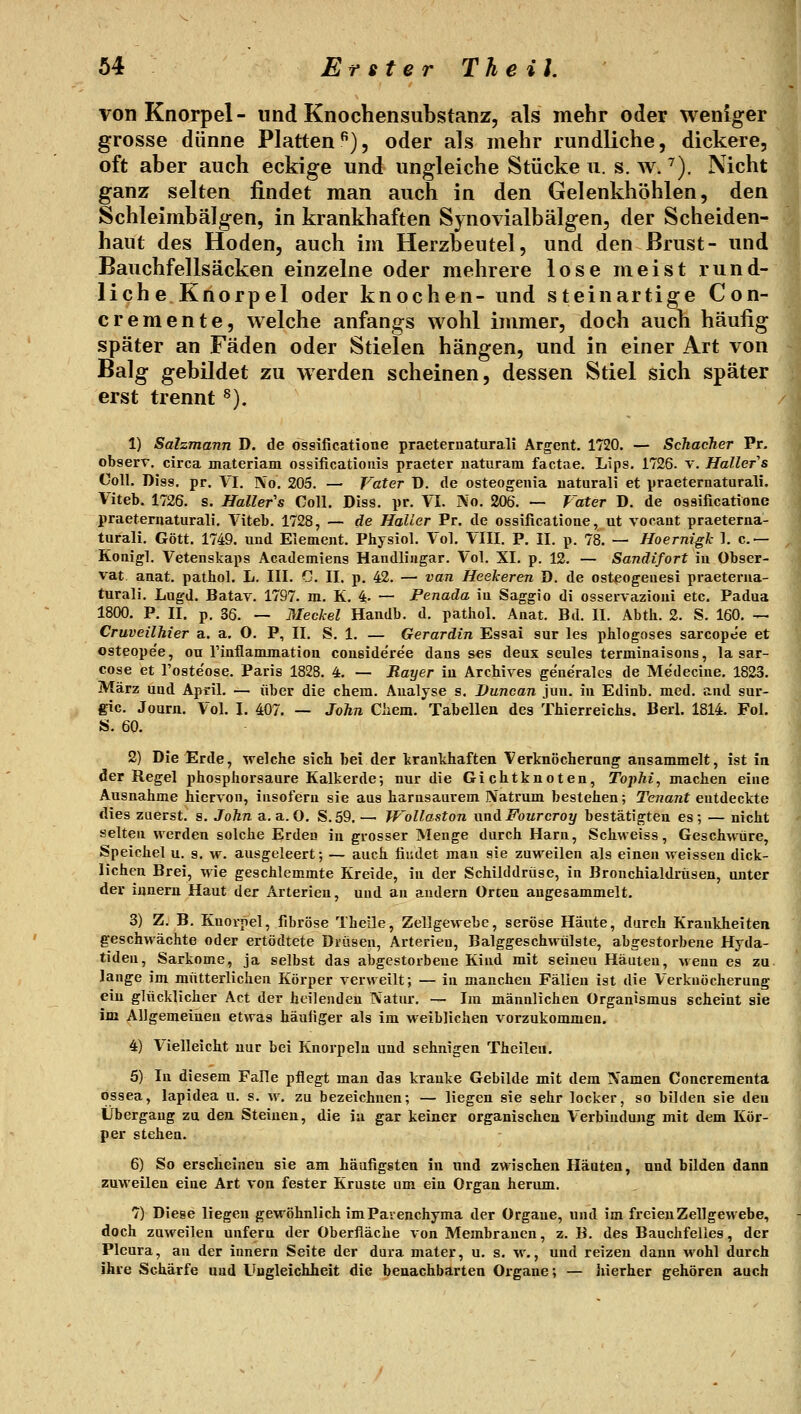 von Knorpel- und Knochensubstanz, als mehr oder weniger grosse dünne Platten^), oder als mehr rundliche, dickere, oft aber auch eckige und ungleiche Stücken, s. w. ^). Nicht ganz selten findet man auch in den Gelenkhöhlen, den Schleimbälgen, in krankhaften Synovialbälgen, der Scheiden- haut des Hoden, auch im Herzbeutel, und den Brust- und Bauchfellsäcken einzelne oder mehrere lose meist rund- liche Knorpel oder knochen- und st ein artige Con- cremente, welche anfangs wohl immer, doch auch häufig später an Fäden oder Stielen hängen, und in einer Art von Balg gebildet zu werden scheinen, dessen Stiel sich später erst trennt ^). 1) Salzmann D. de össificatione praeternaturali Argent. 1720. — Schacher Pr, observ. circa materiam ossificatioiiis praeter iiaturam factae. Lips. 1726. v. Hallefs Coli. Diss. pr. VI. No. 205. — Vater D. de osteogeiiia natural! et praeternaturali. Viteb. 1726. s. Haller's Coli. Diss. pr. VI. No. 206. — Vater D. de össificatione praeternaturali. Viteb. 1728, — de Halter Pr. de össificatione, ut vocaut praeterna- turali. Gott. 1749. und Element. Physiol. Vol. VIII. P. II. p. 78. — Hoernigk 1. c — Ronigl. Vetenskaps Academiens Handlingar. Vol. XI. p. 12. — Sandifort in Obser- vat anat. pathol. L. III. C. II. p, 42. — van Heekeren D. de ostpogeuesi praeterna- turali. Lugd. Batav. 1797. m. K. 4. — Penada in Saggio di osservazioni etc. Padua 1800. P. II. p. 36. — Mechel Handb. d. pathol. Anat. Bd. II. Abth. 2. S. 160. — Cruveilhier a. a. O. P, II. S. 1. — Gerardin Essai sur les phlogoses sarcopee et osteope'e, ou rinflammation consideree daus ses deux seules terminalsons, la sar- cose et l'oste'ose. Paris 1828. 4, — Rayer in Archives ge'nerales de Medecine. 1823. März und April. — über die ehem. Analyse s. Duncan jun. in Edinb. med. and sur- gic. Journ. Vol. I. 407. — John Cliem. Tabellen des Thierreichs. Berl. 1814. Fol. S. 60. 2) Die Erde, welche sich bei der krankhaften Verknöcherung ansammelt, ist in der Regel phosphorsaure Kalkerde-, nur die Gichtknoten, Tophi, machen eine Ausnahme hiervon, insofern sie aus harnsaurem Natrum bestehen; Tenant entdeckte dies zuerst, s. John a.a.O. S.59. — Wollaston nnAFourcroy bestätigten es; — nicht selten werden solche Erden in grosser Menge durch Harn, Schweiss, Geschwüre, Speichel u. s. w. ausgeleert; — auch findet man sie zuweilen als einen weissen dick- lichen Brei, wie geschlemmte Kreide, in der Schilddrüse, in Brouchialdrüsen, unter der innern Haut der Arterien, uud an andern Orten angesammelt. 3) Z. B. Knorpel, fibröse Thelle, Zellgewebe, seröse Häute, durch Krankheiten geschwächte oder ertödtete Drusen, Arterien, Balggeschwülste, abgestorbene Hyda- tideu, Sarkome, ja selbst das abgestorbene Kind mit seineu Häuten, wenn es zu lange im mütterlichen Körper verweilt; — in manchen Fällen ist die Verkuöcherung ein glücklicher Act der heilenden Natur. — Im männlichen Organismus scheint sie im Allgemeinen etwas häufiger als im weiblichen vorzukommen. 4) Vielleicht nur bei Knorpeln und sehnigen Theileu. 5) In diesem Falle pflegt man das kranke Gebilde mit dem Namen Concrementa ossea, lapidea u. s. w. zu bezeichnen; — liegen sie sehr locker, so bilden sie den Übergang zu den Steinen, die in gar keiner organischen Verbindung mit dem Kör- per stehen. 6) So erscheinen sie am häufigsten in und zwischen Häuten, und bilden dann zuweilen eine Art von fester Kruste um ein Organ herum. 7) Diese liegen gewöhnlich im Parenchyma der Orgaue, und im freien Zellgewebe, doch zuweilen unfern der Oberfläche von Membranen, z. B. des Bauchfelles, der Pleura, an der innera Seite der dura mater, u. s. w., und reizen dann wohl durch ihre Schärfe uud Ungleichheit die benachbarten Organe; — hierher gehören auch