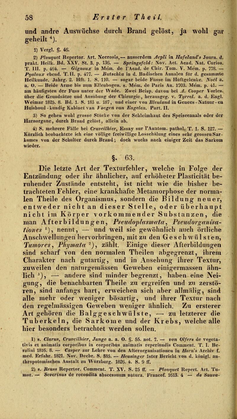 und andre Auswüchse durch Brand gelöst, ja wohl gar geheilt '^). 1) Vergl. §. 46. 2) Flouquet Repertor. Art. Necrosis,— ansserdem AepU in Hufeland's Jouni. d. pralit. Heilk. Bd. XXV. St. 3. p. 136. — Springsfeld: Nov. Act. Acad. j\at. Curios. T. III. p. 464. — Gignoux iii Mem. de l'Acad. de Chir. Tom. V. Mem. p. 778. — Pyaloux ebeiid. T. II. p. 477. — Butschka in d. Badischeu Aunalen für d. gesammte Heilkunde. Jahrg. 2. Hft. 1. S. 110. — sogar beide Fiisse im Hüftgelenke. Noel a. a. ü. — Beide Arme bis zum Ellenbogen, s. Mem. de Paris An. 1703. Mem, p. 41. — am häufigsten der Fuss unter der Wade. Zwei Beigp. davon bei A. Cooper Vorles.. über die Grundsätze und Ausübung der Chirurgie, herausgeg, v. Tijrrel. a. d. Engl. Weimar 1825. 8. Bd. 1. S. 183 u. 187, und einer von ^Zeu^oTid in Geuees-Natuar-eu Haishoud-kundig Kabinet van Voegen van Engelen. Part. II. 3) So gehen wohl grosse Stücke von der Schleimhaut des Speisecanals oder der Harnorgane, durch Brand gelöst, allein ab. 4) S. mehrere Fälle bei Cruveilhier^ Essay sur l'Auatom. pathol. T. 1. S. 127. — Kürzlich beobachtete ich eine völlige freiwillige Losschälung eines sehr grossenSar- komes von der Schulter durch Brand; doch wuchs nach einiger Zeit das Sarkom wieder. §. ^ 63. Die letzte Art der Texturfehler, welche in Folge der Entzündung oder ihr ähnlicher, auf erhöheter Plasticität be- ruhender Zustände entsteht, ist nicht wie die bisher be- trachteten Fehler, eine krankhafte Metamorphose der norma- len Theile des Organismus, sondern die Bildung neuer, entweder nicht an dieser Stelle, oder überhaupt ni cht im Körper vorkommender ^uhstanzen, die man Afterbildungen, Pseudoplasjnata, Pseudorganisa' tiones ^), nennt, — und weil sie gewöhnlich auch örtliche Anschwellungen hervorbringen, mit zu den G e s c h wü 1 s t e n, Tumor es ^ Phymata ^), zählt. Einige dieser Afterbildungen sind scharf von den normalen Theilen abgegrenzt, ihrem Charakter nach gutartig, und in Ansehung ihrer Textur, zuweilen den naturgemässen Geweben einigermassen ähn- lich ^), — andere sind minder begrenzt, haben eine Nei- gung, die benachbarten Theile zu ergreifen und zu zerstö- ren, sind anfangs hart, erweichen sich aber allmälig, sind alle mehr oder weniger bösartig, und ihrer Textur nach den regelmässigen Geweben weniger ähnlich. Zu ersterer Art gehören die Balggeschwülste, -— zu letzterer die Tuberkeln, die Sarkome und der Krebs, Avelche alle hier besonders betrachtet werden sollen. 1) s. Clarus, Cruveilhier, Junge a. a. 0. §. 55. not. 7. — von Olfers de vegeta- tivis et animatis corporibus in corporibus animatis reperiundis Comment. T. I. Be- rolini 1816. 8. — Casper zur Lehre von den Afterorganisationen in Horns Archiv f. med. Erfahr. 1821. Nov. Decbr. S. 385. — Heusinger Ister Bericht von d. königl. an- thrppotomischen Anstalt zu Würzburg. 1826. 4. S. 9 ff. 2) 8. Reuss Repertor, Comment. T. XV. S. 25 ff. — Plouquet Repert. Art. Tu- mor. — Severinus de recondita abscessmun natura, Francof. 1613. 4 — de Sauva-