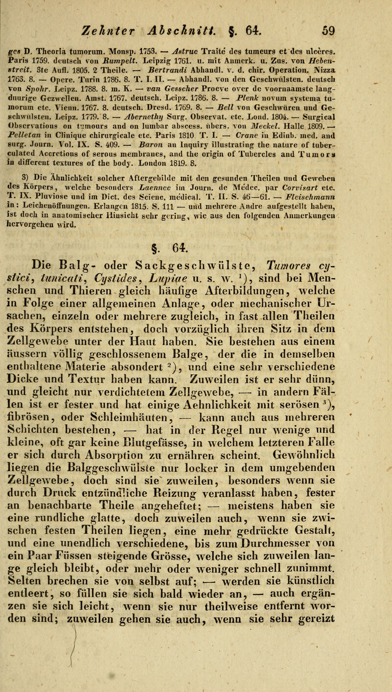 ges D. Theorfa tumorum. Monsp. 1753. — Astrue Traite des tumeurs et des ulceres. Paris 1759. deutsch von Rumpelt. Leipzig 1761. u. mit Aiimerk. u. Zus. von Heben- titreit. 3te Aufl. 1805. 2 Theile. — Bertrandi Abhandl. v. d. chir. Operation. Nizza 1763. 8. — Opere. Turin 1786. 8. T. I. II. — Abhandl. von den Geschwülsten, deutsch von Sjpolir. Leipz. 1788. 8. m. K. —• van Gesscher Proeve over de voornaamste lang- dnurige Gezwellen. Amst. 1767. deutsch. Leipz. 1786. 8. — Plenk novum systema tu- morum etc. Vienn. 1767. 8. deutsch. Dresd. 1769. 8. — Bell von Geschwüren und Ge- Bchwülsten. Leipz. 1779. 8. — Abernethy Surg. Observat. etc. Loud. 1804. — Surgical Observations on t'.:mours and on lumbar abscess. übers, von 3Ieckel. Halle 1809. — Pelletan in Clinique chirurgicale etc. Paris 1810 T. I. — Crane in Ediub. med. and surg. Journ. Vol. IX. S. 409. — Baron au Inquiry illustrating the nature of tuber- culated Accretions of serous merabranes, and the origin ol' Tubercles and Tumors in different textures of the body. London 1819. 8. 8) Die Ähnlichkeit solcher Aftergebilde mit den gesunden Theilen und Geweben des Körpers, welche besonders Laennec im Journ. de Me'dec. par Corvisart etc. T. IX. Pluviose und im Dict. des Scienc, medical. T. II. S. 46—61. — Fleischmann in: Leichenöffnungen. Erlangen 1815. S. 111 — und mehrere Andre aufgestellt haben, ist doch in anatomischer Hinsicht sehr gering, wie aus den folgenden Anmerkungen hervorgehen wird. §• 64. Die Balg- oder Sackgeschwülste, Tumores cy~ stici, iujiicati^ Cystides, Lupiqe u. s. w. ^)5 sind bei Men- schen und Thieren-gleich häufige Afterbildungen, welche in Folge einer allgeineinen Anlage, oder mechanischer Ur- sachen, einzeln oder mehrere zugleich, in fast allen Theilen des Körpers entstehen, doch vorzüglich ihren Sitz in dem Zellgewebe unter der Haut haben. Sie bestehen aus einem äussern völlig geschlossenem Balge, der die in demselben enthaltene Materie absondert ^), und eine sehr verschiedene Dicke und Textur haben kann. Zuweilen ist er sehr dünn, und gleicht nur verdichtetem Zellgewebe, — in andern Fäl- len ist er fester und hat einige Aehnlichkeit mit serösen ^), fibrösen, oder Schleimhäuten, — kann auch aus mehreren Schichten bestehen, — hat in der Regel nur wenige und kleine, oft gar keine Blutgefässe, in welchem letzteren Falle er sich durch Absorption zu ernähren scheint. Gewöhnlich liegen die Balggeschwülste nur locker in dem umgebenden Zellgewebe, doch sind sie^ zuweilen, besonders wenn sie durch Druck entzündliche Reizung veranlasst haben, fester an benachbarte Theile angeheftet; — meistens haben sie eine rundliche glatte, doch zuweilen auch, wenn sie zwi- schen festen Theilen liegen, eine mehr gedrückte Gestalt, und eine unendlich verschiedene, bis zum Durchmesser von ein Paar Füssen steigende Grösse, welche sich zuweilen lan- ge gleich bleibt, oder mehr oder weniger schnell zunimmt. Selten brechen sie von selbst auf; — werden sie künstlich entleert, so füllen sie sich bald wieder an, — auch ergän- zen sie sich leicht, wenn sie nur theilweise entfernt wor- den sind; zuweilen gehen sie auch, wenn sie sehr gereizt
