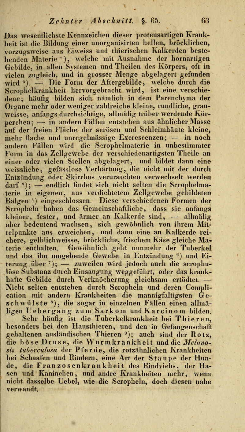 Das wesentlichste Kennzeichen dieser proteusartigen Krank- heit ist die Bildung einer unorganisirten hellen, bröcklichen, vorzugsweise aus Eiweiss und thierischen Kalkerden beste- henden Materie ^), welche mit Ausnahme der hornartigen Gebilde, in allen Systemen und Theilen des Körpers, oft in vielen zugleich, und in grosser Menge abgelagert gefunden wird ^). — Die Form der Aftergebilde, welche durch die Scrophelkrankheit hervorgebracht wird, ist eine verschie- dene; häufig bilden sich nämlich in dem Parenchyma der Organe mehr oder weniger zahlreiche kleine, rundliche, grau- weisse, anfangs durchsichtige, allmälig trüber werdende Kör- perchen; — in andern Fällen entstehen aus ähnlicher Masse auf der freien Fläche der serösen und Schleimhäute kleine, mehr flache und unregelmässige Excrescenzen; — in noch andern Fällen wird die Scrophelmaterie in unbestimmter Form in das Zellgewebe der verschiedenartigsten Theile an einer oder vielen Stellen abgelagert, und bildet dann eine w^eissliche, gefässlose Verhärtung, die nicht mit der durch Entzündung oder Skirrhus verursachten verwechselt werden darf '*'); ■— endlich findet sich nicht selten die Scrophelma- terie in eigenen, aus verdichtetem Zellgewebe gebildeten Bälgen ^) eingeschlossen. Diese verschiedenen Formen der Scropheln haben das Gemeinschaftliche, dass sie anfangs kleiner, fester, und ärmer an Kalkerde sind, •— allmälig aber bedeutend wachsen, sich gewöhnlich von ihrem Mit- telpunkte aus erweichen, und dann eine an Kalkerde rei- chere, gelblichweisse, bröckliche, frischem Käse gleiche Ma- terie enthalten. Gewöhnlich geht nunmehr der Tuberkel und das ihn umgebende Gewebe in Entzündung ^) und Ei- terung über ^); — zuweilen wird jedoch auch die scrophu- löse Substanz durch Einsaugung weggeführt, oder das krank- hafte Gebilde durch Verknöcherung gleichsam ertÖdtet. — Nicht selten entstehen durch Scropheln und deren Compli- cation mit andern Krankheiten die mannigfaltigsten Ge- schwülste ^), die sogar in einzelnen Fällen einen alhnä- ligen Uebergang zum Sarkom und Kar ein om bilden. Sehr häufig ist die Tuberkelkrankheit bei Thieren, besonders bei den Hausthieren, und den in Gefangenschaft gehaltenen ausländischen Thieren ^); auch sind der Rotz, die böse Druse, die Wurmkrankheit Mnd die ßlelcmo- SIS tuherculosa der Pferde, die rotzähnlichen Krankheiten bei Schaafen und Rindern, eine Art der Staupe der Hun- de, die Franzosenkrankheit des Rindviehs, der Ha- sen und Kaninchen, und andre Krankheiten mehr, wenn nicht dasselbe Uebel, wie die Scropheln, doch diesen nahe verwandt.