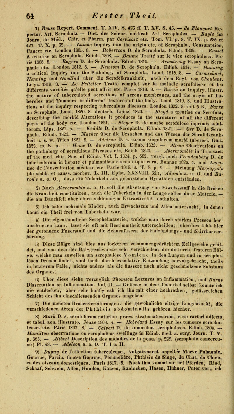 1) Reuss Repert. Comment. T. XIV. S. 423 ff. T. XV. S. 45. — äe Plouquet Re- pertor. Art. Scrophula — Dict. des Scienc. medical. Art. Scrophules. — Bayle im Joarn. de Med., Chir. et Pharm, par Corvisart etc. Tom. VI. p. 3. T. IX. p. 285 et 427. T. X. p. 32. — Lamhe luquiry iato the orig-iu etc. of Scrophula, Consumption, Cancer etc. London 1805. 8. — Robertson D. de Scrophula. Edinb. 1809. -— Rüssel A treatise on Scrophula. Edinb. 1808. — Baume Traite sur le vice scrophuleux. Pa- ris 1808. 8. — Rogers D. de Scrophula. Edinb. 1810. — Armstrong Essay on Scro- phula etc. London 1812. 8. — Newsom D. de Scrophula. Edinb. 1814. — Hanning a critical Inquiry into the Pathology of Scrophula. Lond. 1815. 8. — Carmichael^ Henning und Goodlad über die Scrofelkrankheit, nach dem Engl, von Choulunt. Leipz. 1818. 8. — Le Pelletier Traite coraplet sur la maladie scrofuleuse et les diiferents varie'te's qu'elle peut offrir etc. Paris 1818. 8. — Baron au Inquiry. illustr. the nature of tubercnlated accrelious of serous membranes, and the origin of Tu- bercles and Tumours in diiFerent textures of the body. Lond. 1819. 8. und Illustra- tions of the inquiry respecting tuberculous diseases. London 1822. 8. mit 5 K. Farre on Scrophula. Loiid. 1820. 8. deutsch. Leipz. 1820. — Bloyd a treatise on Scrofula, describiug the morbid Alterations it produces in the structure of all the different parts of the body etc. London 1821. — Steyer D. de morbo scrofuloso inprimis adul- torum. Lips. 1821. 4. — Keddle D. de Scrophula. Edinb. 1821. — Orr D. de Scro- phula. Edinb. 1821. — 3Iacher über die Ursachen und das Wesen der Scrofelkrank- heit u. s. \v. Wien 1821. 8. — Adehon D. s. casum singularem morbi tuberosi. Gott. 1822. m. K. 4. — Home D. de scrophula. Edinb. 1823. — Alison Observations oa the pathology of scrofulous Diseases etc. Edinb. 1820. — Abcrcrombie in Transact. of the med. chir. Soc. of Ediub. Vol. I. 1824. p. 682. vergl. auch Freudenberg D. de tuberculorum in hepate et pulmouibns causis atque cnra. Bounae 1824. 4. und Laen- nec de Tauscultation mediate etc. Paris 1819. 8. T. I. p. 9. — Meinung MorgagnVs (de sedib. et causs. morbor. L. III. Epist. XXXVIII. 35.), Adam's a. a. O. und Ba- Ton's a. a. O., dass die Tuberkeln aus geborstenen Hydatiden entständen. 2) Nach Abercrombic a. a. O. soll die Absetzung von Eivreissstoif in die Drüsen die Krankheit constituire», auch die Tuberkeln in der Lange sollen diese Materie, — die am Bauchfell aber einen schleimigen Extractivstoff enthalten. 3) Ich habe mehrmals Kinder, auch Ervfachsene und Affen nntersucht, in denen kaum ein Theil frei von Tuberkeln Avar. 4) Die eigenthiimliche Scrophelmaterie, welche man durch starkes Pressen her- ausdrücken kann, lässt sie oft mit Bestimmtheit unterscheiden; überdies fehlt hier der geronnene Faserstoff und die Sehneufasern der Entzüudungs- und Skirrhusver- kärtung. 5) Diese Bälge sind blos aus lockerem zusammengedrücktem Zellgewebe gebil- det, und von dem der Balggeschwülste sehr verschieden; die dickeren, festeren Bäl- ge, welche man zuweilen um scrophulose Vomicae in den Luugen und in scrophu- lösen Drüsen findet, sind theils durch exsudative Entzündung hervorgebracht, theils in letzterem Falle, nichts anders als die äussere noch nicht geschmolzene Substanz des Ox'ganes. 6) Über diese siehe vorzüglich Thomson Lectures on Inflammatiön, und Bums Dissertation on Inflammatiön. Vol. II. — Gefässe in dem Tuberkel selbst kouut« ich nie entdecken, aber sehr häufig sah ich ihn mit einer hochröthen, gefässreichen Schicht des ihn einschliessenden Organes umgeben. 7) Die meisten Drüsenvereiterungen, die gewöhnliche eitrige Lungeiisucht, die verschiedenen Arteü derPhthisis abdominalis gehören hierher. 8) Stark D. s. scrofulorum naturam praes* steatomatosarum, casu tariori adjecto et tabul. aen. illustrato. Jeuae 1S03. 4. — Hebreard Essay sur les tumeurs scrophu- leuses etc. Paris 1803. 8. — Calvert D. de tumoribus scrophulosis. Ediub. 1804. — Hamilton observations on scrophulOus swellings in Edinb. med. a. sürg. Journ. T. V. p. 363. — Alibert Description des maladies de la peau. p. 228. (scrophule cancereu- se) PI. 48. — Adelsoti a. a. O. T. I u. IL 9) Dupuy de l'affection tubefculeuse, vulgairement appellee Morve Pnlmome, Gourme, Farcin, fausse Gourme, Pommeliere, Phthisie du Singe, du Chat, du Chien, et des oiseaux domestiques. Paris 1817. 8. Nach ihm kommt sie bei Pferden, Rind, Schaaf, Schwein, Affen, Hunden, Katzen, Kaniuchen, Haseu, Hühner, Puter vor; ich
