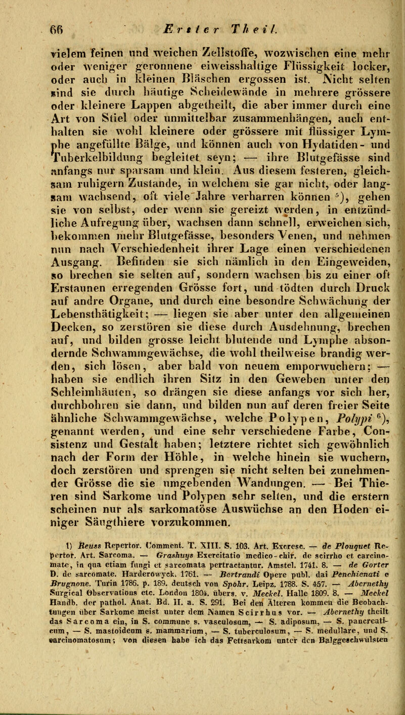 m Eni er T h e iL vielem feinen und weichen Zellstoffe, wozwisclien eine mebi oder weniger geronnene eiweisshahige Flüssigkeit locker, oder auch in kleinen Bläschen ergossen ist. Nicht selten sind sie durch hautige Scheidewände in mehrere grössere oder kleinere Lappen abgetheilt, die aber immer durch eine Art von Stiel oder unmittelbar zusammenhängen, auch ent- halten sie wohl kleinere oder grössere mit flüssiger Lym- phe angefüllte Bälge, und können auch von Hydatiden- und fuberkelbildung begleitet seyn; — ihre Blutgefässe sind anfangs nur sparsam und klein. Aus diesem festeren, gleich- sam ruhigem Zustande, in welchem sie gar nicht, oder lang- sam wachsend, oft viele Jahre verharren können ^), gehen sie von selbst, oder wenn sie gereizt werden, in entzünd- liche Aufregung über, wachsen dann schnell, erweichen sich, bekommen mehr Blutgefässe, besonders Venen, und nehmen nun nach Verschiedenheit ihrer Lage einen verschiedenen Ausgang. Befinden sie sich nämlich in den Eingeweiden, so brechen sie selten auf, sondern wachsen bis zu einer oft Erstaunen erregenden Grösse fort, und tödten durch Druck auf andre Organe, und durch eine besondre Schwächung der Lebensthätigkeit; — liegen sie aber unter den allgemeinen Decken, so zerstören sie diese durch Ausdehnung, brechen auf, und bilden grosse leicht blutende und Lymphe abson- dernde Schwammgewächse, die wohl theilweise brandig wer- den, sich lösen, aber bald von neuem emporwuchern; — haben sie endlich ihren Sitz in den Geweben unter den Schleimhäuten, so drängen sie diese anfangs vor sich her, durchbohren sie dann, und bilden nun auf deren freier Seite ähnliche Schwammgew ächse, w eiche Polypen, Pohjpi ^)^ genannt werden, und eine sehr verschiedene Farbe, Con- sistenz und Gestalt haben; letztere richtet sich gewöhnlich nach der Form der Höhle, in welche hinein sie Avuchern, doch zerstören und sprengen sie nicht selten bei zunehmen- der Grösse die sie umgebenden Wandungen. — Bei Thie- ren sind Sarkome und Polypen sehr selten, und die erstem scheinen nur als sarkomatöse Auswüchse an den Hoden ei- niger Sängthiere vorzukommen. l) Aeuss Repettoi*. {'ommetil. T. SIII. S. 103. Art. Excrese. — de Ptouquet Re- pertor. Art. Sarcoma. — Grashuys Exercitatio medico-chir. de scirrho et carcino- »nate, in qua etiam fiingi et sarcomala pertractantar. Amstel. 1741w 8. — de Gorter D. de sarcömate. Harderöwyck» 1761. — Bertrandi Opere pübl. dai Penchienati e Brugnone. Turiii 1786. p. 189. deutsch von Spökr. Leipz. 1788. S. 457. —^ Abernethy Surgical Observatiöng etc. Löüdou 1804. übers, v. Meckel. Malle 1809. 8. — Meckel Handb. der pathol. Afiat. Bd. II. a, S. 291. Bei den Älteren kommeu die Beobach- das Sarcoma ein, in S. commune s. rasculösam, -— S. adiposum, — S. pancreati- cum, — S. mastoidenm s, mammarium, — S. tuberculösum, — S. medulläre, und S. »arcinomatosum; von diesen habe ich das Fettsarkom unter den Balg^eBchMülsten 1