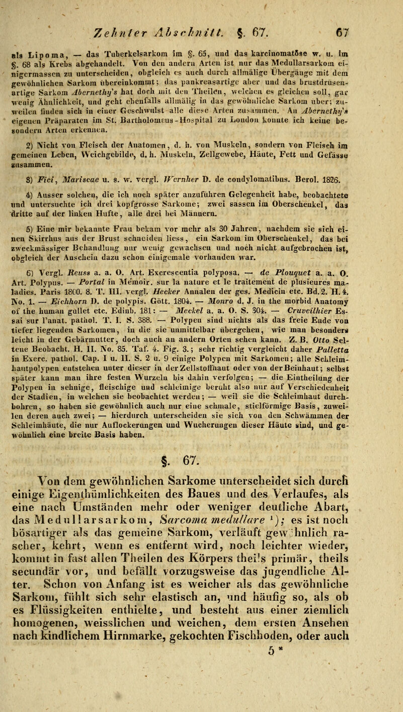 ala Lipoma, — das Tuberkelsarkom im §. 65, und das karcinomatßse w, u. im g. 68 als Krebs abgehandelt. Von den andern Arten ist nur das MeduUarsarkoui ei- nigcrmassen zu untersclieiden, obgleich es auch darch allmälige Übergänge mit dem gewöhnlichen Sarkom übereinkommt; das pankreasartigc aber und das brustdrüsen- artige Sarkom Abernethys hat doch mit den Theilt'n, welchen es gleichen soll, gar wenig Ähnlichkeit, und geht ebenfalls allmälig in das gewöhnliche Sarkom über; zu- weilen linden sich in einer Geschwulst alle diese Arten zu;^animen. An Abernethys eigenen Präparaten im St. Bartholomcus-Hospital zu London konnte ich keine be- Bondern Arten erkennen. 2) Nicht von Fleisch der Anatomen, d. h. von Muskeln, sondern von Fleisch im gemeinen Leben, Weichgebilde, d.h. Muskeln, Zellgewebe, Häute, Fett und Gefäsae gnsammen. 5) Fici, Mariscae u. s. w. vergl. IFcrnher D. de condylomatibiis. Berol. 1825. 4) Ausser solchen, die ich noch später anzuführen Gelegenheit habe, beobachtete und untersuchte ich drei kopfgrosse S.arkome; zwei sassen im Oberschenkel, dag dritte auf der linken Hüfte, alle drei bei Männern. 6) Eine mir bekannte Frau bekam vor mehr als 30 Jahren, nachdem sie sich ei- nen Skirrhus aus der Brust schneiden liess, ein Sarkom im Oberschenkel, das bei zweckmässiger Behandlung nur wenig gewachsen und noch nicht aufgebrochen ist, obgleich der Anschein dazu schon eiuigemale vorhanden war. 6) VergL Reuss a. a. O. Art, Excrescentia polyposa. — de Plouquet a. a. O. Art. Polypus. — Portal in Me'moir. sur la nature et le traitemeut de plusieures ma- ladies, Paris 18C0. 8. T. IIL vergl. Hecker Annalen der ges. Mediciu etc. Bd. 2. H. 4. IVo. 1. — Eichhorn D. de polypis. Gott, 1804. — Monro d. J, in the morbid Anatomy of the human gullet etc, Edinb. 181: — Meckel a. a. O. S. 304. — Cruveilhier Es- sai sur l'anat. pathol. T. I. S. 388. — Polypen sind nichts als das freie Ende von tiefer liegenden Sarkomen, in die sie unmittelbar übergehen, wie man besonders leicht in der Gebärmutter, doch auch an andern Orten sehen kann. Z.B. Otto Sel- tene Beobacht. H. II. No. 85. Taf. 4. Fig. 3.; sehr richtig vergleicht daher Palletta in Exerc. pathol. Cap, I u. II. S, 2 u, 9 einige Polypen mit Sarkomen; alle Schleim- liautpolypen entstehen unter dieser in der Zellstoffhaut oder von der Beinhaut; selbst später kann mau ihre festen Wurzeln bis dahin verfolgen; — die Eintheilung der Polypen in sehnige, fleischige und schleimige beruht also nur auf Verschiedenheit der Stadien, in welchen sie beobachtet werden; — weil sie die Schleimhaut durch- bohren, so haben sie gewöhnlich auch nur eine schmale, stielförmige Basis, zuwei- len deren auch zwei; — hierdurch unterscheiden sie sich von den Schwämmen der Schleimhäute, die nur Auflockerungen und Wucherungen dieser Häute sind, und ge- wöhnlich eine breite Basis haben. §. 67. Von dem gewöhnlichen Sarkome unterscheidet sich durcH einige Eigentlmmlichkeiten des Baues und des Verlaufes, als eine nach Umständen mehr oder weniger deutliche Abart, das M e d u 11 ar s ar ko m, Sarcoma medulläre ^): es ist noch hösartiger als das gemeine Sarkom, verläuft gewöhnlich ra- scher, kehrt, wenn es entfernt wird, noch leichter wieder, kommt in fast allen Theilen des Körpers theüs primär, theils secundär vor, und befällt vorzugsweise das jugendliche Al- ter. Schon von Anfang ist es weicher als das gewöhnliche Sarkom, fühlt sich sehr elastisch an, und häufig so, als ob es Flüssigkeiten enthielte, und besteht aus einer ziemlich homogenen, weisslichen und weichen, dem ersten Ansehen nach kindlichem Hirnmarke, gekochten Fischhoden, oder auch