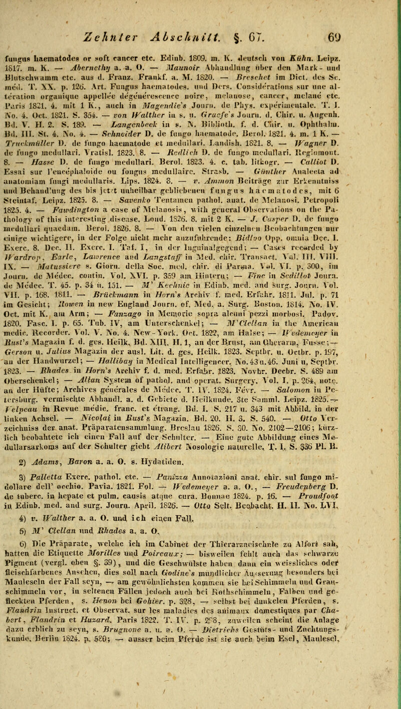 fuiigus haematodeg or noft cancer etc. Ediiib. 1809. m. K. «leutsch von Kühn. Leipz. 1817. m. K. — Abernetliy a. a. O. — Maunoir Ablramlliiiig iibcir den Mark- und Jfliitschwamni etc. aus d. Franz. Fraukf. a. M. 1820. — Brcsrhct im [)ict. des Sc. med. T. XX. p. 12ü. Art. Fuugns haematodes. iiiui D<rR. Consideratioiis sur luie al- teralion organiquc appelle'e degt'uerescencc iioire, indauose, canc(;r, raelanc etc. IViris 1821. 4. mit 1 R., auch in Magendies Jotun, de Pliys. experiiiientale. T. J. iVo. 4. Oct. 1821. S. 354. — von IValtlicr in s. ii. Grucfes Journ. d. Chir. u. Aiigenh. Bd. V. H. 2. S. 189. — Langenheck in 8. ^'. lüIjüotJi. 1. d. Ciiir. ii. Ophthuliu. IJd. III. St. 4. iN'o. 4. — Schneider D, de fungo liaemsitodt-. Berol. 1821. 4. m. 1 K. — TnivkinitUer 1). de fiin^^o haematode et mediiilaii. Laiidish. 1821. 8. — Wagner D. de l'tmgo medullari. Vratisl. 1823. 8. — Redlich I). de funga mcdullari. Ilejrhnnoüt. 8. — Hasse D. de ftiiigo modiillari. Berol. 1823. 4. c, tab, litbogr. — Calliot ü. Essai sur reuceplialoide ou fongus meduUairc, Strasb. — Giiiither Analecla ad analumiam fuiigi raediillaris. Lips. 1824. 8. — v. Ammon Beiträge zar ErLenntniss und Behand'uiig des bis jct't unheilbar gebliebenen fungus haem^todes, mit 6 Stcintaf. Leipz. 1825. 8. — Savenho Tentameu pathol. auat. de ]Melaiiosi, Petropoli 1825. 4. — Faxi^dington a case of Melanosis, \uth gcueral Ob.serva(ions on tbe Pa- thology (»f this iut^resting disease. Lond. 182Ö. 8. mit 2 K. — /. Caeper D. de fung« meduilari quaedam. Berol. 1826. 8. — Von den vielen einzeln(ii Beobachtungen nur einige m ichtigere, in der Folge nicht mehr aiizufiilu'ende: Bidioo Opp. omnia Dcc I. Exerc. 8. üec. II. Exerc. I. Taf. I, in der Inguinalgegend; — Caüts recwrded by iFardrop. JEarle, Laii>renc.e and Langstaff \\\ Med. cliir. Transact. Vül. 111. VHI. IX. — Matussiere s. Giorn. dciia Soc. med. chir. di Par+na. V»>1. VI. p. 300, im Journ. de Medec. contin. Vol. XVI. p. 359 am liinteru; — Fine in Sedillut Joura. de Medec. T. 45. p. 34 ii. 151. — W Kechnic in Ediub. med. and surg. Journ. Vol. VII. p. 168. 1811. — Jirüclnnann in Horns Archiv f. med. Erfahr. 18] 1. Jul. p. 71 im Gesiclit; Itotven in new England Journ. of. Med. a. Surg. Boston. 1814, j\o. IV. Oct. mit K. am Arm; — Fanzago in Men^ode sopra alcuni pezzi niorbosi. Padov. 1820. Fase. I. p. 65. Tub. IV, am Unterschenkel; — M'Clcllan in tlie American medic. Recorder. Vol. V. No. 4. New-York. Ort. 1822, am Halse; — ll'eäenicjjcr iu liasVs Magazin f. d. ges. Heilk^ Bd. XIH, H. 1, an der Brust, amCSherani), Fusse; — Gerson u. Julius Magazin der aqsl. Lit. d. ges. Heilk. 1823. Septbr. u. Octbr. p. 197, au der Handwurzel; — Hallibay in Medical Intelligcncer, IN'o.43n.46. Juni u, Septbr. 1823. — RhadesAll Horn's Archiv f. d. med. Erfahr. 1823. Novbr. Decbr, S. 489 am Oberschenkel; — Mfan System of pathol. and operat. Surgery, Vol. J, p. 264, nof^. an der Hüfte; Archives gene'rales de Medec. T. IV. 1824. Fevr. — Salomon in Pe- tersburg, vermischte Abhaudl. a. d. Gebiete d. Heilkunde. 3te Somml. Leipz. 1825.-:^ Velpeau hi Revue medic. franc. et etrang. Bd. I. S, 217 u. 343 mit Abbild, in der linken Achsel, — Nicolai iu Rusfs. Magazin. Bd. 20. H. 3. S. 540. — Otto A'er- zeichniss der anat. Pjfäparatensammlung. Breslau 1826. S. SO. No. 2102—2106; kürz- lich beobahtete ich einen Fall auf der Schulter. — Eine gute Abbildung eines Me- dullar&arkoms auf der Schulter giebt Alibert öioaologie naturelle. T. I, S. 336 PI. B. 2) Adams^ Baron a. a, O. s. Ilydatiden. 3) Palletta Exerc, pathol, etc. — Panizta Annotazioni anat. ehvr. sul fungo mi- dollar« deir occhio. Pavia, 1821, Fol. —- JFedemeyer a. a. O., — Freudejiberg D. tle tubere. in hepate et pulm, causia atque cura. Bonnae 1824. p, 16, — Proudfoot m Edinb. med, and surg. Joura. April. 1826, — Otto Seit. Becibacht. H. II. No. LVI, 4) V. Walther a. a. O, luid, ich ciiien Fall. 5) M' Clcllan und. Rhades a, a, O^ 6) Die Präparate, welche ich im Cabinei der TMerarsneischnle zu Alfor» sah, hatten die Etiquette Morilles und Paireaux; — bisweilen fehlt auch das schwarze Pigment (vergl. oben §. 39), und die Geschwülste haben dann ein weissliches odei* fleischfarbenes Ansehen, dies soll nach Godine's mündlicher Äu.-^seruyg he&onders bei Mauleseln der Fall seyn, —r am gCM öhnlichsten kommen sie b^i Schimmeln und Grau- schimmeln vor, in seltenen Fällen jedoch auch bei Rothschimmeln, Falben und ge- fleckten Pferden, s. Henon bei Gohier. p. 328, —^ selbst bei daukelen Pierueu, s. Flaadrin Inslruct. et Observat, sur les malaUies dea auimaux dcimestiques par Cha- bsrt, Flandrin et Huzard. Paris 1822. T, IV. p. 2P8, zuweilen scheint die Anlage dazu erblich zu seyn, s. Brugnone a, u. a. O. -r- Dietrich? Gestüts- und Züchtungs- kunde, Berlin 1824. p. 080; -— ausser beim Pferde ist sie auch beim Esel, Maulesql,