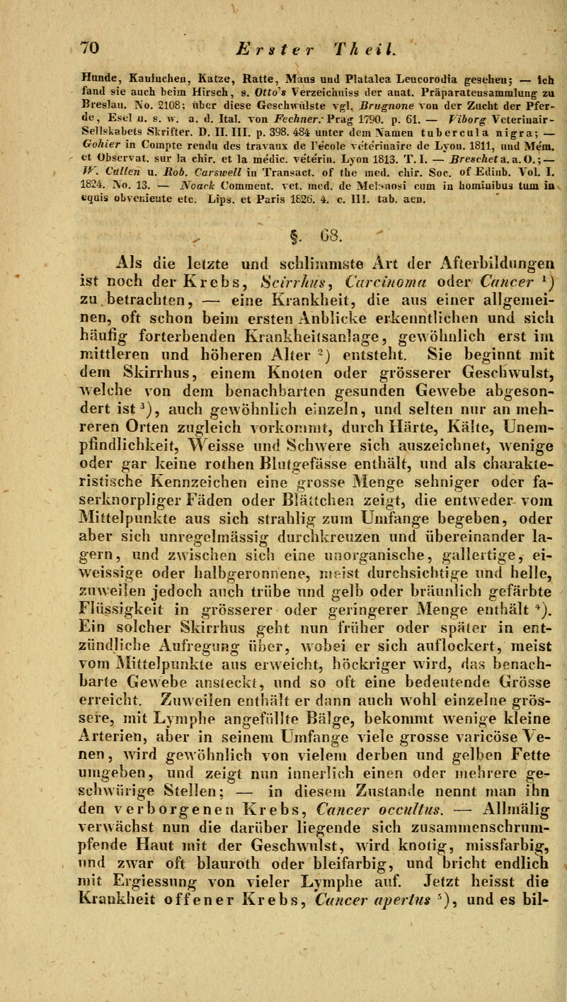 Hände, Kauiuchen, Katze, Ratte, Maus uad Platalea Leucorodia gesehen; — Ich fand sie auch beim Hirsch, s. Otto's Verzeichuiss der anat. Präparateusammlung zu Breslau. No. 2108; iiber diese Geschwulste vgl. Brugnone von der Zucht der Pfer« de, Esel u. s. w. a. d. Ital. von FechnerrPrag 1790. p. 61. — Viborg Vcteriuair- Sellslvahets Skrifter. D. U. HI. p. 398. 484 unter dem \'amen tubercula nigra; — Gohier in Compte rendu des travaux de l'ecole vcte'rinaire de Lyon. 1811, und Me'm. et Observat. sur la chir. et la medic. vete'rin. Lyon 1813. T, L — ^rescAeta.a, O. ; — W. Cullen u. ßob. Carsioell in Transact. of the med. chir. Soc. of Ediub. Vol. I. 1824. No. 13. — Noark Comment. vet. med. de MeltMiosi cuüi in homiuibus tum ius equis obvenieute etc. Lips. et Paris 1626. 4. c. HL tab. aeu. f. 68. - Als die letzte und schlimmste Art der Afierbildnngen ist noch der Krebs, Scirrli/fs, Carcinoma oder Cancer ^) zu,betrachten, — eine Krankheit, die aus einer allgemei- nen, oft schon beim ersten Anblicke erJienntlichen und sich häufig forterbenden Krankheitsanlage, gewöhnlich erst im mittleren und höheren Altera) entsteht. Sie beginnt mit dem Skirrhus, einem Knoten oder grösserer Geschwulst, welche von dem benachbarten gesunden Gew^ebe abgeson- dert ist^), auch gewöhnlich einzeln, und selten nur an meh- reren Orten zugleich vorkommt, durch Härte, Kälte, Unem- pfindlichkeit, Weisse und Schwere sich auszeichnet, wenige oder gar keine rothen Blutgefässe enthält, und als charakte- ristische Kennzeichen eine grosse Menge sehniger oder fa- serknorpliger Fäden oder Blättcliea zeigt, die entweder vom Mittelpunkte aus sich strahlig zum Umfange begeben, oder aber sich unregelmässig durchkreuzen und übereinander la- gern, und zwischen sich eine unorganische, galleitige, ei- vveissige oder halbgeronnene, meist durchsichtige und helle, zuweilen jedoch auch trübe und gelb oder bräunlich gefärbte Flüssigkeit in grösserer oder geringerer Menge enthält '*). Ein solcher Skirrhus geht nun früher oder später in ent- zündliche Aufregung über, wobei er sich auflockert, meist vom Mittelpunkte ans erweicht, höckriger wird, das benach- barte Gewebe ansieckt, und so oft eine bedeutende Grösse erreicht. Zuweilen enthält er dann auch wohl einzelne grös- sere, mit Lymphe angefüllte Bälge, bekommt wenige kleine Arterien, aber in seinem Umfange viele grosse varicöse Ve- nen, wird gewöhnlich von vielem derben und gelben Fette umgeben, und zeigt nun innerlich einen oder mehrere ge- schwürige Stellen; — in diesem Zustande nennt man ihn den verborgenen Krebs, Cancer occultus. — xlllmälig verwächst nun die darüber liegende sich zusammenschrum- pfende Haut mit der Geschwulst, wird knotig, missfarbig, und zwar oft blauroth oder bleifarbig, und bricht endlich mit Ergiessung von vieler Lymphe auf Jetzt heisst die Krankheit offener Krebs, Cancer apertus ^), und es bil-