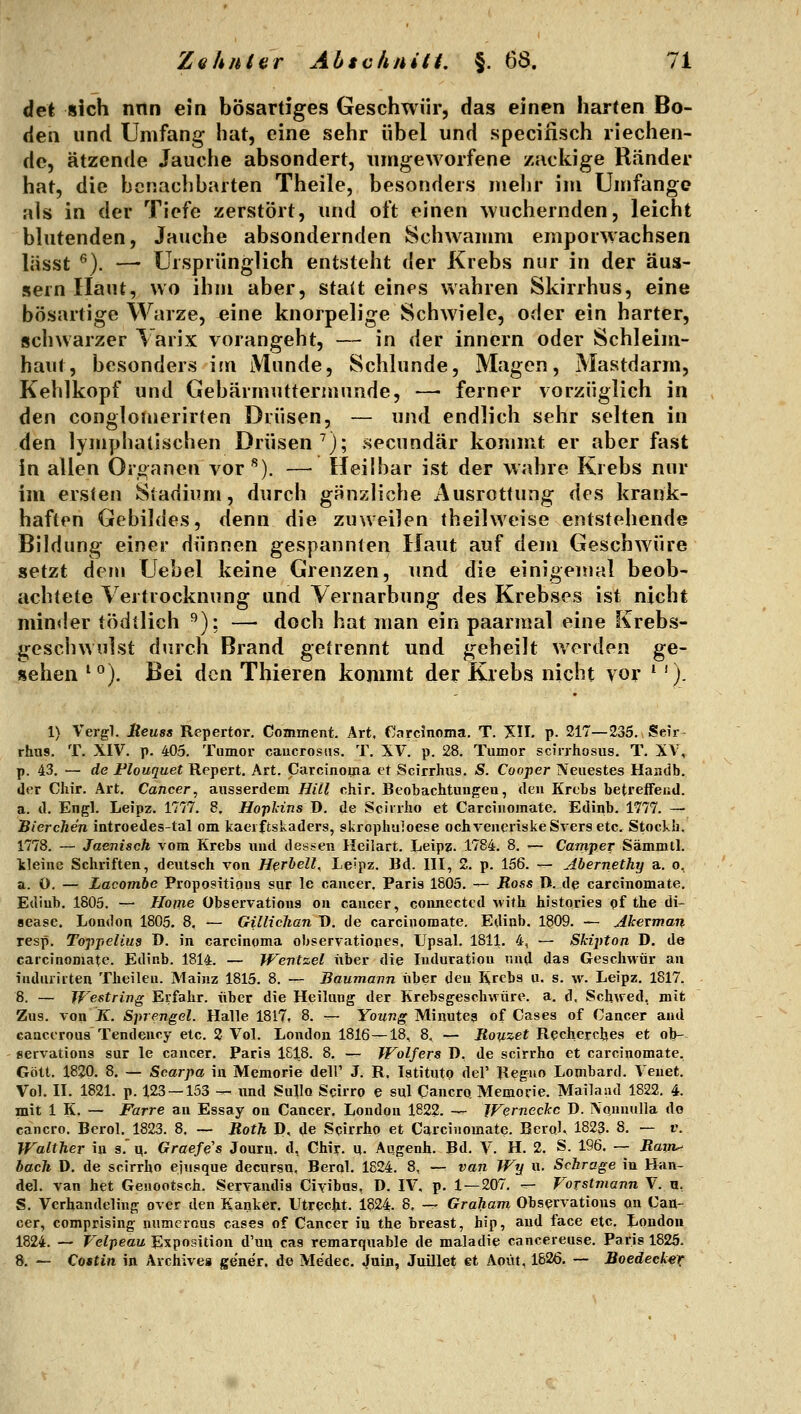 d^i sich nnn ein bösartiges Geschwür, das einen harten Bo- den und Umfang hat, eine sehr übel und speciiisch riechen- de, ätzende Jauche absondert, umgeworfene zackige Ränder hat, die benachbarten Theile, besonders mebr im Umfange als in der Tiefe zerstört, und oft einen wuchernden, leicht blutenden, Jauche absondernden Schwamm emporwachsen lässt ^). — Ursprünglich entsteht der Krebs nur in der äus- sern Haut, wo ihm aber, statt eines wahren Skirrhus, eine bösartige Warze, eine knorpelige Schwiele, oder ein harter, schwarzer Varix vorangeht, — in der Innern oder Schleim- haut, besonders im Munde, Schlünde, Magen, Mastdarm, Kehlkopf und Gebärmuttermunde, —■ ferner vorzüglich in den conglomerirten Drüsen, — und endlich sehr selten in den lymphatischen Drüsen^); secundär kommt er aber fast in allen Organen vor^). — Heilbar ist der wahre Krebs nur im ersten Stadium, durch gänzliche Ausrottung des krank- haften Gebildes, denn die zuweilen theilweise entstehende Bildung einer dünnen gespannten Haut auf dem Geschwüre setzt dem Uebel keine Grenzen, imd die einigemal beob- achtete Vertrocknung und Vernarbung des Krebses ist nicht minder tödtlich ^)i — doch hat man ein paarmal eine Krebs- geschwulst durch Brand getrennt und geheilt werden ge- sehen '^). Bei den Thieren kommt der Krebs nicht vor ^'). 1) Vergl. Reuss Repertor, Coaiment. Art, finrcinoma. T. XII. p. 217—235. Seir- rhus. T. XIV. p. 405. Tumor caucrosiis. T. XV. p. 28. Tumor scirrhosus. T. XV, p. 43. — de Flouquet Repert, Art. Carcinoma et Scirrhus. S. Cooper Neuestes Hajidb. der Chir. Art, Cancer, ausserdem Hill chir. Beobachtungen, den Krebs betreffend. a. d. Engl. Leipz. 1777. 8. Hopläns B. de Sciirho et Carcinomate. Edinb. 1777. — Tierchen introedes-tal om kaeiftskaders, skrophuloese ochveneriskeSversetc. Stockh. 1778. — Jaenisch vom Krebs und dessen Heilart. Leipz. 1784. 8, ■— Camper Sämmtl. kleine Schriften, deutsch von Hfriell^ Letpz. Rd. III, 2. p. 156. — Abernethy a. o, a. O. — Lacombe Propositipus stir le cancer. Paris 1805. — Ross 11. de carcinomate. Edinb. 1805. -^ Home Observations ou cancer, connected with histories gf the di- sease. London 1805. 8, — Gilliclian D. de carcinomate, Edinb. 1809. — Akevman resp, Toppeliug D. in Carcinoma observatioiies, Upsal. 1811. i, — Skipton D. de carcinomate. Edinb. 1814. — Wentzel über die Induration und das Geschwür an iudurirten Theileu. Mainz 1815. 8. — Baumann über den Krebs u. s. w. Leipz. 1817. 8. — Westring Erfahr, über die Heilung der Krebsgeschwüre, a. d. Schwed, mit Zus. von K. Sprengel. Halle 1817, 8. — Young Minutea of Cases of Cancer and canceroua Tendeucy etc. 2 Vol. London 1816—18, 8, — Roy-zet Recherches et ob- eervations sur le cancer. Paris 1818, 8, — Wolfers D, de scirrho et carcinomate, Gott, 1820, 8. — Scarpa in Memorie dell' J, R, latitutp del' Reguo Lombard. Veuet. Vol, II, 1821. p. 123 — 153 — und Sullo Scirro e sul Cancro, Memorie. Mailand 1822. 4. mit 1 K. — Favre an Essay on Cancer, London 1822, — Werneckc D. iVonnuIla do cancro, Berol, 1823. 8, — Roth D, de Scirrho et Carcinomate. Berql, 1823. 8, — v. Walther in s,' q, Graefß's Journ, d, Chir, u, Augenh, Bd, V. H. 2. S. 196. — Ram^ lach D. de scirrho ejusque decursn, Berol. 1824. 8, — van Wy u. Schräge in Han- del, van het Geuootsch. Servandia Civibus, D. IV, p. 1 — 207. — Vorstmann V. B, S. Verhandeling over den Kanker. Utrecht. 1824- 8, -r- Graham Observations an Can- cer, comprising mimcrous cases of Cancer in the breast, hip, and face etc. London 1824. — Velpeau Exposition d'un cas remarquable de maladie cancereuse. Paris 1825. 8, — Costin in Archives gener. de Me'dec. Juin, Juillet et Acut, 1826. — Boedecker
