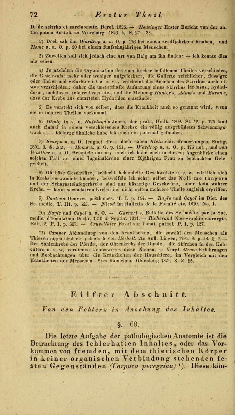 D. de scirrho et carcinomate, B^rol. 1826. — Heusinger Erster Bericht von der au- thropotom Anstalt zu Warzburg. 1826. 4, S. 27—33. 2) Doch sah ihn JVarärojt. a. a. O. p. 176 bei eiiiein zwölf jährigen Knaben, iind Home a. a. O. p. 50 bei einem fünfzehnjährigen Menschen. 3) Zuweilen soll eich jedoch eine Art von Balg um ihn finden; — ich konnte dies nie sehen. 4j Je nachdem die Organisation des vom Krebse befallenen Theiles verschieden, die Geschwulst mehr oder weniger aufgelockert, die Gallerte reichlicher, flüssiger oder dicker und gefärbter ist u. s. w., erscheint das Ansehen des Skirrhus auch et- was verschieden; daher die uusCitthafte Aufühvuug eines Skirrhus lardosiis, liydati- dosug, nodulosus, tuberculosas etc., und die Meinung Huntcr^s, Adams und Barons^ dass der Krebs aus entarteten Ilydatiden entstände. 5) Es versteht sich von selbst, dass die Krankheit auch so genannt wird, wenn sie in inneren Theileu vorkommt. 6) Himhj in 8, u. HufelancVs Joum. der prakt. Heilk. 1809. St. 12. p. 126 fand auch einmal iu einem vei-schlosseaen Krebse ein völlig ausgebildetes Schwammge- wächs, — kleinere ähnliche habe ich auch ein paarmal gefunden. 7) Scarpa a, a. (). leugnet dies; doch sahen Klein chir. Bemerkungen. Stuttg. 1801. 8. S. 262, — Home a^ a. O. p. 161, — Wardrop a. a. O. p. 175 not., und von Walther a. a. O. Beispiele davon; auch ich habe noch in diesem Augenblicke einen solchen Fall au einer Inguinaldrüse einer 80jährigen Frau zu beobachten Gele- genheit. 8) Ob böse Geschwüre, schlecht behandelte Geschwülste u. s. w. wirklich sich iu Krebs verwandeln können, bezweifele ich sehr; selbst das Noli me tangere und der Schornsteinfegerkrebs sind nur bösartige Geschwüre, aber kein wahrer Krebs, — beim secuudairen Krebs sind uicht selten]mehrere Theile zugleich ergriffen, 9) Pouteau Oeuvres poSthumes. T. I. p. 164. — Bayle und Cayol im Dict. des Sc. me'dic. T. III. p. 555, — Nicod im Bulletin de la Faculte' etc. 1810. No. I. 10) Bayle und Cayol a. a. O. — Garneri s. Bulletin des Sc. me'dic. par la Soc, me'dic. d'Emulation Decbr. 1810 u. Septbr. 1811. — Richerand Nosographie Chirurgie. Edit. ,2. P, I, p. 387. — Cruveilhier Essai sur Tanat. pathol. P. I. p. 127. 11) Camper Abhandlung von den Krankheiten, die sowohl den Menschen als Thieren eigen sind etc.; deutsch von Herhell. 2te Aufl. Lingen, 1794. 8. p. 48. §. 7.— Der Sohleukrcbs der Pferde, der Ülireiikrebs der Hunde, die Skirrhen in den Kuh- eutern u. s. w, verdienen kcineswegcs diese A'amen. — Vcrgl. C^rere Erfahrungen und Beobachtungen über die Krankheiten der Hausthiere, im Vergleich mit deu Krankheiten der Menschen. 2tes Bändcheu. Oldenburg 1821. 8. S. 65, E i 1 f t e r Abschnitt. Von den Fehlern in Ansehu7ig des Inhaltes. |. G9. Die letzte Aufgabe der patbologisclien Anatomie ist die Betrachtung des fehlerhaften Inhaltes^ oder das Vor- kommen von fremden, mit dem thierischen Körper in keiner organischen Verbindung stehenden fe- sten Gegenständen (Corpora peregriua) ^). Diese kön-