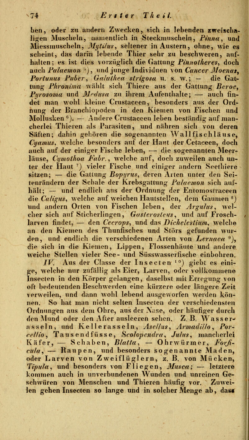 ben, oder zu andern Zwecken, sich in lebenden zweiscba- ligen Muscheln, naisventüch in Steckmuscheln, Pinna, und Miessmuscheln, Mytilus, seltener in Austern, ohne, wie es scheint, das darm lebende Thier sehr zu beschweren, auf- halten ; es ist dies vorzüglich die Gattung Pinnotheres^ doch auch Palaemon ^), und junge Individuen von Cancer J/oenas, Portunus Puber, Gahilhea strigosa u. s. w.; — die Gat- tung Phronima wählt sich Thiere aus der Gattung BeroCy Pwosoma und Medusa zu ihrem Aufenthalte; —• auch fin- det man wohl kleine Crustaceen, besonders aus der Ord- nung der Branchiopoden in den Kiemen von Fischen und Mollusken ^). — Andere Crustaceen leben beständig auf man- cherlei Thieren als Parasiten, und nähren sich von deren Säften; dahin gehören die sogenannten Wall fisch lause, Cyamus, welche besonders auf der Haut der Cetaceen, doch auch auf der einiger Fische leben, — die sogenannten Meer- läuse, Cymothoa P\ihr., w^elche auf, doch zuweilen auch un- ter der Haut ^) vieler Fische und einiger andern Seethiere sitzen; — die Gattung Bopyrus, deren Arten unter den Sei- tenrändern der Schale der Krebsgattung Palaemon sich auf- hält; — und endlich ans der Ordnung der Entomosfraceen die Ca/ig?is, welche auf weichen Hautstellen, dem Gaumen^) und andern Orten von Fischen leben, der Argulus, wel- cher sich auf Sticherlingen, Gasleros/eus, und auf Frosch- larven findet, — den Cecrops, und das DicJielestium, welche an den Kiemen des Thunfisches und Störs gefunden wur- den, und endlich die verschiedenen Arten von Lernaea ^), die sich in die Kiemen, Lippen, Flossenhäute und andere weiche Stellen vieler See- und Süsswasserfische einbohren. IV. Aus der Classe der Insecten ^°) giebt es eini- ge, welche nur zufällig als Eier, Larven, oder vollkommene Insecten in den Körper gelangen, daselbst mit Erregung von oft bedeutenden Beschwerden eine kürzere oder längere Zeit verweilen, und dann Avohl lebend ausgeworfen Avevden kön- nen. So hat man nicht selten Insecten der verschiedensten Ordnungen aus dem Ohre, aus der Nase, oder häufiger durch den iMund oder den After ausleeren sehen. Z.B. Wasser-^ a s s e 1 n, und Kellerasseln, Asellus, ArmadlUo, Por- celfio^ Taus endfüsse, Scolopefidra, Julies, mancherlei Käfer, — Schaben, Blatta, — Ohrwürmer, P^orß- cula, — Raupen, und besonders sogenannte Maden, oder Larven von Zweiflüglern, z. B. von Mücken, Tijmla, und besonders von Fliegen, Musca; — letztere kommen auch in unverbundenen Wunden und unreinen Ge- schwüren von Menschen und Thieren häufig vor. Zuwei- len gehen Insecten so lange und in solcher Menge ab, das«