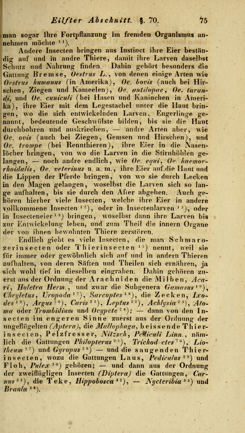 man sogar ihre Fortpflanzung im fremden Organismus an- nehmen möchte * ^). Andere Insecten bringen aus Instinct ihre Eier bestän- dig auf und in andre Thiere, damit ihre Larven daselbst Schutz und Nahrung finden. Dahin gehört besonders die Gattung Bremse, Oestrus L., von denen einige Arten wie Oestrns kumafius (in Amerilca), Oc. bovis (auch bei Hir- schen, Ziegen und Kameelen), Oe. antilopae^ Oe, tarun- di^ und (Je. cunicuH (bei Hasen und Kaninchen in Ameri- ka), ihre Eier mit dem Legestachel unter die Haut brin- gen, wo die sich entwickelnden Larven, Engerlinge ge- nannt, bedeutende Geschwülste bilden, bis sie die Haut durchbohren und auskriechen, — andie Arten aber, wie Oe. Ovis (auch bei Ziegen, Gemsen und Hirschen), und Oe. trompe (bei Rennthieren), ihre Eier in die Nasen- löcher bringen, von wo die Larven in die Stirnhöhlen ge- langen, — noch andre endlich, wie Oe. eqvi^ Oe. Jiaemor- rhoidalis^ Oe. veterinus u. a. m., ihre Eier auf.die Haut und die Lippen der Pferde bringen, von wo sie durch Lecken in den Magen gelangen, woselbst die Larven sich so lan- ge aufhalten, bis sie durch den Afier abgehen. Auch ge- hören hierher viele Insecten, welche ihre Eier in andere vollkommene Insecten ^~), oder in Insectenlarven ^^), oder in Insecteneier' *) bringen, Avoselbst dann ihre Larven bis zur Entwickelung leben, und zum Theil die innern Organe der von ihnen bewohnten Thiere zerstören. Endlich giebt es viele Insecten, die man Schmaro- zer insecten oder T hi erinsecten ^') nennt, ueil sie für immer oder geAVöhnlich sich auf und in andern Thieren aufhalten, von deren Säften und Theilen sich ernähren, ja sich wohl tief in dieselben eingraben. Dahin gehören zu- erst aus der Ordnung der Arachniden die Milben, Aca- ri, Holetra Herrn. ^ und zwar die Subgenera Gamams ^^')^ Chcyletus, JJropoda ' ~), Sarcoptes ^ ^), die Zecken, Lvo-^ des '■ ^), Argus'' ^), Caris ^ ^), Leptus -^), Achlysia ^ ^), Ato- ma oder Trombidium und Ocypete'^*); — dann von den In- secten im engeren Sinne zuerst aus der Ordnung der ungeflügelten fApferaJ, die Mallopltaga, beissende Thier- insecten, Pelzfresser, Nitzsch, Pe^iculi hinn., näm- lich die Gattungen Philopterus^^)^ Trichodcles^^)^LiO' iheum~~) und Gyropus ~ ^) — und die saugenden Thier- insecten, wozu die Gattungen Laus, Pediculus ^^) und Floh, Pulex^^) gehören; — und dann aus der Ordnung der zweiflügligen Insecten (Biptera) die Gattungen, Car- 71US ^') 5 die T ek e, Hippobosca ^ *), — JSycieribia ^ ^) und Braula^'^).