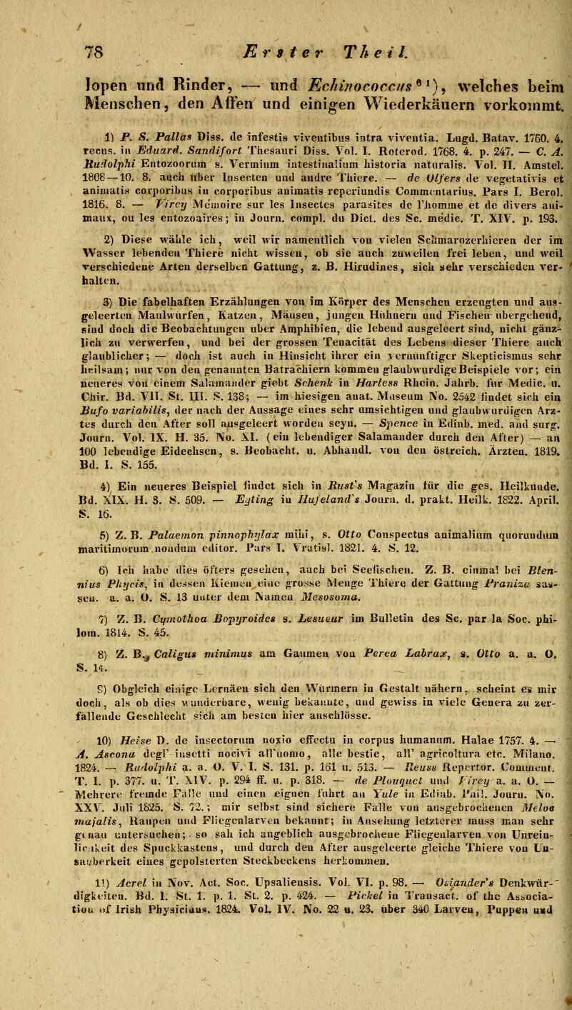 lopen und Rinder, — und Echüiococcns^ ^) ^ welches beim Menschen, den Affen und einigen Wiederkäuern vorkommt. 1) P. S. Pallas üiss. de infestis viveiitibus iatra viventia. Lagd, Batav. 1760. 4. recus. in Eduard. Sanrlifort Thesauri Diss. Vol. I. Roterod. 1768. 4. p. 247. — C. A. Jtudolphi Eiitozooruin s. Vermiiim intestinalium historia naturalis. Vol. II. Amstel. 1808 — 10. 8. auch über Insecten und andre Thiere. — de Olfers de vegetativis et animatiH corporibus in corporibus animatis rcpeviundis Commcntarius. Pars I. Berol. 1816. 8. — Virey Memoire sur les Insectes pai'asites de riiomine et de divers aui- maux, ou les entozoaires; iii Journ. comp], du Dict. des Sc. medic. T. XIV. p. 193. 2) Diese wähle ich, weil wir namentlich von vielen Sclimarozerliicren der im Wasser lebenden Thiere nicht wissen, ob sie auch zuweilen frei leben, und weil verschiedene Arten derselben Gattung, z. B. Hirudines, sich sehr verschieden ver- ' halten. 3) Die fabelhaften Erzählungen von im Körper des Menschen erzeugten und aus- geleerten Maulwürfen, Katzen, Mäusen, jungen Hühnern und Fischeir übergehend, sind doch die Beobachtungen über Amphibien, die lebend ausgeleert sind, nicht gänz- lich zu verwerfen, und bei der grossen Teuacität des Lebens dieser Thiere auch glaublicher; — doch ist auch in Hinsicht ihrer ein vernünftiger Skepticismus sehr heilsam; nur von den genannten Batrachiern kommen glaubwürdige Beispiele vor; ein neueres von einem Salamander giebt Schenk in Harless Rhein. Jahrb. fur Medic. u. Chir. Bd. VIT. St. III. S. 138; — im hiesigen auat. Museum IVo. 2542 findet sich ein Bufo variahilis, der nach der Aussage eines sehr umsichtigen und glaubwürdigen Arz- tes durch den After soll ausgeleert worden seyn. — Spence in Edinb. med. and surg. Journ. A^ol. IX. H. 35. IVo. XI. (ein lebendiger Salamander durch den After) — an 100 lebendige Eidechsen, s. Beobacht. u. Abhaudl. von den Ostreich. Ärzten. 1819. Bd. I. S. 155. 4) Ein neueres Beispiel iindet sich in Rust's Magazin für die ges. Heilkunde. Bd. XIX. H. 8. S. 509. — Eijting in Hujeland's Journ. d, prakt. Heilk. 1822. April. S. 16. 5) Z. B. Palaemon pinnophijlax mihi, s. Otto Conspectus animaliura quoruudum maritimorum.noadum editor. Pars I. Vratisl. 1821. 4. S. 12. 6) Ich habe dies öfters gesehen, auch bei Seefischen. Z. B. einmal bei Blen- nius Fhycis^ in de^ssen Kiemen,eine grosse Menge Thiere der Gattung Franizu sau- sen, a. a. O, S. 13 unter dem IVameu Mesosoma. 7) Z. B. Cifinothoa Bopyroidcs s. Lesueur im Bulletin des Sc. par la Soc. phi- lom. 1814. S. 45. 8) Z. B.j Caligus minimus am Gaumen von Perca Labraje, s. Otto a. a, O. S. U. C) Obgleich einige Lornäen sich den Würmern in Gestalt nähern, scheint es mir doch, als ob dies Munderbare, wenig bekaiiute, und gewiss in viele Genera zu zer- fällende Geschlecht sich am besten hier anschlösse. 10) Heise D. de insectorum noxio effectu in corpus huraanum. Halae 1757. 4. — ji. Aseona degl' iiisetti nocivi alfuomo, alle bestie, all' agricoltura etc. Milano. 1824. — Radolphi p,. a. O. V. I. S. 131. p. löl u. 513. — Reuse Repertor. Conunent. T. I. p. 377. u. T. XIV. p. 294 if. u. p. 318. — de Plouquct und Virey a. a. O. — Mehrere fremde Fiille und einen eignen fuhrt an Yule in Ediab. l'aü. Journ. IVo. XXV'. Juli 1825. S. 72.; mir selbst sind sichere Falle von ausgebroclienen Melos majalis, Raupen und Fliegenlarveu bekannt; in Ansehung letzterer rauss man sehr genau untertiuchen; ■ so sah ich angeblich ausgcbrocheue Fiiegeularven von Unrein- lic.ikeit des Spuckkastens, und durch den After ausgeleerte gleiche Thiere von Uu- sauberkeit eines gepolsterten Steckbeckens herkommen. 11) Acrel in Nov. Act. Soc. Upsaliensis. Vol. VI. p. 98. — Odander's Denkwür-' digktiteu. Bd. I. St. I. p. 1. St. 2, p. 424. — Pickel in Transac't. of thc Associa- tiou of Irish Physicians. 1824. Vol, IV. No. 22 u. 23, über 340 Larven, Pappen UKd