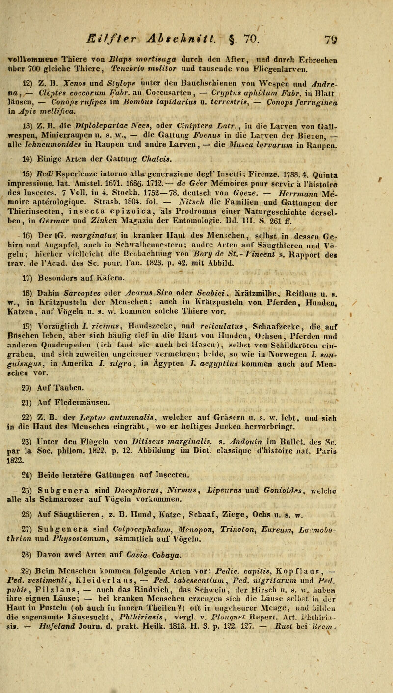 rollkoBBfflene Thiere von Blaps mortisaga durch den After, nnd durch Erbreeh(^n über 700 gleiche Thiere, Tencbrio molitor und tauseude von Fliegenlarvcn. 12) Z. B. Xenon und Slijlopf> unter den ßauchschienen von Wespen und änäre- na, — Clcptes coccorum Fabr. an Coccusarten, — Cryptun aphidum Fabr. \n Blatt lausen, — Conops rufipes im Bombua lapidarius a, terrestri«, — Conopa ferruginea in j4pis mellißca. 13) Z. B. die Diplolepariae Nees, oder Ciniptera Latr., in die Larven von Gall- wespen, Minierraupen u. s, w., — die Gattung Foenus in die Larven der Bienen, — alle Ichneumonides in Raupen und andre Larven, — die Muäca larvarum in Raupen. 14) Einige Arten der Gattung Chalcis. 15) ßcfZ/Esperienze intorno alla gcnerazione degl' Insctti; Firenze. 1788. 4. Quinta impressione, lat. Amstel. 1671. 1686. 1712.— de Ge'er Memoires pour servii- a l'histoire des Lisectes. 7 Voll, in 4. Stockh. 1752—78, deutsch von Goeze. — Herrmann Me- moire apte'rologique. vStrasb. 1804. l'ol. — NiCsch die Familien und Gattungen der Thieriusecten, insecta epizoica, als Prodromus einer Naturgeschichte dersel- ben, in Germar und Zinken Magazin der Entomologie, Bd. IIL S. 261 ff. 16) Der |G. marginatus. in kranker Haut des Menschen, selbst in dessen Ge- hirn und Augapfel, auch in Schwalbennestern; andre Arten auf Säugthieren und Vö- geln; hierher vielleicht die Beobachtung von Bory de St.-Vincent s. Rapport des trav. de l'Acad. des Sc. pour. l'an. 1823, p, 42. mit Abbild. 17) Besonders auf Käfern. 18) Dahin Sarcoptes oder Acarus Siro oder Scabiei, Krätzmilbe, Reitlaus u, 9. w,, in Krätzpusteln der Menschen; auch in Krätzpustelu von Pferden, Hunden, Katzen, auf Vögeln u. s. w. kommen solche Thiere vor, 19) Vorzüglich I, ricinus, Huudszecke, und reticulatus, Schaafzecke, die auf Büschen leben, aber sich häuiig tief in die Haut von Hunden, Ochsen, Pferden und anderen Quadrupeden (ich fand sie auch bei Hasen), selbst von Schildkröten ein- graben, und sich zuweilen ungeheuer vermehren; b.ide, so wie in Norwegen 7. san- guisugus, in Amerika I. nigra, in Ägypten L aegyptius kommen auch auf Men- schen vor. 20) Auf Tauben. 21) Auf Fledermäusen. 22) Z. B, der Leptus autumnalis, welcher auf Gräsern u. s. M^ lebt, und sich in die Haut des Menschen eingräbt, wo er heftiges Jucken hervorbringt, 23) Unter den Flügeln von Ditiscus rnarginalis. s, Andouin im Bullet, des Sc. par la See. philom. 1822. p, 12, Abbildung im Dict. classique d'histoire nat. Paris 1822, 24) Beide letztere Gattungen auf Insecten. 23) Subgenera sind Docophorus, Nirnius, Lipeurus und Gonioides, welche alle als Schmarozer auf Vögeln vorkommen. 26) Auf Säugthieren, z. B. Hund, Katze, Schaaf, Ziege, Ochs u, s, w. 27) Subgenera sind Colpocephalum, Menopon, Trinoton, Eureum^ Lacmoba- thrion imd Fhysostomum^ sämmtlich auf Vögeln. 28) Davon zwei Arten auf Cavia Cobaya. 29) Beim Menschen kommen folgende Arten vor: Pedic. capitis, KopflaUF, — Ped. vestimenti, Kleiderlaus^ — Ped. tabescentiuni, Ped. nigritarum und Ped. pubis, Filzlaus, — auch das Rindvieh, das Schwein, der Hirsch u. s, w. haben ihre eignen Läuse; — bei kranken Menschen erzeugen sich die Läuse selbst in der Haut in Pusteln (ob auch in innern Theileu*^) oft in ungeheurer Menge, und bihleu die sogenannte Läusesucht ^ Phthiriasis, vergl. v, Plouquet Repert, Art. l^hthiria-