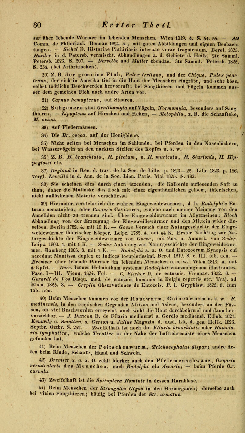 ser über lebeude Würmer im lebenden Menschen. Wien 1819. 4. S. 54. 65. — ^ie Comra. de Phthiriasi. Bonnae 1824, 4., mit j^uten Abbildungen und eignen Beobacli- tungen, — Sichel 1). Ilistoriae Phthii-iasis intcrnae verao fraginentum, Berol. 1825, Härder in d. Petersb. vermischt. Abhandlungen a, d. Gebiete d. Heilk, 2te Samml. Petersb, 1823. S. 207. — Derselbe und Müller ebcndas. 3te Samml. Petersb, 1825. S. 254. (bei Arthritischen). 30) Z, B, der gemeine Floh, Pulex irritans^ und der Chiqtie, Pulex penr- trans, der sich in Amerika tief in die Haut der Menschen eingräbt, und sehr böse, selbst tödtliche Beschwerden hervorruft; bei Säogthiereu und Vögeln kommen aus- ser dem gemeinen Floh noch andre Arten vor. 81) Carnus hemapterns, auf Staaren. 32) Subgenera sind Ornjt/tomyia auf Vögeln, Normomrjia, besonders auf Säug^ thieren, — Lipoptena auf Hirschen und Rehen, — Melophila^ z. B. die Schaafteke, M, ovina. 33) Auf Fledermäusen. 34) Die Br. cocca. auf der Honigbiene. 35) Nicht selten bei Menschen im Schlünde, bei Pferden in den Nasenlöchern, bei Wasservögeln an den nackten Stellen des Kopfes u. s. w. 36 5 Z, B. H. branchiata^ H. pisciumy u. //. muricata, JJ. Sturionia, H. Hip^ 'poglossi etc. 37) Deglaud in Rec, d. trav. de la Soc. de Lille, p, 1820 — 22, Lille 1823. p. 166, vergl. Leveille in d, Ann. de la Soc. Linn. Paris. Mai 1825. S. 132. 38) Sie scheinen dies durch einen ätzenden, die Kalk erde auflösenden Saft zu thun, daher die Molluske das Loch mit einer eigenthümlichen gelben^, thierischen, nicht auflöslichen Materie verschliesst. 39) Hierunter verstehe ich die wahren Eingeweidewürmer, d. h, RudolpJiVs En- tozoa ncmatoidea, oder Cuviers Cavitaires, welche nach meiner Meinung von den Anneliden nicht zu trennen sind. Über Eingeweidewürmer im Allgemeinen: Bloch Abhandlung von der Erzeugung der Eingeweidewürmer und den Mitteln wider die- selben. Berlin 1782. 4, mit 10 K. — Goeze Versuch einer Naturgeschichte der Einge- weidewürmer thierischer Körper. Leipz. 1782. 4. mit 44 K, Erster Nachtrag zur Na- turgeschichte der Eingeweidewurmer von Goeze, mit Zus, u. Anmerk. von Zeder. Leipz, 1800, 4. mit 6 K. — Zeder Anleitung zur Naturgeschichte der Eingeweidewür- mer. Bamberg 1803, 8. mit 4 K, — Rudolphi a. a. O. und Entozoorum Synopsis cui accedunt Mantissa duplex et Indices locupletissimi, Berol. 1819. 8. c, III. lab. aen. —■ Bremser über lebende Würmer im lebenden Menschen u. s, w. Wien 1819. 4. mit 4 Kpfrt. — Ders. Icones Helminthum syt>tema RudolphU entozoologicum illustrantes. Fase. I—111. Vieuu. 1824. Fol. ~ C. Fischer D. de entozois. Viennae. 1822. 8. — Gerardi de Tos Disqu, med. de entozois hamanis in Belgio repertis etc. Traj. ad Rhen. 1825. 8. — Creplin Observatioues de Entozois. P. I. Gryphisw. 1825. 8. cum tab. aeu. 40) Beim Menschen kommen vor der Hautwurm, GuineaM'urm w. ö. w. F. medinensis, in den tropischen Gegenden Afrikas und Asiens, besonders an den Füs- sen, oft viel Beschwerden erregend, auch wohl die Haut durchbohrend und dann her- vorziehbar, — J. Duncan D. de Filaria medinensi s. Gordio mediucnsi. Edinb. 1821. Kenrredy u. Smyttan. s. Gerson u. Julius Magazin d. ausl. Lit, d. ges. Heilk. 1825. Septbr. Octbr. S. 242. — Zweifelhaft ist noch tlie Filaria itorichialis oder Hamula- ria hjmphatica, Molche Treutier in der Nähe der Luftröhrenäste eines Menscheu gefunden liat. 41) Beim Menschen der Peitschenwurm, Trichocephalus dispar; andre Ar- ten beim Rinde, Schaafe, Hund und Schwein. 42) Bremser a. ö. a. O. zählt hierher auch den Pfriemenschwanz, Oxyuria vermicülaris des Menschen, nach Budolphi ein Ascarts; — beim Pferde Ox. curvula. 43) Zweifelhaft ist die Spifoptera Hominis in dessen Harnblase. ^ 44) Beim Meusclien der Strongylua Gigas in den Harnorganeu; deraelbc auch bei vielen Säugthiereu; häulig bei Pferden der Str. armatus. 1