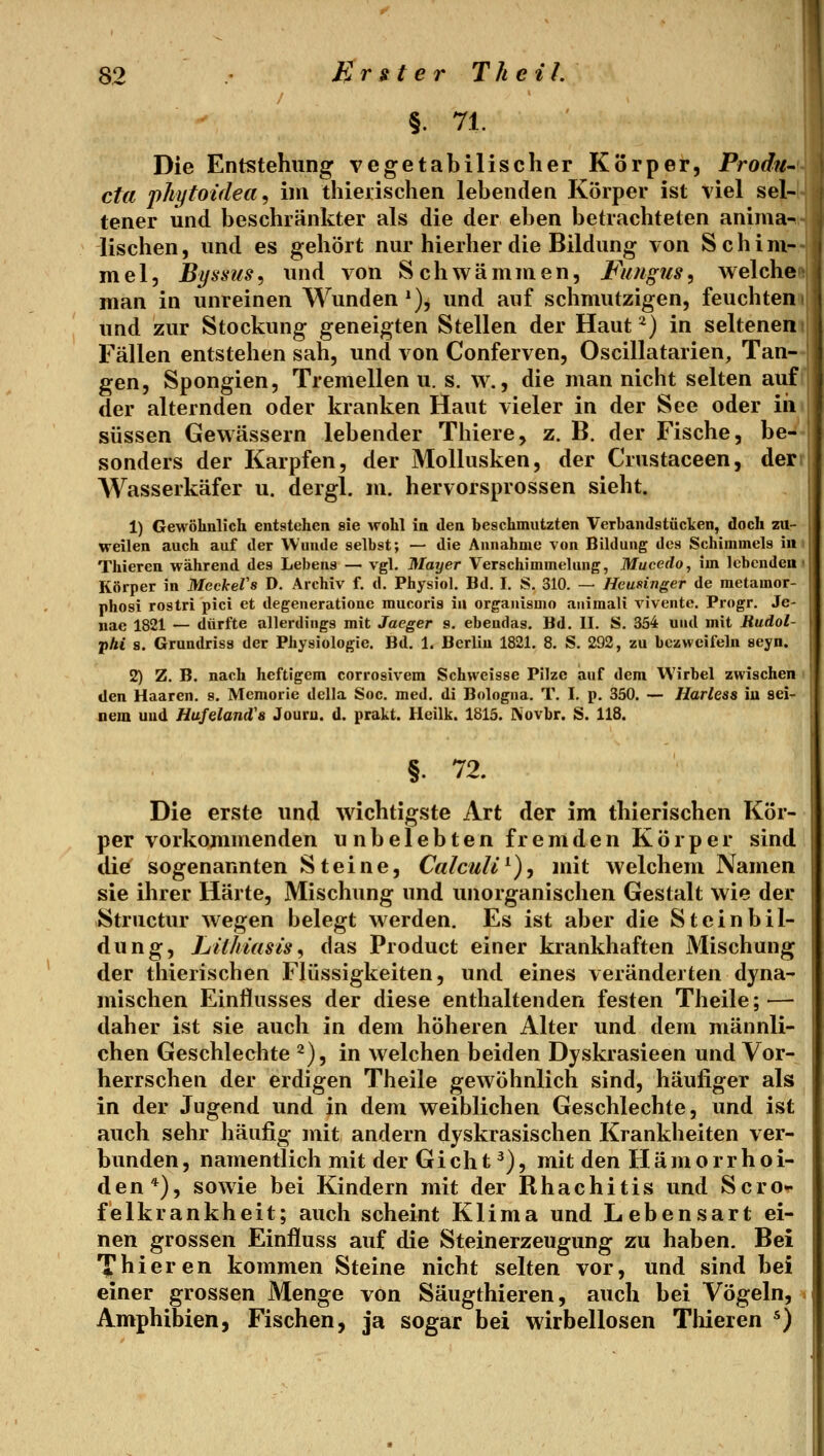 §. 71. Die Entstehung vegetabilischer Korper, ProdU' cid jikytoidea <i im thieiischen lebenden Körper ist viel sel- tener und beschränkter als die der eben betrachteten anima- lischen , und es gehört nur hierher die Bildung von Schi m- mel, Byssus^ und von Schwämmen, Fungus, welche man in unreinen Wunden*), und auf schmutzigen, feuchten und zur Stockung geneigten Stellen der Haut ^) in seltenen Fällen entstehen sah, und von Conferven, Oscillatarien, Tan- gen, Spongien, Tremellen u. s. w., die man nicht selten auf der alternden oder kranken Haut vieler in der See oder iii süssen Gewässern lebender Thiere, z. B. der Fische, be- sonders der Karpfen, der Mollusken, der Crustaceen, der Wasserkäfer u. dergl. m. hervorsprossen sieht. 1) Gewöhnlich entstehen sie wohl in den beschmutzten Verbandstücken, doch zu- weilen auch auf der Wunde selbst; — die Annahme von Bildung des Schimmels in Thieren während des Lebens — vgl, Mayer Verschimmelung, Mucedo, im lebenden ■ Körper in Meckefs D. Archiv f. d. Physiol, Bd. I, S. 310. — Heufänger de raetamor- phosi rostri pici et degeneratioue mucoris in organismo auimali viventc. Progr. Je- nae 1821 — dürfte allerdings mit Jaeger s. ebendas. Bd. II. S. 354 und mit Jtudol- •phi 8. Grundriss der Physiologie. Bd. 1. Berlin 1821. 8. S. 292, zu bezweifeln seyn. 2) Z. B. nach heftigem corrosivem Schwcisse Pilze auf dem Wirbel zwischen den Haaren, s. Memorie della Soc. med. di Bologna. T. I. p. 350. — Harless iu sei- nem und Hufeland's Jouru. d. prakt. Heilk. 1815. IVovbr. S. 118. §. 72. Die erste und wichtigste Art der im thierischen Kör- per vorkommenden unbelebten fremden Körper sind die^ sogenannten Steine, Calculi^), mit welchem Namen sie ihrer Härte, Mischung und unorganischen Gestalt wie der Structiu* wegen belegt werden. Es ist aber die Steinbil- dung, Lil/iiasts, das Product einer krankhaften Mischung der thierischen Flüssigkeiten, und eines veränderten dyna- mischen Einflusses der diese enthaltenden festen Theile; — daher ist sie auch in dem höheren Alter und dem männli- chen Geschlechte 2), in welchen beiden Dyskrasieen und Vor- herrschen der erdigen Theile gewöhnlich sind, häufiger als in der Jugend und in dem weiblichen Geschlechte, und ist auch sehr häufig mit andern dyskrasischen Krankheiten ver- bunden , namentlich mit der Gi ch t ^), mit den Hämorrhoi- den*), sowie bei Kindern mit der Rhachitis und Scro- felkrankheit; auch scheint Klima und Lebensart ei- nen grossen Einfluss auf die Steinerzeugung zu haben. Bei 'yhieren kommen Steine nicht selten vor, und sind bei einer grossen Menge von Säugthieren, auch bei Vögeln, > Amphibien, Fischen, ja sogar bei wirbellosen Tliieren *)