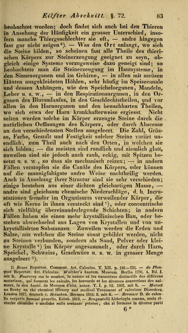 beobachtet worden; doch findet sich auch bei den Thieren in Ansehung der Häufigkeit ein grosser Unterschied, inso- fern manche Thiergeschlechter sie oft, — andre hingegen fast gar nicht zeigen^). — Was den Ort anlangt, wo sich die Steine bilden, so scheinen fast alle Theile des thieri- schen Körpers zur Steinerzeugung geeignet zu seyn, ob- gleich einige Systeme vorzugsweise dazu geneigt sind; so beobachtete man die Steinerzeiigung im Hautsysteme, in den Sinnesorganen und im Gehirne, — in allen mit serösen Häuten ausgekleideten Höhlen, sehr häufig im Speisecanale und dessen Anhängen, wie den Speichelorganen, Mandeln, Leber u. s. w., — in den Respirationsorganen, in den Or- ganen des Blutumlaufes, in den Geschlechtstheilen, und vor allen in den Harnorganen und den benachbarten Theilen, wo sich etwa der Harn krankhafterweise ergiesst. Nicht selten werden solche im Körper erzeugte Steine durch die . natürlichen Oeffnungen des Körpers, oder durch Abscesse an den verschiedensten Stellen ausgeleert. Die Zahl, Grös- se, Farbe, Gestalt und Festigkeit solcher Steine variirt un- endlich, zum Theil auch nach den Orten, in welchen sie sich bilden; — die meisten sind rundlich und ziemlich glatt, zuweilen sind sie jedoch auch rauh, eckig, mit Spitzen be- setzt u. s. w., so dass sie mechanisch reizen; — in andern Fällen verstopfen sie die Canäle des Körpers, oder können auf die mannigfaltigste andre Weise nachtheilig werden. Auch in Ansehung ihrer Structur sind sie sehr verschieden; einige bestehen aus einer dichten gleichartigen Masse, — andre sind gleichsam chemische Niederschläge, d. h. Incru- stationen fremder im Organismus verweilender Körper, die oft wie Kerne in ihnen versteckt sind^), oder concentrische sich vielfältig übereinanderlegende Schichten; in andern Fällen haben sie einen mehr krystallinischen Bau, oder be- stehen abwechselnd aus Lagen von Krystallen und von un- krystallisirten Substanzen. Zuweilen werden die Erden und Salze, aus welchen die Steine sonst gebildet werden, nicht zu Steinen verbunden, sondern als Sand, Pulver oder klei- ne Krystalle ^) im Körper angesammelt, oder durch Harn, Speichel, Schweiss, Geschwüre u. s. w. in grosser Menge ausgeleert ^). 1) Reuss Repertor. Comment. Art. Calculus. T. XII. p. 156—216. — de Plou- guet Repertor. Art, (üalculus. Walther''s Auatom. Museum, Berlin 1796. 4. Bd. I. mit K. Fourcroy sur le nombre, la nature et les caracteres distinctifs des difFe'rena materiaux, qui forment les calculs, les bezoards et les diverses concretious des ani- maas, in den Annal. du Museum d'hist. uatur. T. I. p. 93. 1802. mit K. — Marcet an Essay on the chemical History and medical Treatment of calcolous Disordera. London 1817. deutsch v. Heineken. Bremen 1818. 8. mit K. — Bremner I>. de calcu- lis corporis humani propriis. Edinb, 1818. — Brugnatelli Lithologia umana, ossia ri- ccrche chimiche e mediehe sulle eostanze petrose, che si formano in diverse parti 6**