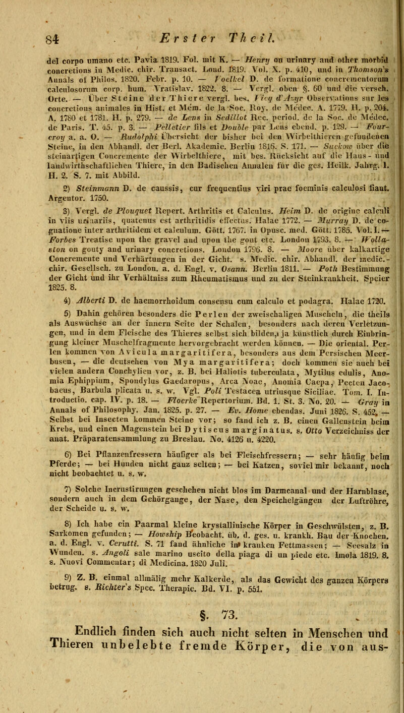 del corpo oraano etc. Pavia 1819. Fol. mit K. — Henry on urlnary and othrr morbid concretions in Medic. chir. Trausact. Lond. 1819. Vol. X. p. 410, und in Thomsons Aunals o£ Philos. 1820. Febr. p. 10. — T'oelhel D. de foimatione coucvriucntorum calculosorum corp. hum. Vratislav. 1822. 8. — VergL oben §. 60 und die versch. Orte.— über Steine derThiere vergl. be*, J'icq d'Azyr Observations sur leg concretions animales ia Hist. et Mem. de la 8oc. Ro}. de Medee. A. 1779. H. p. 204. A. 1780 et 1781. H. p. 279. — de Lens in Sedillot Reo. pcrioil. de la Soc. de Medec. de Paris. T. 45. p. 3. — Pelletier iils et Douole par Lens ebend. p. 129. -^ Four- croy a. a. O. — RudolpJii Übersicht der bisher bei den Wirbelthieren gdundenen Steine, in den Abhandl. der Bcrl. Akademie. Berlin 1816. S. 171. — Suckoio über die steiuartigen Concremeiite der Wirbelthiere, mit bes. Rücksicht auf die Haus- und laudwirthschaftlichen Thiere, in den Badischeu Annaleu für die ges. Ileilk. Jahrg. 1. H. 2. S. 7. mit Abbild. 2) Steinmann D. de caussis, cur frequentius viri prae foeminis calculosi fiaut. Argentor. 1750. 3) Vergl. de Plouquet Repert. Arthritis et Calculus. Heim D. de origine calcnli in viis uriaariis, quatenus est arthritidis effectiis. Halae 1772. — Murray D. de co- gnatione iuter arthritidem et caiculum. Gott. 1767. in üpusc. med. Gott. 1785. Vol. I.— Forbes Treatise upon the gravel and upou the gout etc. London 1793. 8. — Wolla- stoii on güuty and urinary concretions. Loudou 1796. 8. — Moore über kalkartige Concremente und Verhärtuugen in der Gicht, s. Medic. chir. Abhandl. der lacdic- chir. Gesellsch. zu London, a. d. Engl. v. Osann. Berlin 1811. — Foth Bestimmung der Gicht und ihr Verhältniss zum Rheumatisaiug und zu der Steinkraukheit. Spcier 1825. 8. 4) Jlherti D. de haemorrhoidum consensu cum calculo et podagra. Halae 1720. 5) Dahin gehören besonders die Perlen der zweischaligen Muscheln, die theilg als Auswüchse an der innern Seite der Schalen, besonders nach deren Verletzun- gen, und in dem Fleische des Thieres selbst sich bilden,» ja künstlich durch Einbrin- gung kleiner Muschelfragmente hervorgebracht werden können. — Die orieutal. Per- len kommen von Avicula margaritifera, besonders aus dem Persischen Meer- busen, — die deutschen von Mya margaritifera; doch kommen sie auch bei vielen andern Conchylien vor, z. B. bei Haliotis tuberculata, Mytilus edulis, Ano- mia Ephippium, Spoudylus Gaedaropus, Area iVoac, Anomia Caepa, Pecten Jaco- baeus, Barbula plicata u. s. w. Vgl. Poli Testacea utriusque Siciliae. Tom. L In- troductio, cap. IV. p. 18. — JF7oerte'Repertorium. Bd. 1. St. 3. No. 20. — Gray in Annais of Philosophy. Jan. 1825. p. 27. — Ev. Home ebendas. Juni 1826. S. 452, — Selbst bei Insecten kommen Steine vor; so fand ich z. B. einen Gallenstein beim Krebs, und einen Magenstein bei Dytiscus marginatus. s. Otto Verzeichuiss der auat. Präparatensammlung zu Breslau. No. 4126 u. 4220. 6) Bei Pflanzenfressern häuGger als bei Fleischfressern; — sehr häulig beim Pferde; — bei Hunden nicht ganz selten; — bei Katzen, soviel mir bekannt, noch nicht beobachtet u. s, w, 7) Solche Licrustinuigen fjeschehen nicht blos im Darmcanal und der Harnblase, sondern auch in dem Gehörgange, der Nase, den Speichelgäugen der Luftröhre, der Scheide u. s. w, 8) Ich habe ein Paarmal kleine krystallinische Körper in Geschwülsten, z. B. Sarkomen gefunden; — Howship B'eobacht. üb. d. ges. u. krankh. Bau der Knochen, a. d. Engl. v. Cerutti. S. 71 fand ähnliche in> kranken Fettmassen; — Seesalz in Wunden, s. Angoli sale marino uscito della piaga di un piede etc. Lnola 1819. 8. 8. Nuovi Commentar; di Medicina. 1820 Juli. 9) Z. B. einmal allmälig mehr Kalkerde, als das Gewicht des ganzen Körnera betrug, 8. RicUefs Spec. Therapie. Bd. VI. p. 561. §. 73. Endlich finden sich auch nicht selten in Menschen und Thieren unbelebte fremde Körper, die von aus-