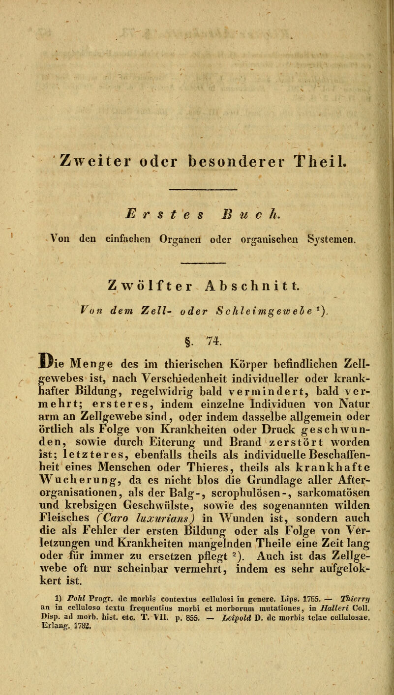 Zweiter oder besonderer Theil. Erstes B u c h. Von den einfachen Organen oder organischen Systemen. Zwölfter Abschnitt. Von dem Zell- oder Schleimgew ehe ^). ie Menge des im thierischea Körper befindlichen Zell- gewebes ist, nach Verschiedenheit individueller oder krank- hafter Bildung, regelwidrig bald vermindert, bald ver- mehrt; ersteres, indem einzelne Individuen von Natur arm an Zellgewebe sind, oder indem dasselbe allgemein oder örtlich als Folge von Krankheiten oder Druck geschwun- den, sowie durch Eiterung und Brand zerstört worden ist; letzteres, ebenfalls theils als individuelle Beschaflfen- heit eines Menschen oder Thieres, theils als krankhafte Wucherung, da es nicht blos die Grundlage aller After- organisationen, als der Balg-, scrophulösen-, sarkomatösen und krebsigen Geschwülste, sowie des sogenannten wilden Fleisches (Caro luxurians) in Wunden ist, sondern auch die als Fehler der ersten Bildung oder als Folge von Ver- letzungen und Krankheiten mangelnden Theile eine Zeit lang oder für immer zu ersetzen pflegt =^). Auch ist das Zellge- webe oft nur scheinbar vermehrt, indem es sehr aufgelok- kert ist. 1) Pohl Pro^r. de morbis contextus cellulosi in genere. Lips. 1765. — Thierry an in celluloso textu frequentius morbi et niorborum mntationes, in Halleri Coli. Disp. ad raorb. hist. etc. T. VII. p. 855. — Leipold D. de morbis telae cellulosae. Erlang., J783,