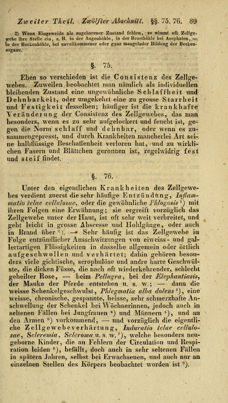 2) Wenn Eingeweide als augeliorener Zustand fehlen, so nimmt oft Zellge- S'ebe ihre Stelle ein, z. B. in der Augenhöhle, in der Brusthöhle bei Acephalen, — Sn der Beckenhöhle, bei unvollkommener oder gjinz mangelnder Bildung der Beckeu- orgaue. §. 75. Eben so verschieden ist die Consistenz des Zellge- webes. Zuweilen beobachtet man nämlich als individuellen bleibenden Zustand eine ungewöhnliche Schlaffheit und Dehnbarkeit, oder umgekehrt eine zu grosse Starrheit und Festigkeit cfesselben; häufiger ist die krankhafte Veränderung der Consistenz des Zellgewebes, das man besonders, wenn es zu sehr aufgelockert und feucht ist, ge- gen die Norm schlaff und dehnbar, oder wenn es zu- sammengepresst, und durch Krankheiten mancherlei Art sei- ne halbflüssige Beschaffenheit verloren hat, und zu wirkli- chen Fasern und Blättchen geronnen ist, regelwidrig fest und steif findet. §. 76. Unter den eigentlichen Krankheiten des Zellgewe- bes verdient zuerst die sehr häufige Entzündung, Inflam- matio telae cellulosae^ oder die gewöhnliche Flüogosis ^) mit ihren Folgen eine Erwähnung; sie ergreift vorzüglich das Zellgewebe unter der Haut, ist oft sehr weit verbreitet, und geht leicht in grosse Abscesse und Hohlgänge, oder auch in Brand über ~). —» Sehr häufig ist das Zellgewebe in Folge entzündlicher Ausschwitzungen von eiweiss- und gal- lertartigen Flüssigkeiten in dasselbe allgemein oder örtlich aufgeschwollen und verhärtet; dahin gehören beson- ders viele gichtische, scrophulöse und andre harte Geschwül- ste, die dicken Füsse, die nach oft wiederkehrender, schlecht geheilter Rose, •—• beim Pellagra^ bei der Elephantiasis^ der Mauke der Pferde entstehen u. s. w.; — dann die weisse Schenkelgeschwulst, Phlegmatia alba dolens^)^ eine weisse, chronische, gespannte, heisse, sehr schmerzhafte An- schwellung der Schenkel bei Wöchnerinnen, jedoch auch in seltenen Fällen bei Jungfrauen *) und Männern ^), und an den Armen ^) vorkommend, —■ und vorzüglich die eigentli- che Zellgewebeverhärtung, Induratio telae cellulo- sae^ Scleremia^ Scleroma vi.^.w.'')^ welche besonders neu- geborne Kinder, die an Fehlern der Circulation und Respi- ration leiden ^), befällt, doch auch in sehr seltenen Fällen in spätem Jahren, selbst bei Erwachsenen, und auch nur an einzelnen Stellen des Körpers beobachtet worden ist^).