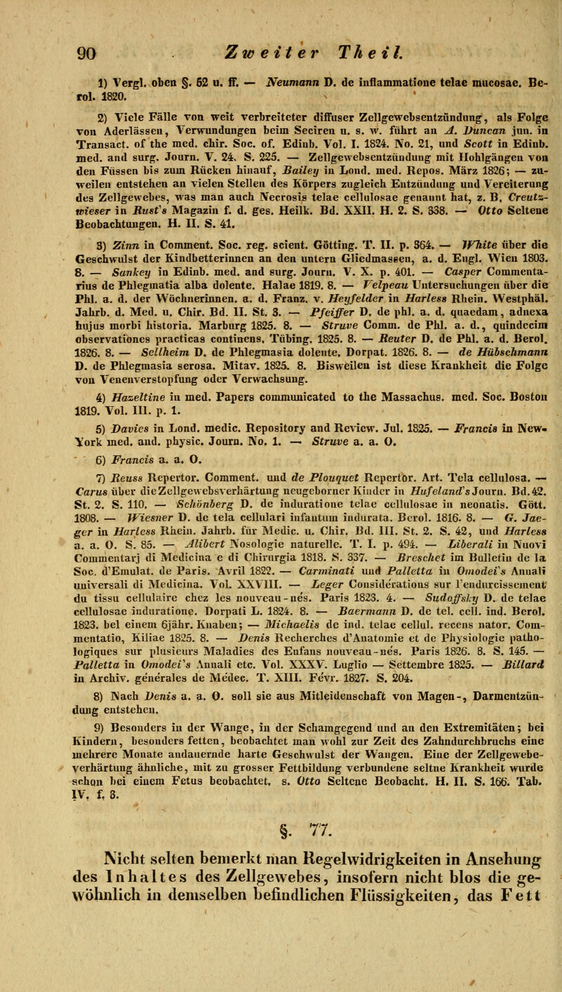 1) Vergl. oben §. 62 u. ff. — Neumann D. de inllammatione telae mucosae. Be- rol. 1820. 2) Viele Fälle von weit verbreiteter diffuser Zellgewebsentzündung, als Folge von Aderlässen, Verwundungen beim Seciren u. s. w. führt an A. Ihincan jun. in Transact. of the med. cbir. Soc. of. Ediub. Vol. I. 1824. No. 21, und Scott in Edinb. med. and surg. Journ. V. 24. S. 225. — Zellgcwebseutziiudung mit Ilohlgäugen von den Füssen bis zum Rücken hinauf, Bailey in Lond. med. Repos. März 1826; — zu- weilen entstehen an vielen Stellen des Körpers zugleich Entzündung und Vereiterung des Zellgewebes, was man auch Necrosis telae cellulosae genannt hat, z. B, Creutz- wieser in Rusfs Magazin f. d. ges. Heilk. Bd. XXII. H. 2. S. S38. — Otto Seltene Beobachtungen. H. II. S. 41. 3) Zinn in Comment. Soc. reg. scient. Götting. T. II. p. 364. — White über die Geschwulst der Kindbetterinnen an den untern Gliedmaseen, a. d. Engl. Wien 1803. 8. — Sankey in Edinb. med. and surg. Journ. V. X. p. 401. — Casper Commenta- riu9 de Phlegmatia alba dolente. Halae 1819. 8. — Velpeau Untersuchungen über die Phl. a. d. der Wöchnerinnen, a. d. Franz. v. Heyfelder in Harless Rhein. Westphäl. Jahrb. d. Med. u. Chir. Bd. II. St. 3. — Pfeiffer D, de phl. a. d. quaedam, adnexa hujus morbi historia. Marburg 1825. 8. — Struve Comm. de Phl. a. d., quindecim observatibnes practicas continens. Tübing. 1825. 8. — Reuter D. de Phl. a. d. Berol. 1826. 8. — Sellheim D. de Phlegmasia dolente. Dorpat. 1826. 8. — de Hübschmann D. de Phlegmasia serosa. Mitav. 1825. 8. Bisweilen ist diese Krankheit die Folge von Venenverstopfung oder Verwachsung. 4) Hazeltine in med. Fapers comjnunicated to the Massachus. med. Soc. Boston 1819. Vol. III. p. 1. 5) Davics in Lond. medic. Repository and Review. Jul. 1825. — Francis in New» York med. and. physic. Journ. No. 1. — Struve a. a. 0. 6) Francis a. a. O. 7) Reuss Repei'tor. Comment. und de Plouquet Repertor, Art. Tela cellulosa. — Carus über dieZellgewebsverhärtung neugeborner Kinder in Hufeland's Journ, Bd. 42. St. 2. S. 110. — Schönberg D. de induratioue telae cellulosae in neonatis. Gott. 1808. — Wiesner D. de tela cellulari infantum indurata. Bcrol. 1816- 8. — G. Jae- ger in Harless Rhein, Jahrb. für Medic. u. Chir. Bd. III. St. 2. S. 42, und Harless a, a. O, S. 85. — Alibert Nosologie naturelle. T. I. p. 494. — Liberali in Nuovi Commentarj di Medicina e di CMrurgia 1818. S. 337. — Brcschet im Bulletin de la Soc. d'Emulat. de Paris. Avril 1822. — Carminati und Palletta in Omodeis Anuali uuiversali di Medicina. Vol. XXVIII. — Leger Couside'rations sur rendurcisscment du tissu cellulaire chez les nouveau-nes. Paris 1823. 4. — Sudoffsky D. de telae cellulosae induratione. Dorpati L. 1824. 8. — Raermann D. de tel. cell, ind- Berol. 1823. bei einem 6jähr. Knaben; — Michaelis de ind. telae cellul. recens nator. Com- mentatio, Kiliae 1825. 8. — Denis Recherches d'Anatomie et de Physiologie patho- logiques sur plusieurs Maladies des Enfans nouveau-ne's. Paris 1826. 8. S. 145. — Palletta in OmodeVs Annali etc. Vol. XXXV. Luglio — Settembre 1825. — Billard in Archiv, generales de Me'dec. T. XIII. Fevr. 1827. S. 204. 8) Nach Denis a. a. Q. soll sie aus Mitleidenschaft von Magen-, Darmentzün- dung entstehen. 9) Besonders in der Wange, in der Schamgegend und an den Extremitäten; bei Kindern, besonders fetten, beobachtet man wohl zur Zeit des Zahndurchbruchs eine mehrere Monate andauernde harte Geschwulst der Wangen. Eine der Zellgewebe- verhärtung ähnliche, mit zu grosser Fettbildung verbundene seltne Krankheit wurde schon bei einem Fetus beobachtet, s. Otto Seltene Beobacht. H. II. S. 166. Tab. IV, t 3. §. 77. Nicht selten bemerkt man Regelwidrigkeiten in Ansehung des Inhaltes des Zellgewebes, insofern nicht blos die ge- wöhnlich in demselben befindlichen Flüssigkeiten, das Fett