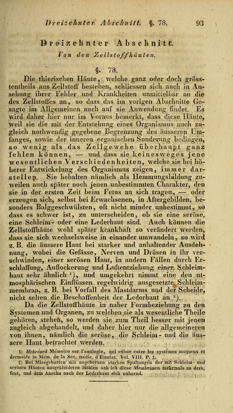 Dreizehnter Abschnitt Von den Zellstoff haut eji. §. 78. Die tMerischen Häute, welche ganz oder doch gröss- tentlieils aus Zellstoft' bestehen, schliessen sich auch in An- sehung ihrer Fehler und Krankheiten unmiltelhar an die des Zellstoöes an, so dass das iin vorigen Abschnitte Ge- sagte im Allgemeinen auch auf sie Anwendung findet. Es wird daher hier nur im Voraus bemerkt, dass diese Häute, weil sie die mit der Entstehung eines Organismus auch zu- gleich nothAvendig gegebene Begrenzung des äusseren Um- fanges, sowie der inneren organischen Sonderung bedingen, so wenig als das Zellgewebe überhaupt ganz fehlen können, — und dass sie keinesweges jene wesentlichen Verschiedenheiten, welche.sie bei hö- herer Entwickelung des Organismus zeigen, immer dar- stellep. Sie behalten nämlich als Hemmungsbildung zu- weilen auch später noch jenen unbestimmten Charakter, den sie in der ersten Zeit beim Fetus an sich tragen, — oder erzeugen sich, selbst bei Erwachsenen, in Aftergebilden, be- sonders Balggeschwülsten, oft nicht minder unbestimmt, so dass es schwer ist, zu unterscheiden, ob sie eine seröse, eine Schleim- oder eine Lederhaut sind. Auch können die ZellstofFhäute wohl später krankhaft so verändert werden, dass sie sich wechselsweise in einander umwandeln, so wird z. B. die äussere Haut bei starker und anhaltender Ausdeli^ nung, wobei die Gefässe, Nerven und Drüsen in ihr ver- schwinden, einer serösen Haut, in andern Fällen durch Er- schlalFung, x\uflockerung und Luftentziehung einer Sehleim- haut sehr ähnlich ^), und umgekehrt nimmt eine den tit- mosphärischen Einflüssen regelwidrig ausgesetzte Schleim- membran, z. B. bei Vorfall des Mastdarms und der Scheide, nicht selten die Beschaffenheit der Lederhaut an ^). Da die ZellstofFhäute in naher Formbeziehung zu den Systemen und Organen, zu welchen sie als wesenlliche Theile gehören, steheh, so werden sie zum Theil besser mit jenen zugleich abgehandelt, und daher hier nur die allgemeineren von ihnen, nämlich die seröse, die Schleim- und die äus- sere Haut betrachtet werden. 1) Hehrearä Memoire sur Taiialogie, qui existe entre les systemea muqueux et dermoiile in Mem. de la Soc. medic. d'Emulat. Vol. VIII. P. 1. 2) Bei Missgeburten mit angcboirnen starken Spaltuugfen der mit Schleim-und serösen Häuten ausgekleideten Höhleu sah ich diese Membranen mefiriaala zu derb, fest, uud dem Auseha aach der Lederhaut sich nähernd. -.,%:■ ,-