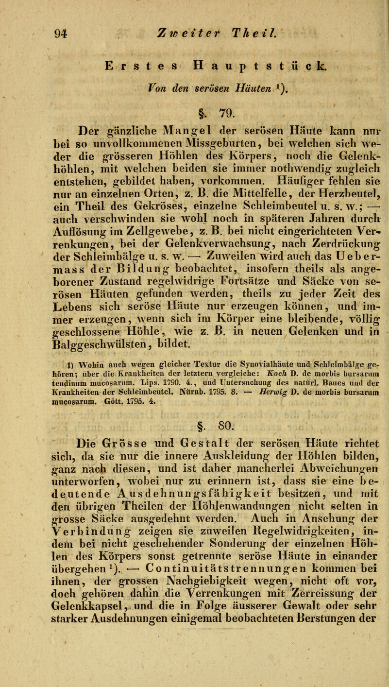Erstes Hauptstück. Von den serösen Häuten *). §. 79. Der gänzliche Mangel der serösen Häute kann nnr bei so unvollkoiunienen Missgebarten, bei welchen sich we- der die grösseren Höhlen des Körpers, noch die Gelenk- höhlen, mit welchen beiden sie immer nothwendig zugleich entstehen, gebildet haben, vorkommen. Häufiger fehlen sie nur an einzelnen Orten, z. B. die Mittelf eile, der Herzbeutel, ein Theil des Gekröses, einzelne Schleimbeutel u. s.w.; -— auch verschwinden sie wohl noch in späteren Jahren durch Auflösung im Zellgewebe, z. B. bei nicht eingerichteten Ver- renkungen, bei der Gelenkverwachsung, nach Zerdriickung der Schleimbälge u. s. w. —■ Zuweilen wird auch das Ueber- mass der Bildung beobachtet, insofern theils als ange- borener Zustand regelwidrige Fortsätze und Säcke von se- rösen Häuten gefunden werden, theils zu jeder Zeit des Lebens sich seröse Häute nur erzeugen können, und im- mer erzeugen, wenn sich im Körper eine bleibende, völlig geschlossene Höhle, wie z. B. in neuen Gelenken und in Balggeschwülsten, bildet. 1) Wohin auch wegen gleicher Textur die Synovialhäute und Schleimbälge ge- hören; über die Krankheiten der letztern vergleiche: Koch D. de morbis bursarum teudinum mucosarum. Lips, 1790. 4., und Untersuchung des natürl. Baues und der Krankheiten der Schleimbeutel. Nürnb. 1795. 8. — Herwig D. de morbis bursarum iQucosarum. Gott. 1795. 4. §. 80. Die Grosse und Gestalt der serösen Häute richtet sich, da sie nur die innere Auskleidung der Höhlen bilden, ganz nach diesen, und ist daher mancherlei Abweichungen unterworfen, wobei nur zu erinnern ist, dass sie eine be- deutende Ausdehnungsfähigkeit besitzen, und mit den übrigen Theilen der Höhlenwandungen nicht selten in grosse Säcke ausgedehnt werden. Auch in Ansehung der Verbindung zeigen sie zuweilen Regelwidrigkeiten, in- dem bei nicht geschehender Sonderung der einzelnen Höh- len des Körpers sonst getrennte seröse Häute in einander übergehen^). •— Continuitätstrennungen kommen bei ihnen, der grossen Nachgiebigkeit wegen, nicht oft vor, doch gehören dahin die Verrenkungen mit Zerreissung der Gelenkkapsel,. und die in Folge äusserer Gewalt oder sehr starker Ausdehnungen einigemal beobachteten Berstungen der