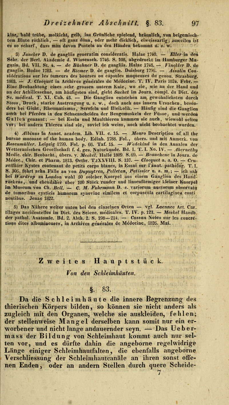 klar,: bald trübe, molkicht, gelb, ins Grünliche spielend, bräunlich, von beigemisch- tem Blute röthlich, — oft ganz dünn, oder mehr dicklich, eiweissartig; zuweilen ist €9 so scharf, dass man davon Pusteln an den Händen bekommt u. s. w. ' - ■ 3) Juncker D. de gangliis geueratim consideratis. Halae 1740. — Eller in den Sehr, der Berl. Akademie d. Wisseusch. 1746. S. 108, abgedruckt im Hamburger Ma- gazin. Bd. Vn. St. 4. — de Büchner D. de gangliis. Halae 1748. — Vinckler D. de ganglio. Budae 1783. — de Riemer D. de ganglio. Duisburg 179ö. — Assalin Con- siderations eur les tumeurs des bourses ou capsules muqueuses du genou. Strasburg. 1803. — J. Clocquet in Archives gene'rales de Me'decine. T. IV. Paris 1824. Febr. — Eine Beobachtung eines sehr grossen unterm Knie, wo sie, wie an der Hand und au der Achillessehne, am häufigsten sind, giebt Suchet im Journ. compl. du Dict. de^ Sc. me'dical. T. XI. Cah, 43. — Die Ganglien entstehen am gewöhnlichsten durch Stoss, Druck, starke Anstrengung u. s. w., doch auch aus iuuern Ursachen, beson- ders bei Gicht, Rheumatismus, Scrofeln und Bleikolik, — Häufig sind die Ganglien artch bei Pferden in den Sehnenscheiden der Beugemuskeln der Fasse, und werden Gallen genannt; — bei Eseln und Maulthieren kommen sie auch, wiewohl selten vor; bei andern Thieren sind sie, soviel ich weiss, noch nicht beobachtet worden, 4) Alhinus in Annot. academ. Lib. VII. c. 15. — Monro Description of all the barsae mucosae of the human body. Edinb. 1788. Fol., übers, und mit Anmerk. von Rosenmüller. Leipzig 1799. Fol. p, 66. Taf. 15. — TFedekind in den Annalen der VVetterauischen Gesellschaft f. d. ges. Naturkunde. Bd. I, T. I. No. IV. — Abernethy Medic. chir. Beobacht., übers, v. Meekel. Halle 1809. S.69. — Beauchene iu Journ. de Medec, Chir. et Pharm. 1813. Octbr. T.lXXVIlI. S. 137. — Clocquet a. a. O, — Cru- veilhier Kystes contenaut de petits corps blancs, in Essai sur l'anat. patholög. T. I, S. 306. führt zehn Fälle au von Dupuytren, Pelletan, Patissier u. a. m.; — ich sah bei Wardrop zu London wohl 50 solcher Knorpel aus einem Ganglion des Hand- tückens, und ebendaher über 100 Stück runder und linsenförmiger kleiner Knorpel im Museum von Ch. Bell. — C. M. Fuhrmann D. s. variorum auetorum observata de tumoribus cysticis humorem synoviae sirailem et corpuscnla cartilagiaea conti nentibus. Jenae 1822.  5) Das Nähere weiter unten bei den einzelnen Orten — vgl. Laennec Art. Car_ tilages accidentelles im Dict. des Scienc. medicales. T. IV. p. 123. — Meekel Handb/ der pathol. Anatomie. Bd. 2. Abth. 2. S. 198—214. — Cassan Notes sur les concre- tions dites albumineases, in Archives ge'nerales de Medecine, 1826. Maie 111. Zweites Hauptstück, • ; Von den Schleimhäuten. ;/'■ §. 83. Da die Schleimhäute die innere Begrenzung des thierischen Körpers bilden, so können sie nicht anders als zugleich mit den Organen, welche sie auskleiden, fehlen; der stellenweise Mangel derselben kann somit nur ein er- worbener und nicht lange andauernder seyn. — Das üeber- mass der Bildung von Schleimhaut kommt auch nur sel- ten vor, und es dürfte dahin die angeborne regelwidrige Länge einiger Schleimhautfalten, die ebenfalls angeborne VerSchliessung der Schleimhautcanäle an ihren sonst offe* nen Enden, oder an andern Stellen durch quere Scheide- 7