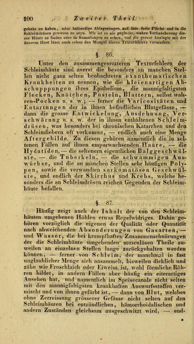 gehabt za haben, oder kalkerdig'e Ablagerungen, auf. ihre freie Fläche und in die Schleiindrüseu gewesen zu seyn. Mir ist es nie geglückt,- wahre Verknöcherung die- ser Häute zu finden oder in Sammlimgen zu sehen, und die grosse Analogie mit der äussern Haut lässt auch schon den Mangel dieses Textur fehler g vermutheu. §. 86. Unter den zusammengesetzteren Texturfehlern der Schleimhäute sind zuerst die besonders an manchen Stel- len nicht ganz selten beobachteten ex anthematischen Krankheiten zu nennen, wie die kleienartigen Ab- schupppungen ihres Epithelium, die mannigfaltigsten Flecken, Knötchen, Pusteln, Blattern, selbst wah- ren*Pocken u. s. W-i:—^ ferner die Varicositäten und Entartungen der in ihnen befindlichen Blutgefässe, -^ dann die grosse Entwickelung, Ausdehnung, Ver- schwärung u. s. w. der in ihnen enthaltenen Schleim- drüsen, was besonders bei chronischen Katarrhen und den Schleimfiebern oft vorkommt, — endlich auch eine Menge Aftergebilde. Zu diesen gehören namentlich die in sel- tenen Fällen auf ihnen emporwachsenden Haare, —■ die Hydatiden,— die seltenern eigentlichen Balggeschwül- ste, — die Tuberkeln, — die schwammigen Aus- w^üchse, und die an manchen Stellen sehr häufigen Poly- pen, sowie die verwandten sarkomatösen Geschwül- ste, und endlich der Skirrhus und Krebs, welche be- sonders die an Schleimdrüsen reichen Gegenden der Schleim- häute befallen. §.. 87. Häufig zeigt auch der Inhalt der von den Schleim- häuten umgebenen Höhlen etwas Regelwidriges. Dahin ge- hören vorzüglich die eigenen der Qualität oder Quantität nach abweichenden Absonderungen von Gasarten,— und Wasser, die bei krampfhaften Zusammenschnürimgen der die Schleimhäute umgebenden musculösen Theile zu- weilen an einzelnen Stellen lange zurückgehalten werden können, — ferner von Schleim, der manchmal in fast unglaublicher Menge sich ansammelt, bisweilen dicklich und zähe wie Froschlaich oder Eiweiss, ist, w ohl förmliche Röh- ren bildet, in andern Fällen aber häufig ein eiterartiges Ansehen hat, und namentlich im Speisecanale nicht selten mit den mannigfaltigsten krankhaften Auswurfsstoffen ver- mischt und von ihnen'gefärbt ist, — dann von Blut, welches ohne Zerreissung grösserer Gefässe nicht selten auf den Schleimhäuten bei entzündlichen, hämorrhoidalischen und andern Zuständen gleichsam ausgeschwitzt wird. — end-
