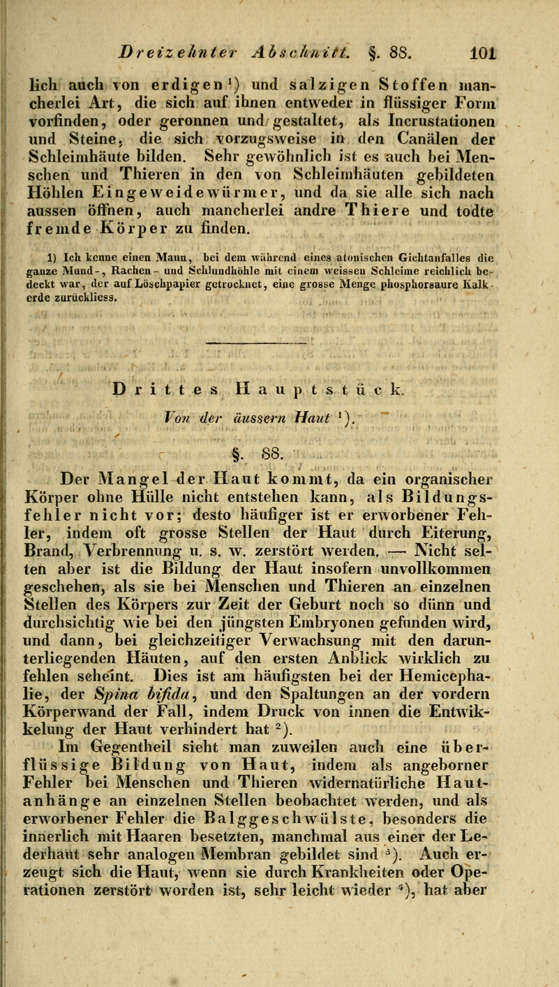 lieh auch von erdigen^) und salzigen Stoffen man- cherlei Art, die sich auf ihnen entweder in flüssiger Form vorfinden, oder geronnen und gestaltet, als Incrustationen und Steine, die sich vorzugsweise in den Canälen der Schleimhäute bilden. Sehr gewöhnlich ist es auch bei Men- schen und Thieren in den von Schleimhäuten gebildeten Höhlen Eingeweidewürmer, und da sie alle sich nach aussen öffnen, auch mancherlei andre Thiere und todte fremde Körper zu finden. 1) Ich kenne einen Mann, bei dem während eines atonischen Gichtanfalles die ganze Mund-, Rachen- und Schlundhöhle mit einem weissen Schleime reichlich be- deckt war, der auf Löschpapier getrocknet, eine grosse Menge phosphorsaure Kalk- erde zurückliess. Drittes Haupt stück. Von der äussern Haut '). §.. SS. Der Mangel der Haut kommt, da ein organischer Körper ohne Hülle nicht entstehen kann, als Bildungs- fehler nicht vor; desto häufiger ist er erworbener Feh- ler, indem oft grosse Stellen der Haut durch Eiterung, Brand, Verbrennung u. s. w. zerstört werden. — Nicht sel- ten aber ist die Bildung der Haut insofern unvollkommen geschehen, als sie bei Menschen und Thieren an einzelnen Stellen des Körpers zur Zeit der Geburt noch so dünn und durchsichtig wie bei den jüngsten Embryonen gefunden wird, und dann, bei gleichzeitiger Verwachsung mit den darun- terliegenden Häuten, auf den ersten Anblick wirklich zu fehlen seheint. Dies ist am häufigsten bei der Hemicepha- lie, der Spina bifida^ und den Spaltungen an der vordem Körperwand der Fall, indem Druck von innen die Entwik- kelung der Haut verhindert hat ^). Im Gegentheil sieht man zuweilen auch eine ü b e r- flüssige Bildung von Haut, indem als angeborner Fehler bei Menschen und Thieren widernatürliche Haut- anhänge an einzelnen Stellen beobachtet werden, und als erworbener Fehler die Balggeschwülste, besonders die innerlich mit Haaren besetzten, manchmal aus einer der Le- derhaut sehr analogen Membran gebildet sind ^). Auch er- zeugt sich die Haut, wenn sie durch Krankheiten oder Ope- rationen zerstört vi^orden ist, sehr leicht wieder '^)^ hat aber
