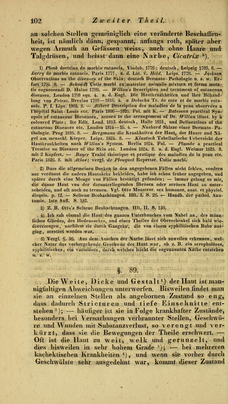 an solchen Stellen gemeiniglich eine veränderte Beschaffeti- heit, ist nämlich dünn, gespannt, anfangs roth, später aber wegen Armuth an Gefässen weiss, auch ohne Haare und Talgdrüsen, und heissf dann eine Narbe, Cicatrix ^). 1) Plenk doctriua de morbis cutaneis. ViüJob. 1776 ; deutsch, Leipzig 1789. 8. — Ijorry de morbis cutaneis. Paris 1777, a. d, Lat. v* Held, Leipz. 1779. — Jackson Observations on the diseases of the Skia; deutsch Derinato-Pathologie u. s. w. Er- furt 1794.-8. — Schmidt Catis laorhi ex;niateriae animalis mixtura et forma muta- tis coguoscendi D. Halae 1799. — Willan's Descriptioii and treatment of cutaneous diseases. London 1798 squ. 4. a. d. Engl. Die Hautkrankheiten und ihre Behand- lung von Friese. Breslau 1799 —1816. 4. a Dobscha Tr. de cute et de morbis cuta- neis. P. I. Lips. 1805. 8. — Alihert Description des maladies de la peau observees a l'höpital Saint-Louis etc. Paris 1806—1826. Fol. mit K. — Bateman practical Syn- opsis of cutaneous Dieseases, accord to the arrangement of Dr. Willan illust. by ä colourcd Plate; 3te Edit. Lond, 1813. deutsch, Halle 1815, und Delineations of the cutaneous Diseases etc. London 1814—16. 4. — Nushard Skizze einer Dermato-Pa- thologie. Prag 1816. 8, — Bergmann die Krankheiten der Haut, der Haare und Nä- gel am menschl. Körper, Leipz. 1824. 8. —• Klaatsch Tabellarische Uebersicht der Hautkrankheiten nach Wiilan's System. Berlin 1824. Fol. — Plumbe a practical Treatise ou Diseases of the Skia etc. London 1824. 8. a. d. Engl. Weimar 1825. 8. mit 2 Kupfert. ■— Rayer Traite the'orique et pratique des maladies de la peau etc. Paris 1826. 8. mit Atlas; vergl. de Plouquet Repertor. Cutis morbi. 2) Dass die allgemeinen Decken in den angegebenen Fällen nicht fehlen, sondern nur verdünnt die andern Hautsäcke bekleiden, habe ich schon früher augegeben, und später durch eine Menge von Fällen bestätigt gefunden; — immer gelang es mir, die di^une Haut von der darunterliegenden fibrösen oder serösen Haut su unter- scheiden, und oft auch zu trennen. Vgl. Otto Monstror. sex humaner, anat. et physiol. disquis. p. 12. — Seltene Beobachtungen. Hft. I. S. 26. '- Haudb. der pathol. Ana- tomie. Iste Aufl. S. 152. S) Z. B. Otto^s Seltene Beobachtungen. Hft. II. S. 159. 4) Ich sah einmal die Haut des ganzen Unterbauches vom Nabel an, des männ- lichen Gliedes, des Hodeusackes, und eines Theiles der Oberschenkel sich bald \\\e- dererzeugen, nachdem sie durch Gangrän, die von ciuem syphilitischen Bubo aus- ging, zerstört worden war. 5) Vergl. §. 56. Aus dem Ausehen der Narbe lässt sich zuweilen erkennen, wel- cher Natur das vorhergehende Geschwür der Haut Avar, ob z. B. ein scrophulöseg, syphilitisches, ein variolöses, durch welches leicht die sogenannten Näthe eutstehea §. 89. Die Weite, Dicke und Gestalt^) der Haut ist man- nigfaltigen Abweichungen unterworfen. Bisweilen findet man sie an einzelnen Stellen als angebornen Zustand so eng, dass dadurch Stricturen und tiefe Einschnitte ent- stehen-); — häufiger ist sie in Folge krankhafter Zustände, besonders bei Vernarbungen verbrannter Stellen, Geschwü- re und Wunden mit Substanzverlust, so verengt und ver- kürzt, dass sie die Bewegungen der Theile erschwert. — Oft ist die Haut zu weit, welk und gerunzelt, und dies bisweilen in sehr hohem Grade ^); •— bei mehreren kachektischen Krankheiten *), und wenn sie vorher durch Geschwülste sehr ausgedehnt war, kommt dieser Zustand