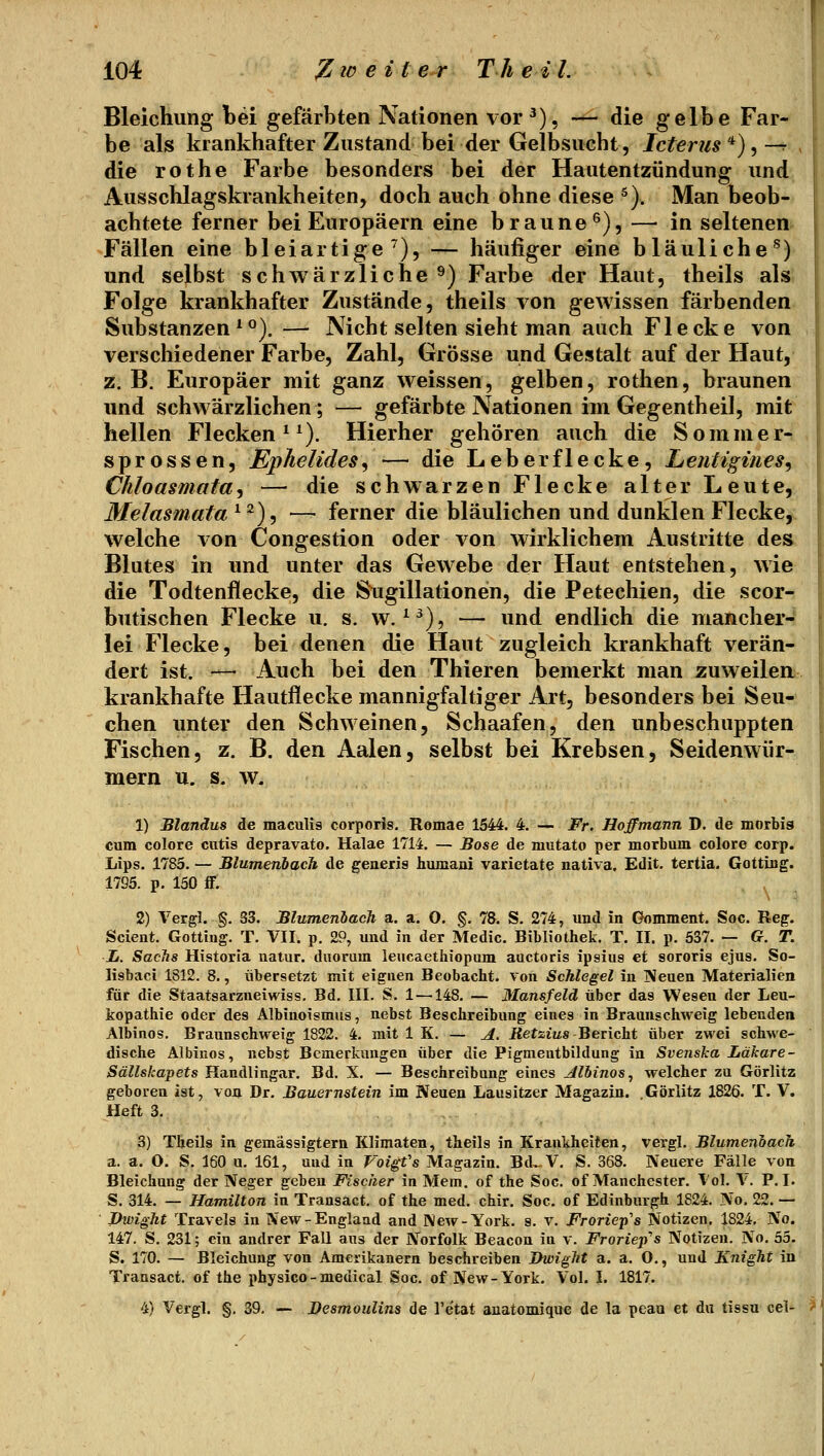 Bleichung bei gefärbten Nationen vor^), — die gelbe Far- be als krankhafter Zustand bei der Gelbsucht, Icterus'^),—r die rot he Farbe besonders bei der Hautentzündung und Ausschlagskrankheiten, doch auch ohne diese ^). Man beob- achtete ferner bei Europäern eine braune^), — in seltenen Fällen eine bleiartige^), — häufiger eine bläuliche^) und selbst schwärzliche ^) Farbe der Haut, theils als Folge krankhafter Zustände, theils von gewissen färbenden Substanzen^°). — Nicht selten sieht man auch Flecke von verschiedener Farbe, Zahl, Grösse und Gestalt auf der Haut, z. B. Europäer mit ganz weissen, gelben, rothen, braunen und schwärzlichen; — gefärbte Nationen im Gegentheil, mit hellen Flecken ^^). Hierher gehören auch die Sommer- sprossen, Ephelides^ — die Leberflecke, Lentigines^ Chloasmata'i — die schwarzen Flecke alter Leute, Melasmata ^2), — ferner die bläulichen und dunklen Flecke, welche von Congestion oder von wirklichem Austritte des Blutes in und unter das Gewebe der Haut entstehen, wie die Todtenflecke, die Sugillationen, die Petechien, die scor- butischen Flecke u. s. w. ^^), — und endlich die mancher- lei Flecke, bei denen die Haut zugleich krankhaft verän- dert ist. — Auch bei den Thieren bemerkt man zuweilen krankhafte Hautflecke mannigfaltiger Art, besonders bei Seu- chen unter den Schweinen, Schaafen, den unbeschuppten Fischen, z. B. den Aalen, selbst bei Krebsen, Seidenwür- mern u. s. w. 1) Blandus de maculis corporis. Romae 1544. 4. — Fr. Hoffmann D. de morbis cum colore cutis depravato. Halae 1714. — Sose de mutato per morbum colore corp. Lips. 1785. — Blutnenhach de generis humaui varietate nativa. Edit. tertia. Gottiug. 1795. p. 150 fF. 2) Vergl. §. 33. Blumenhach a. a. 0. §. 78. S. 274, und in Gomment. Soc. Reg. Scient. Gotting. T. VII. p. 29, und in der Medic. Bibliothek. T. II. p. 537. — G. T. L. Sachs Historla natur. duoram leucaethiopum auctoris ipsius et sororis ejus. So- lisbaci 1812. 8., übersetzt mit eignen Beobacht. von Schlegel in ISeuen Materialien für die Staatsarzneiwiss. Bd. III. S. 1 —148. — Mansfeld über das Wesen der Leu- kopathie oder des Albinoismus, nebst Beschreibung eines in Braunschweig lebenden Albinos. Braunschweig 1822. 4. mit 1 K. — A. iJetzius Bericht über zwei schwe- dische Albinos, nebst Bemerkungen über die Pigmeutbildung in Svenska Läkare- Sällskapets Handlingar. Bd. X. — Beschreibung eines Jlbinos, welcher zu Görlitz geboren ist, von Dr. Bauernstein im Neuen Lausitzer Magazin. .Görlitz 1826. T. V. Heft 3. 3) Theils in gemässigtem Klimaten, theils in Krankheiten, vergl. Blumenoach a. a. O. S. 160 u. 161, und in Voigfs Magazin. Bd.-V. S. 368. Neuere Fälle von Bleichung der Neger geben Fischer in Mem. of the Soc. of Manchester. Vol. V. P. I. S. 314. — Hamilton in Transact. of the med. chir. Soc, of Edinburgh 1824. No. 22. — Pivight Travels in New-England and IVew-York. s. v. Froriep^s Notizen. 1824, No. 147. S. 231; ein andrer Fall aus der Norfolk Beacon in v. FrorieiiPs Notizen. No. 53. S. 170. — Bleichung von Amerikanern beschreiben Jhvight a. a. O,, und Knight in Transact. of the physico-medical Soc. of New-York. Vol. I. 1817. 4) Vergl. §. 39. — JDesmoulins de Tetat auatomique de la peau et du tissu cel-