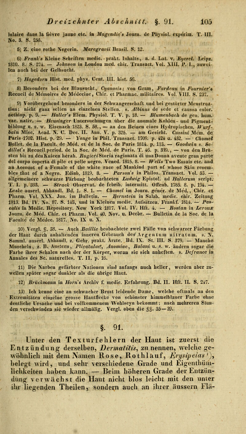 lulaire dans la fievrc jaune etc. in Magcndie's Journ. de Pliysiol. expcrim. T. III. No. 3. S. 256. 6) Z. eine rothe Negerin. Marcgravii Brasil. S. 12. 6) Frank's Kleine Schriften mcdic.-prakt. Inhalts, a. d. Lat. v. Eyerel. Lcipz. 1810. 8. S. 274. — Johnson in London med. chir. Trausact. Vol. Xlll. 1*. I., zuwei- len auch bei der Gelbsucht. 7) Hagedorn Hist. med. phys, Cent. III. List. 56. 8) Besonders bei der Blausucht, Cyanosis; von Gram, Fardeau in Fournier''8 Recucil de Memoires de Medccinc, Chir. et Pharmac. militaircs. Vol. Vlll. S. 237. 9) Vorübergehend besonders in der Schwangerschaft und bei gestörter Menstrua- tion; nicht ganz selten an einzelnen Stellen, s. Albinus de scde et caussa color. äethiop. p. 9. — Haller''s Elem. Physiol. T. V, p. 18. — Blumenbach de gen. hum. var. nativ. — Heusinger Untersuchungen über die anomale Kohlen- und Pigment- bildung u, s. vv. Eisenach 1823. S. 58., — an den Beinen eines Hydropischen, Wurf- hain Mise. Acad. N. 0. Dec. II. Ann. V. p. 326. — am Gesicht. Cassini Mem. de Paris 1702. Hist. p. 29. — Yonge in Phil. Transact. 1709. p. 424 u. 432. — Chomcl Bullet, de la Facult. de Med. et de la Soc. de Paris 1814. p. 113. — Goodwin s. Se- dillofs Recueil period. de la Soc. de Med. de Paris. T. 46. p. 339., — von den Brü- sten bis zu denKnieen herab. ilt/g^ieriStoriaragionata di unaDouna avente gran parte del corpo coperta di pile et pelle negro. Vened. 1815. 8. — Wells Tvvo Essais etc. and an Account of a Female of the white race of Mankind part of whose Skin resem- bles that of a Negro. Edinb, 1819. 8. — Parsons in Philos. Trausact. Vol. 53. — allgemeinere schwarze Färbung beobachteten Ludwig Epistel, ad Hallerum Script. T. I. p. 393. — Strack Observat, de febrib. intermitt, Olfenb. 1785. 8. p. 194. — Leske auserl. Abhandl. Bd. 1, S. 1. — Chomel im Journ. gener. de Med., Chir. et Pharm, Vol. XXX. Jun. im Bulletin. — Bernstein in Salzb. medic. chir. Zeitung 1813, Bd. IV. No. 87. S. 14B, und in Kleineu medic. Aufsätzen. Fraukf. 1814. — Fas- calie in Medic. Repository. New York 1817. Vol. IV. Hft. 4. — Rostan in Leroux Journ. de Med. Chir. et Pharm. Vol. 40, Nov. u. Decbr. — Bulletin de la Soc. de la Faculte de Mcdec. 1817. No. IX u. X. 10} Vergl. §. 38. —' Auch Baillie beobachtete zwei Fälle von schwarzer Färbung der Haut durch anhaltenden inneren Gebrauch des Argen tum ui trat um. s. N. Samml, auserl. Abhaudl, z. Gebr. prakt. Ärzte. Bd, IX, St. III, S. 379. — Manche Muscheln, z, B. Austern, Plicatulae]^ Anomiae^ Balani u. s. w. ändern sogar die Farbe ihrer Schalen nach der der Körper, woran sie sich anheften, s. Vefrance in Annales des Sc. naturelles. T. II. p. 16. 11) Die Narben gefärbter Nationen sind anfangs auch heller, werden aber zu- weilen später sogar dunkler als die übrige Haut. 12) Brückmann in Horn^s Archiv f. medic, Erfahrung, Bd. II, Hft. IL S, 247. 13) Ich kenne eine au schwacher Brust leidende Dame, welche oftmals au den Extremitäten einzelne grosse Hantflecke von schönster himmelblatier Farbe ohne deutliche Ursache und bei vollkommenem Wohlseyn bekommt; nach mehreren Stun- den verschwinden sie wieder allmälig. Vergl. oben die §§. 35 — 39. §. 91. Unter den Texturfehlern der Haut ist zuerst die Entzündung derselben, Dermatitis^ zu nennen, welche ge- wöhnlich mit dem Namen Rose, Rothlauf, Erysipelas^)^ helegt Avird, und sehr verschiedene Grade und Eigenthüiii- lichkeiten haben kann. — Beim höheren Grade der Entzün- dung verwächst die Haut nicht blos leicht mit den unter ihr liegenden Theilen, sondern auch an ihrer äussern Flä-