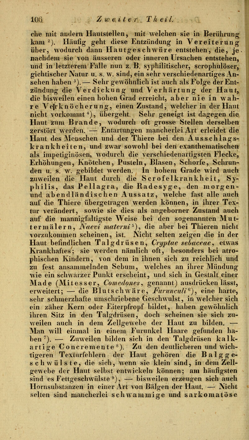 clie mit andern Hautstellen, mit welchen sie in Berührung^ kam ^). Häufig geht diese Entzündung in Vereiterung über, wodurch dann Hautgeschwüre entstehen, die, je nachdem sie von äusseren oder inneren Ursachen entstehen, und in letzterem Falle nun z. B, syphilitischer, scrophulöser, gichtischer Natur u. s, w. sind, ein sehr verschiedenartiges An- sehen haben ^).— Sehr gewöhnlich ist auch als Folge der Ent- zündung die Verdickung und Verhärtung der Haut, die bisweilen einen hohen Grad erreicht, aber nie in wah- re Ve|rknöcherung, einen Zustand, welcher in der Haut nicht vorkommt*), übergeht. Sehr geneigt ist dagegen die Haut zum Brande, wodurch oft grosse Stellen derselben 2:erstört werden. — Entartungen mancherlei Art erleidet die Haut des Menschen und der Thiere bei den Ausschlags- krankheiten, und zwar sowohl bei den exanthematischen als impetiginösen, wodurch die verschiedenartigsten Flecke, Erhöhungen, Knötchen, Pusteln, Blasen, Schorfe, Schrun- den u. s. w. gebildet werden. In hohem Grade wird auch zuweilen die Haut durch die Scrofelkrankheit, Sy- philis, das Pellagra, die Radesyge, den morgen- nnd abendländischen Aussatz, welche fast alle auch auf die Thiere übergetragen werden können, in ihrer Tex- tur verändert, sowie sie dies als angeborner Zustand auch auf die mannigfaltigste Weise bei den sogenannten Mut- ter malern, Naevi materni ^), die aber bei Thieren nicht vorzukommen scheinen, ist. Nicht selten zeigen die in der Haut befindlichen Talgdrüsen, Cryptae sebaceae^ etwas Krankhaftes; sie werden nämlich oft, besonders bei atro- phischen Kindern, von dem in ihnen sich zu reichlich und zu fest ansammelnden Sebum, welches an ihrer Mündung wie ein schwarzer Punkt erscheint, und sich in Gestalt einer Made (Mitesser, Comedojies^ genannt) ausdrücken lässt, erweitert; — die Blutschwäre, Furunculi^)^ eine harte, sehr schmerzhafte umschriebene Geschwulst, in welcher sich ein zäher Kern oder Eiterpfropf bildet, haben gewöhnlich ihren Sitz in den Talgdrüsen, doch scheinen sie sich zu- weilen auch in dem Zellgewebe der Haut zu bilden. — Man will einmal in einem Furunkel Haare gefunden ha- ben^). — Zuweilen bilden sich in den Talgdrüsen kalk- artige Concremente^). Zu den deutlicheren und wich- tigeren Texturfehlern der Haut gehören die B a 1 g g e- sch Wülste, die sich, wenn sie klein sind, in dem Zell- gewebe der Haut selbst entwickeln können; am häufigsten sind es Fettgeschwiüste ^), —• bisweilen erzeugen sich auch Hornsubstanzen in einer Art von Bälgen der Haut. — Nicht selten sind mancherlei schwammige und sarkomatöse
