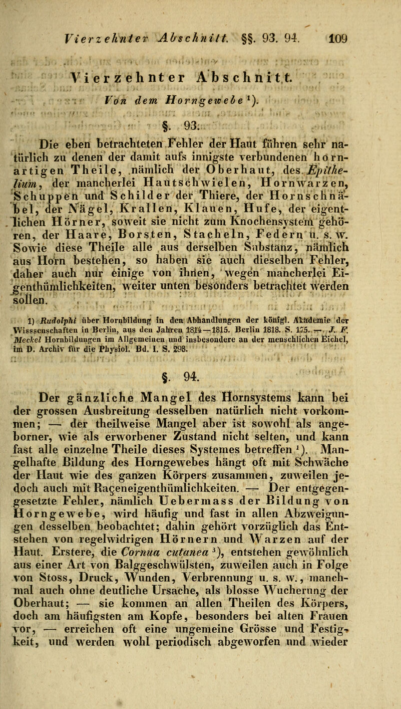 Vierzehnter Abs chnit t. Von dem Horngewede *). §. 93: Die eben betrachteten Fehler der Haut führen sehr na- türlich zu denen der damit aufs innigste verbundenen horn- artigen Theile, nämlich der Oberhaut, des.Epühe- lium, der mancherlei H a u t s c h w i e 1 e n, H o r n wa r z e n, Schuppen und Schilder der Thiere, der Hornschna- fcel, der iVägel, Krallen, Klauen, Hufe, der eigent- lichen Hörner, soweit sie nicht zum Knochensystenl gehö- ren, der Haare, Borsten, Stacheln, Federn ii. s. w. Sowie diese Theile alle aus derselben Substanz, nämlich 'aus Hörn bestehen, so haben sie auch dieselben Fehler, daher auch nur einige von ihrieh, wegen mancherlei Ei- ffenthiimlichkeiten, weiter unten besonders betrachtet werden sollen. . , ' f 1) Rudolphi über Hornbildung In den Abhandlungen der koiiigl. Äk&rdemie der Wisssenschaften in Berlin, aus den Jäheren 1814—1815. Berlin 1818. S. 1,75. t-J. F. Jß.eckel Hornbildungen im Allgemeinen und insbesondere an der menschlichen Eichel, 'tsU D. Archiv für die Physiol. Bd. I. S. 298, §. 94. Der gänzliche Mangel des Hornsystems kann bei der grossen Ausbreitung desselben natürlich nicht vorkom- men; — der theilweise Mangel aber ist sowohl als ange- borner, wie als erworbener Zustand nicht selten, und kann fast alle einzelne Theile dieses Systemes betreffen *). Man- gelhafte Bildung des Horngewebes hängt oft mit Schwäche der Haut wie des ganzen Körpers zusammen, zuweilen je- doch auch mit Rageneigenthümlichkeiten. -r- Der entgegen- gesetzte Fehler, nämlich Uebermass der Bildung von Horngewebe, wird häufig und fast in allen Abzweigun- gen desselben, beobachtet; dahin gehört vorzüglich das Ent- stehen von regelwidrigen Hörnern und Warzen auf der Haut. Erstere, die Cornua cutanea ^), entstehen gewöhnlich aus einer Art von Balggeschwülsten, zuweilen auch in Folge von Stoss, Druck, Wunden, Verbrennung u. s. w., manch- mal auch ohne deutliche Ursache, als blosse Wucherung der Oberhaut; — sie kommen an allen Theilen des Körpers, doch am häufigsten am Kopfe, besonders bei alten Frauen Tor, — erreichen oft eine ungemeine Grösse und Festig-» keit, und werden wohl periodisch abgeworfen und wieder