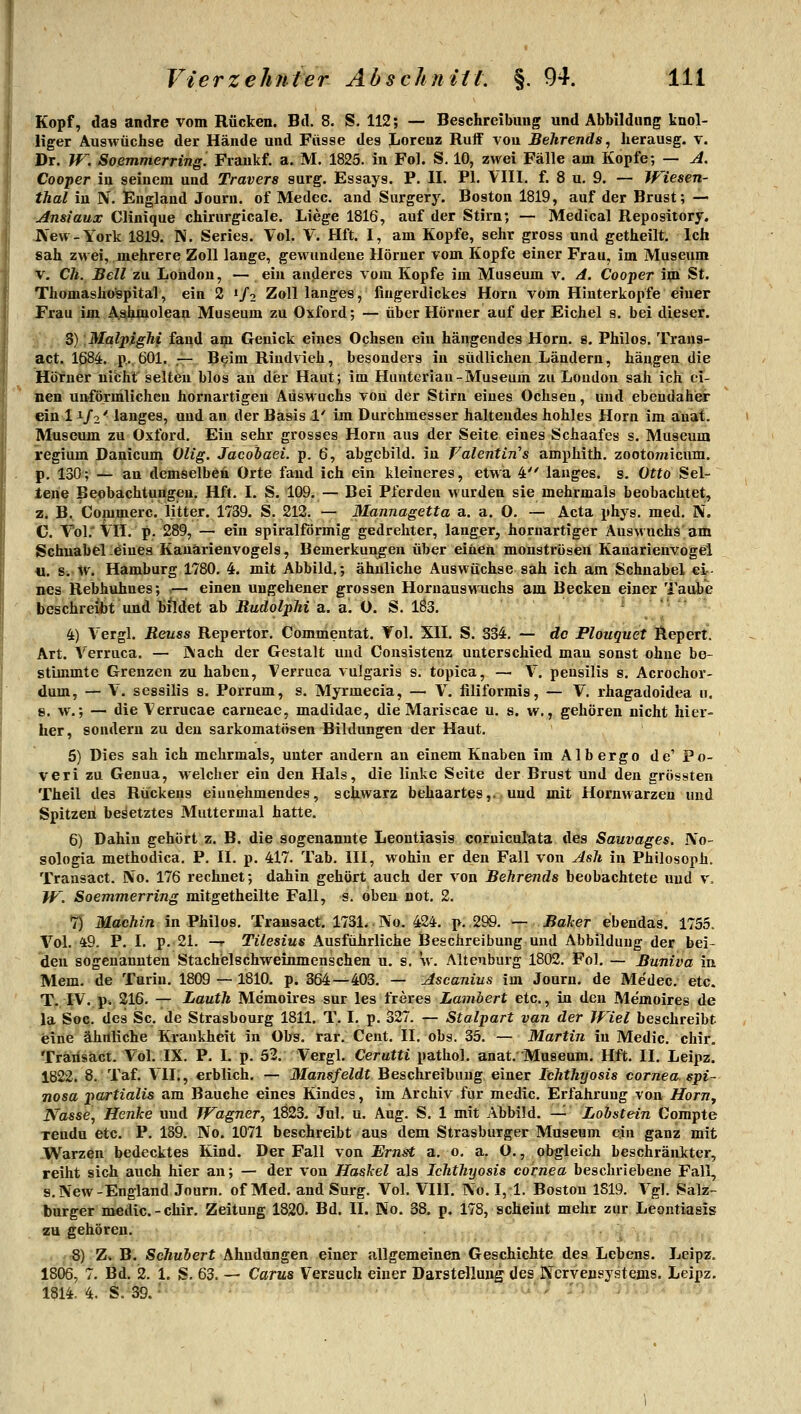 Kopf, das andre vom Rücken. Bd. 8. S. 112; — Beschreibung und Abbildimg knol- liger Auswüchse der Hände und Füsse des Lorenz Ruif von Behrends, herausg. v. Dr. W^. So&mmerring. Fraukf. a. M. 1825. in Fol. S. 10, zwei Fälle am Kopfe; — ji. Cooper in seinem und Travera surg. Essays. P. II. PI. VIII. f. 8 u. 9. — Wiesen- thal in N. England Journ. of Medec. and Surgery. Boston 1819, auf der Brust; — Ansiaux Clinique chirurgicale. Liege 1816, auf der Stirn; — Medical Repository. IN'ew-York 1819. N. Series. Vol. V. Hft. I, am Kopfe, sehr gross und getheilt. Ich sah zwei, mehrere Zoll lange, gewundene Höruer vom Kopfe einer Frau, im Museum V, eil. Bell zu London, — ein anderes vom Kopfe im Museum v. A. Cooper im St. Thomasho'spital, ein 2 «/o Zoll langes, fingerdickes Hörn vom Hinterkopfe einer Frau im Ashmolean Museum zu Oxford; — über Hörner auf der Eichel s. bei dieser. S) Malpighi fand ap Genick eines Ochsen ein hängendes Hörn. e. Philos. Trang- act. 1684. p... 601. .— Beim Rindvieh, besonders in südlichen Ländern, hängen die Höruer uibhl selten blos an dier Haut; im Hunteriau-Museum zu London sah ich ei- nen unförmlichen hornartigen Auswachs von der Stirn eines Ochsen, und ebendaher ein 11/2' langes, und an der Basis 1' im Durchmesser haltendes hohles Hörn im auat. Museum zu Oxford. Ein sehr grosses Hörn aus der Seite eines Schaafes s. Museum regium Danicum Ölig. Jacobaei. p. 6, abgcbild. in Valentin's amphith, zootomicum. p, 130; — au demselben Orte fand ich ein kleineres, etwa 4 langes, s. Otto Sel- tene Beobachtungen. Hft. I. S. 109. — Bei Pferden wurden sie mehrmals beobachtet, z. B. Commerc. litter. 1739. S. 212. — Mannagetta a. a. 0. — Acta phys. med. IV. C. Vol.'ill. p. 289,— ein spiralförmig gedrehter, langer, hornartiger Auswuchs am Schnabel .eines Kauarienvogels, Bemerkungen über einen monströsen Kanarienvogel u. s. w. Hamburg 1780. 4. mit Abbild.; ähnliche Auswüchse sah ich am Schnabel ei- nes Rebhuhnes; — einen ungeheuer grossen Horuauswuchs am Becken einer Taube beschreibt und hildet ab Rudolphi a. a. O. S. 183. ,.,...- 4) Vergl. Reuss Repertor. Commentat. Vol. XII. S. 334. — de Plouquet Repert. Art. Verruca. — ]\ach der Gestalt und Cousistenz unterschied man sonst ohne be- stimmte Grenzen zu haben, Verruca vulgaris s. topica, — V. peusilis s. Acrochor- dum, — V. sessilis s. Porrum, s. Myrmecia, — V. filiformis, — V. rhagadoidea u. 8. w.; — die Verrucae carneae, madidae, die Mariscae u. s. w., gehören nicht hier- her, sondern zu den sarkomatösen Bildungen der Haut. 5) Dies sah ich mehrmals, unter andern an einem Knaben im Alb ergo de' Po- veri zu Genua, welcher ein den Hals, die linke Seite der Brust und den grössten Theil des Rückens eiunehmendes, schwarz behaartes,, und mit Hornwarzen und Spitzeii besetztes Muttermal hatte. 6) Dahin gehört z. B. die sogenannte Leontiasis coruiculata des Sauvages. IVo- sologia methodica, P. II. p. 417. Tab. III, wohin er den Fall von Ash in Philosoph. Traasact. No. 176 rechnet; dahin gehört auch der von Behrends beobachtete und v. W. Soemmerring mitgetheilte Fall, s. oben not. 2. 7) Machin in Philos. Transact. 173L < No. 424. p. ,299. — Baker ebendas. 1755. Vol. 49. P. I. p. 21. —r Tilesius Ausführliche Beschreibung und Abbildung der bei- den sogenannten Stachelschweinmenschen u. s. w. Altenburg 1802. Fol. — Buniva in Mem. de Turin. 1809 — 1810. p. 364—403, — Ascanius im Journ. de Medec. etc. T. IV. p. 216. — Lauth Memoires sur les freres Lambert etc., in den Memoires de la Soc. des Sc. de Strasbourg 1811. T. I. p. o27. — Stalpart van der Jpiel beschreibt eine ähnliche Krankheit in Obs. rar. Cent. II. obs. 35. — Martin in Medic. chir. Trarisact. Vol. IX. P. I. p. 52. Vergl. Cerutti pathol. anat. Museum. Hft. II. Leipz. 1822. 8. Taf. VII., erblich. — Jtfons/eZdt Beschreibuug einer Ichthyosis cornea. spi- nosa partialis am Bauche eines Kindes, im Archiv für medic. Erfahrung von Hörn, Nasse, Henke und Wagner^ 1823. Jul. u. Aug. S. 1 mit Abbild. —•' Lohstein Corapte xendu etc. P. 189. No. 1071 beschreibt aus dem Strasbnrger Museum ein ganz mit -W^arzen bedecktes Kind. Der Fall von Ernst a. 0, a. O., obgleich beschränkter, reiht sich auch hier an; — der von Haskel als Ichthyosis cornea beschriebene Fall, s. New-England Journ. of Med. and Surg. Vol. VIII, No. I, 1. Boston 1S19. Vgl. Salz- burger medic.-chir, Zeitung 1820. Bd. II. No. 38. p. 178, scheint mehr zur Leontiasis zu gehören, 8) Zv B. Schubert Ahndungen einer allgemeinen Geschichte des Lebens. Leipz. 1806, 7, Bd. 2, 1. S, 63. — Carus Versuch einer Darstellung des Nervensystems. Leipz. 1814. 4. S.m'' = -' •• • '