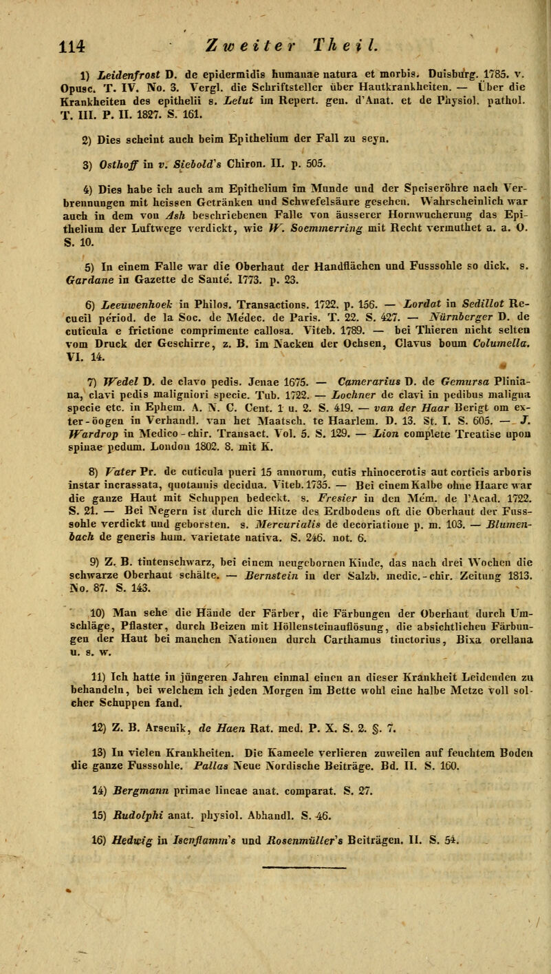 1) Leidenfrost D. de epidermidls humauae natura et morbis. Dulsbii'rg. 1785. v. Opttsc. T. IV. No. 3. Vergl. die Schriftsteller über Hautkrankheiten. — Lber die Krankheiten des epithelii 8. Lelut im Repert. gen. d'Anat. et de Physiol. pathol, T. III. P. II. 1827. S. 161. 2) Dies scheint auch beim Epithelium der Fall zu seyn. 3) Osthoff in v. Siebald's Chiron. II. p. 505, 4) Dies habe ich auch am Epithelium im Munde und der Speiseröhre nach Ver- brennungen mit heissen Getränken und Schwefelsäure gesehen. Wahrscheinlich war auch in dem von Jsh beschriebenen Falle von äusserer Hornwucheruug das Epi- thelium der Luftwege verdickt, wie W. Soemmerring mit Recht vermuthet a. a. O. S. 10. 5) In einem Falle war die Oberhaut der Handflächen und Fusssohle so dick. s. Gardane in Gazette de Saute. 1773. p. 23. 6) Leeuwerihoeh in Philos. Transactions, 1722. p. 156. — Lordat in SediUot Re- cueil period. de la Soc. de Medec. de Paris. T. 22. S. 427. — Nürnberger D. de cuticula e frictione comprimente callosa. Viteb. 1789. — bei Thieren nicht selten vom Druck der Geschirre, z. B. im Nacken der Ochsen, Clavus boum Columella. VI. 14. 7) Wedel D. de clavo pedis. Jeuae 1675. — Camerarius D. de Gemursa Plinia- na,^ clavi pedis maligniori specie. Tub. 1722. — Lochner de clavi in pedibus maligna specie etc. in Ephem. A. iV. C. Cent. 1 u. 2. S. 419. — van der Haar Berigt om ex- ter-öogen in Verhaudl. van het Maatsch. te Haarlem, D. 13. St. I. S. 605. — J. Wardrop in Medico - chir. Trausact. Vol. 5. S. 129. — Lion complete Treatise upon Spinae pedum. London 1802. 8. mit K. 8) Vater Pr. de cuticula pueri 15 annorum, cutis rhinocerotis aut corticis arboris instar incrassata, quotauuis decidua. Viteb. 1735. — Bei einemKalbe ohne Haare-war die ganze Haut mit Schuppen bedeckt, s. Fresier in den Mem. de TAcad. 1722. S. 21. — Bei Negern ist durch die Hitze des Erdbodens oft die Oberhaut der Fuss- sohle verdickt und geborsten, s. Mercurialis de decoriatioue p. m. 103. — Blumen- bach de generis hum. varietate nativa. S. 246. not. 6. 9) Z._ B. tintenschwarz, bei einem neugcbornen Kinde, das nach drei Wochen die schwarze Oberhaut schälte. — Bernstein in der Salzb. medic-chir. Zeitung 1813. No. 87. S. 143. 10) Man sehe die Hände der Färber, die Färbungen der Oberhaut durch Um- schläge, Pflaster, durch Beizen mit Höllensteinauflösung, die absichtlichen Färbun- gen der Haut bei manchen Nationen durch Carthamus tinctorius, Bixa orellana U. 8. W. 11) Ich hatte in jüngeren Jahren einmal einen an dieser Krankheit Leidenden zu behandeln, bei welchem ich jeden Morgen im Bette wohl eine halbe Metze voll sol- cher Schuppen fand. 12) Z. B. Arsenik, de Haen Rat. med. P. X. S. 2. §. 7. 13) In vielen Krankheiten. Die Kameele verlieren zuweilen auf feuchtem Boden die ganze Fusssohle. Pallaa Neue Nordische Beiträge. Bd. II. S. 160. 14) Bergmann primae lineae anat. comparat. S, 27. 15) Rudolphi anat, physiol, Abhandl. S, 46. 16) Hedwig in Isenflamm's und Rosenmiiller's Beiträgen. II. S. 54. ' /