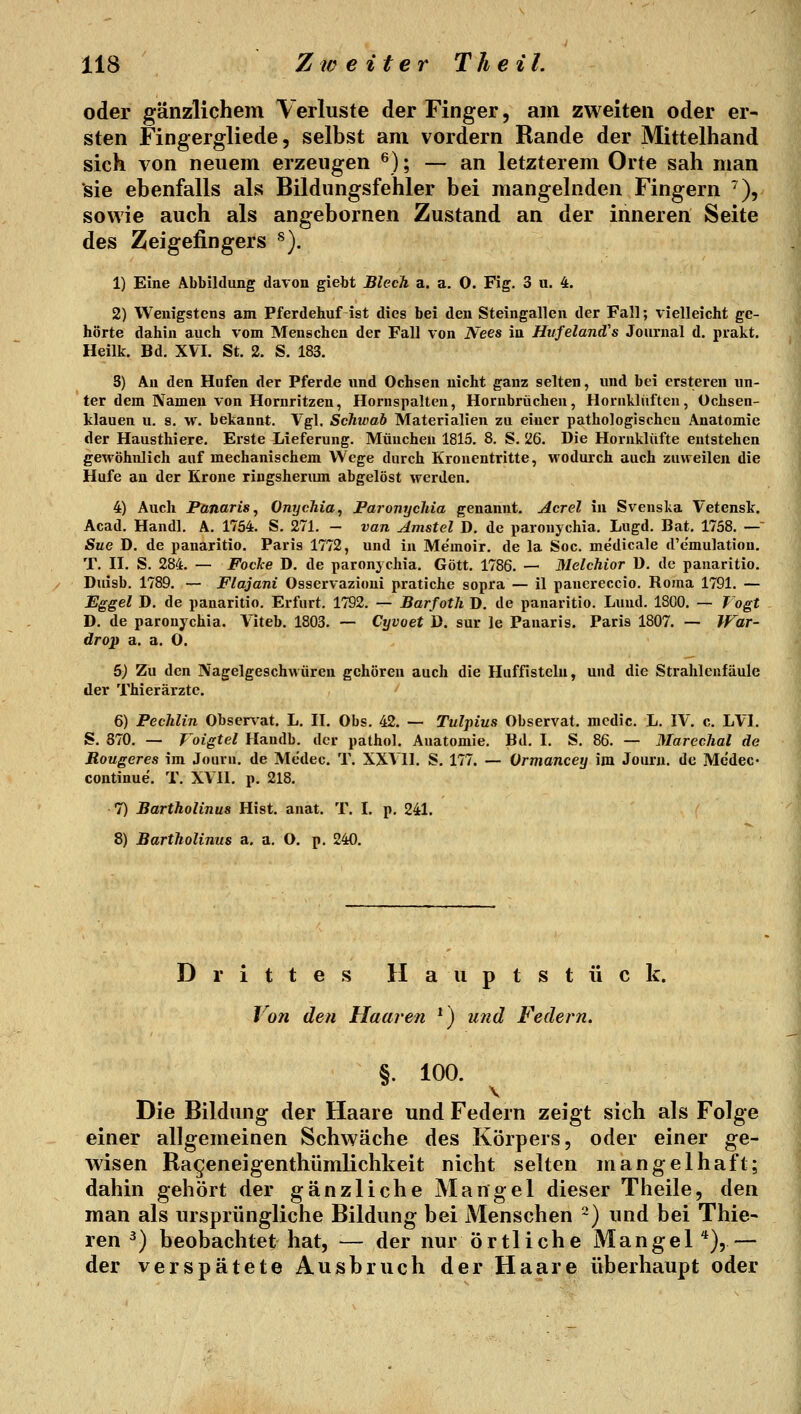 oder gänzlichem Verluste der Finger, am zweiten oder er- sten Fingergliede 5 selbst am vordem Rande der Mittelhand sich von neuem erzeugen ^); — an letzterem Orte sah man sie ebenfalls als Bildungsfehler bei mangelnden Fingern ^), sowie auch als angebornen Zustand an der inneren Seite des Zeigefingers ^). 1) Eine Abbildung davon giebt Blech a. a. 0. Fig. 3 u. 4. 2) Wenigstens am Pferdehuf ist dies bei den Steingallcn der Fall; vielleicht ge- hörte dahin auch vom Menschen der Fall von Nees in Hiifeland's Journal d. prakt. Heilk. Bd. XVI. St. 2. S. 183. S) An den Hufen der Pferde und Ochsen nicht ganz selten, und bei erstereu un- ter dem Namen von Hornritzen, Hornspaltcn, Hornbrüchen, Hornklüften, Ochsen- klauen u. 8. w. bekannt. Vgl. Schwab Materialien zu einer pathologischeu Anatomie der Hausthiere. Erste Lieferung. München 1815. 8. S. 26. Die Hornklüfte entstehen gewöhnlich auf mechanischem Wege durch Kronentritte, wodurch auch zuweilen die Hufe an der Krone ringsherimi abgelöst werden. 4) Auch Panaris^ Onychia, Paronychia genannt. Acrel in Svenska Vetensk. Acad. Handl, A. 1754. S. 271. - van Amstel D. de paronychia. Lugd. Bat. 1758. —' Sue D. de panaritio. Paris 1772, und in Me'moir. de la Soc. medicale d'e'mulation. T. II. S. 284. — Focke D. de paronychia. Gott. 1786. — Melchior ü. de panaritio. Duisb. 1789. — Flajani Osservazioni pratiche sopra — il panereccio. Roma 1791. — Eggel D. de panaritio. Erfurt. 1792. — Barfoth D. de panaritio, Lund. 1800. — Vogt D. de paronychia. Viteb. 1803. ~ Cyvoet 1). sur le Panaris. Paris 1807. — IFar- drop a. a. O. 5) Zu den Nagelgeschwüren gehören auch die Huffisteln, und die Strahlenfäule der Thierärztc. 6) Pechlin Obser\'at. L. II. Obs. 42. — Tulpius Observat. mcdic. L. IV. c. LVI. S. 870. — Voigtel Handb. der pathol. Anatomie. Bd. I. S, 86. — Marechal de Rougeres im Jouru. de Medec. T. XXVII. S. 177. — Vrmancey im Journ. de Medec- continue. T. XVII. p. 218. 7) Bartholinus Hist. anat. T. I. p. 241. ' 8) Bartholinus a. a, O. p. 240. Drittes H a u p t s t ü c k. Von den Haaren ^) und Federn. §. 100. Die Bildung der Haare und Federn zeigt sich als Folge einer allgemeinen Schwäche des Körpers, oder einer ge- Avisen Rageneigenthümlichkeit nicht selten mangelhaft; dahin gehört der gänzliche Mangel dieser Theile, den man als ursprüngliche Bildung bei Menschen ~) und bei Thie- ren ^) beobachtet hat, — der nur örtliche Mangel *),— der verspätete Ausbruch der Haare überhaupt oder