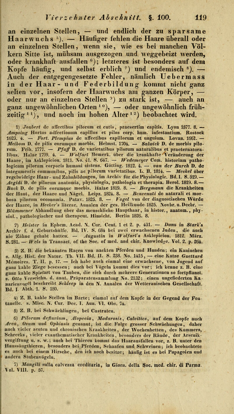 an einzelnen Stellen, — und endlich der zu sparsame Haarwuchs ^). — Häufiger fehlen die Haare überall oder an einzelnen Stellen, wenn sie, wie es bei manchen Völ- kern Sitte ist, mühsam ausgezogen und weggebeizt werden, oder krankhaft ausfallen ^); letzteres ist besonders auf dem Kopfe häufig, und selbst erblich ^) und endemisch ^). — Auch der entgegengesetzte Fehler, nämlich Uebermass in der Haar- und Federbildung kommt nicht ganz selten vor, insofern der Haarwuchs am ganzen Körper, — oder nur an einzelnen Stellen ^) zu stark ist, — auch an ganz ungewöhnlichen Orten ^ ^), — oder ungewöhnlich früh- zeitig^^), und noch im hohen Alter ^~) beobachtet wird. 1) Jouhert de affectibus pilorum et cutis, praesertim capitis. Lyon 1577. 8. — Amjising Hortus adfectiouum capillos et pilos corp. hum. iiifestantium. Rostock 1623. 4. — Fort. Plempius de aifeetibus capillorum et unguium. Lovan. 1661. — Meibom D. de pilis eorumque morbis. Heimst. 1704. — Sahvick D. de morbis pilo- rum. Frib. 1777. — Pfoff D. de varietatibus pilorum naturalibus et praeternatura- libus. Halae 1799. 4. — Wolfart Bemerk, über die krankhafte'^Veränderung der Haare, im Asklepieion. 1811. iVo. 41. S. 647. — Wedemeyer Com. historiam patho- logicam pilorum corporis humani sistens. Göttiug. 1812. 4. — van der Burch D. de iuteguraeiitis communibus, pilis ac pilorum varietatibus. L. B. 1814. — Meckel über regelvtidrige Haar-und Zahiibildungen, im Archiv für.die Physiologie. Bd. I. S. 519.— Aegidi D. de pilorum auatomia, physiologia, pathologia et therapia. Berol. 1819. 8.— Buch D. de pilis eorumque morbis. Halae 1819. 8. — Bergmann die Krankheiten der Haut, der Haare und Nägel. Leipz. 1824. 8. — Benvenuti de natural! et mor- bosa pilorum oecouomia. Patav. 1825. 8. — Vogel von der diagnostischen Würde der Haare, in Hecker's literar. Auualeu der ges. Heilkunde 1825. IV'ovbr. u. Decbr. — Blümmener Abhandlung über das menschliche Haupthaar, in histor., auatom., phy- siol., pathologischer und therapeut. Hinsicht. Berlin 1826. 8. ?) Heister in Ephem. Acad. N. Cur, Cent. 1 et 2. p. 431. — Danz in Starkes Archiv f. d. Geburtshülfe. Bd. IV. S. 684 bei zwei erwachsenen Jaden, die auch nie Zähne gehabt hatten. — Augustin in Wolfarfs Asklepieion. 1812. März. S.281, — Wels in Transact. of the Soc. of med. and chir. Knowied;re, Vol. 2. p. 264. 3) Z. B. die bekannten Ragen von nackten Pferden und Hunden; ein Kaninchen g. Allg. Hist. der Natur. Th. VH. Bd. H. S. 238. No. 1415, — eine Katze Guettard Memoires. T. H. p. 17. — Ich habe auch einmal eine erwachsene, von Jugend auf ganz kahle Ziege besessen; auch bei Vögeln kommt dies vor; ich kenne z. B. eine ganz kahle Spielart von Tauben, die sich durch mehrere Generationen so fortpflanzt, s. Otto Ver^eichn. d. anat. Präparatensammluug No. 2132; einen ungefiederten Ka- narienvogel beschreibt ScMeep in den N. Annalen der Wetterauischeu Gesellschaft. Bd. T- Abth. 1. S. 180. 4) Z. B. kahle Stellen im Barte; einmal auf dem Kopfe in der Gegend der Fon- tanelle, s. Mise. N. Cur. Dec. I. Aun. VI. Obs. 74. 5) Z. B. bei Schwächlingen, bei Castraten. 6) Pilorum defluvium, Alopecia, Madarosis, Calvities, auf dem Kopfe auch i Area, Ovum und Ophiasis genannt, ist die Folge grosser Schwächungen, daher auch vieler acuten und chronischen Krankheiten, der Wochenbetten, des Kummers, Schrecks, vieler exanthematischer Krankheiten, besonders der Räude, der Arsenik- vergiffung u. s. w.; auch bei Thieren kommt das Haarausfallen vor, z. B. unter den Haussäugthieren, besonders bei Pferden, Schaafen und Schweinen; ich beobachtete es auch bei einem Hirsche, den ich noch besitze; häufig ist es bei Papageien und > andern Stubenvögeln. 7) Mangili sulla, calvezza ereditaria, iu Gioru. della Soc, med. chir. di Parma. Vol. VIII. p. 57.