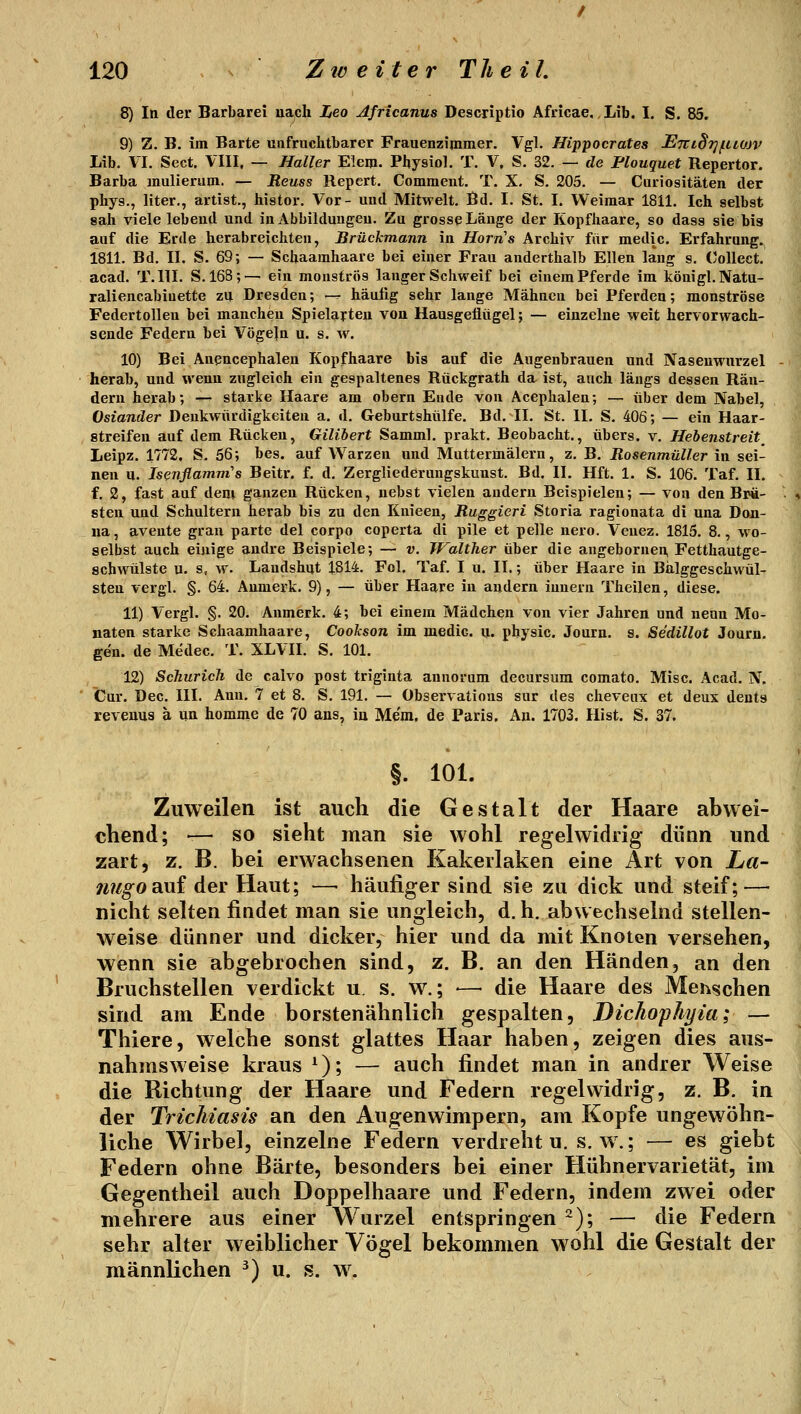 8) In der Barbarei uaph Leo Africanus Descriptio Africae, Lib. I. S. 85. 9) Z. B. im Barte unfruchtbarer Frauenzimmer. Vgl. Hippocrates £7ri§7jfit0JV Lib. VI. Sect. VIII, — Haller Elem. Physiol. T. V. S. 32. — de Plouquet Repertor. Barba mulierum. — Reuss Repert. Comment. T. X. S. 205. — Curiositäten der phys., liter., artist., iiistor. Vor- und Mitwelt. Bd. I. St. I. Weimar 1811. Ich selbst sah viele lebend und in Abbildungen. Zu grosse Länge der Kopfhaare, so dass sie bis auf die Erde herabreichten, Brückmann in Horns Archiv ftir medic. Erfahrung. 1811. Bd. II. S. 69; — Schaamhaare bei einer Frau anderthalb Ellen lang s. (Collect, acad. T.III. S. 168;— ein monströs langer Schweif bei einem Pferde im königl. Nata- raliencabiuette zu Dresden; -^ häufig sehr lange Mähnen bei Pferden; monströse Federtollen bei manchen Spielarten von Hausgeflügel; — einzelne weit hervorwach- sende Federn bei Vögeln u. s. w. 10) Bei Anencephalen Kopfhaare bis auf die Augenbrauen und Nasenwurzel - herab, und wenn zugleich ein gespaltenes Rückgrath da ist, auch längs dessen Rän- dern herab; -^ starke Haare am obern Ende von Acephalen; — über dem Nabel, Oslander Denkwürdigkeiten a. d. Geburtshülfe. Bd. II. St. II. S. 406; — ein Haar- streifen auf dem Rücken, Gilibert Samml. prakt. Beobacht., übers, v. Hebenstreit^ Leipz. 1772. S. 56; bes. auf Warzen und Muttermälern, z. B. Rosenmüller in sei- nen u. Isenflamm's Beitr. f. d. Zergliederungskunst. Bd. IL Hft. 1. S. 106. Taf. IL f, 2, fast aaf dem ganzen Rücken, nebst vielen andern Beispielen; — von den Brä- . t sten und Schultern herab bis zu den Knieen, Ruggieri Storia ragionata di una Don- na, avente grau parte del corpo coperta di pile et pelle nero. Veuez. 1815. 8., wo- selbst auch einige andre Beispiele; — v. TValther über die augebornen, Fetthautge- schwülste u. s, w. Landshut 1814. Fol. Taf. I u. IL; über Haare in Balggeschwül- sten vergl. §. 64. Anmerk. 9), — über Haare in andern innern Theilen, diese. 11) Vergl. §. 20. Anmerk. 4; bei einem Mädchen von vier Jahren und neun Mo- naten starke Schaamhaare, Cookson im medic. u. physic. Journ. s. Sedillot Journ. gen. de Medec. T. XLVIL S, 101. 12) Schurich de calvo post triginta annoram decursum comato. Mise. Acad. N. Cur. Dec. III. Ann. 7 et 8. S. 191. — Observatious sur des cheveux et deux dents revenus ä un homme de 70 ans, iu Me'm, de Paris. An. 1703. Hist. S. 37. §. 101. Zuweilen ist auch die Gestalt der Haare abwei- chend; — so sieht man sie wohl regelwidrig dünn und J zart, z. B. bei erwachsenen Kakerlaken eine Art von La- ^ nugORui der Haut; —• häufiger sind sie zu dick und steif; — nicht selten findet man sie ungleich, d.h. abwechselnd stellen- weise dünner und dicker, hier und da mit Knoten versehen, wenn sie abgebrochen sind, z. B. an den Händen, an den Bruchstellen verdickt u. s. w.; -— die Haare des Menschen sind am Ende borstenähnlich gespalten, Dichophyia; — Thiere, welche sonst glattes Haar haben, zeigen dies aus- nahmsweise kraus ^); — auch findet man in andrer Weise die Richtung der Haare und Federn regelwidrig, z. B. in der TricMasis an den Augenwimpern, am Kopfe ungewöhn- liche Wirbel, einzelne Federn verdreht u. s.w.; — es giebt Federn ohne Barte, besonders bei einer Hühnervarietät, im Gegentheil auch Doppelhaare und Federn, indem zwei oder mehrere aus einer Wurzel entspringen/^); — die Federn sehr alter weiblicher Vögel bekommen wohl die Gestalt der männlichen ^) u. s. w.