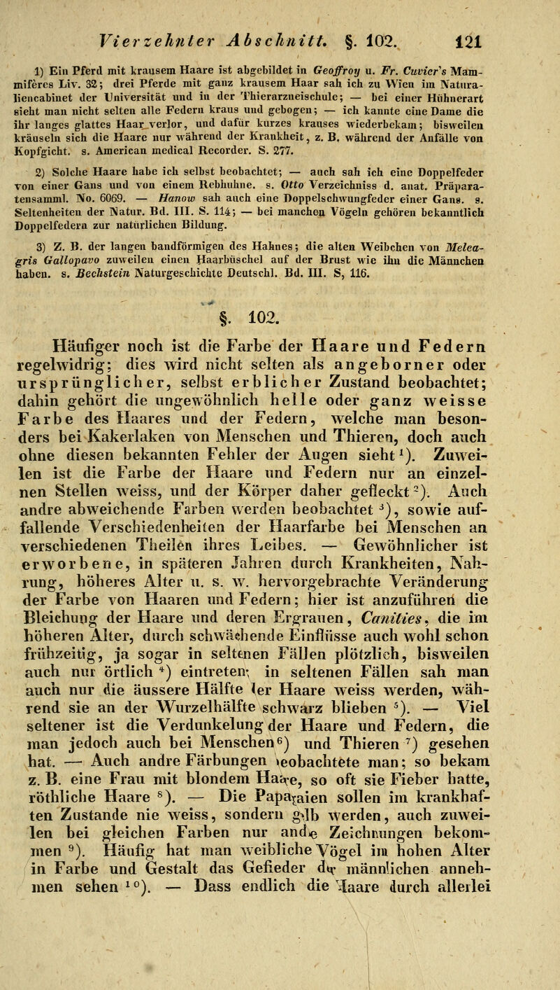 1) Ein Pferd mit krausem Haare ist abgebildet in Geoffroy u. Fr. Cuvicr^s Mam- miferes Liv. 32; drei Pferde mit ganz krausem Haar sah ich zu Wien im Natura- liencabinet der Universität und in der Thierarzneischule; — bei einer Huhnerart sieht man nicht selten alle Federn kraus und gebogen; — ich kannte eine Dame die ihr langes glattes Haar verlor, und dafür kurzes krauses wiederbekam; bisweileu kräuseln sich die Haare nur während der Krankheit, z. B. während der Anfälle von Kopfgicht, s. American medical Recorder. S. 277. 2) Solche Haare habe ich selbst beobachtet; — auch sah ich eine Doppelfeder Ton einer Gans und von einem Rebhuhne, s. Otto Verzeichniss d. anat. Präpara- tensamml. No. 6069. — Hanow sah auch eine Doppelschwungfeder einer Gang, g, Seltenheiten der Natur. Bd. III. S. 114; — bei manche» Vögeln gehören bekanntlich Doppelfedera zur natürlichen Bildung. 3) Z, B. der langen bandförmigen des Hahnes; die alten Weibchen von Melca- gris Gallopavo zuweilen einen Haarbüschel auf der Brust M'ie ihu die Mäunchen haben, s. Beckstein Naturgeschichte Deutschl. Bd. III. S, 116. §. 102. Häufiger noch ist die Farbe der Haare und Federn regelwidrig; dies wird nicht selten als angeborner oder ursprünglicher, selbst erblicher Zustand beobachtet; dahin gehört die ungewöhnlich helle oder ganz weisse Farbe des Haares und der Federn, welche man beson- ders bei Kakerlaken von Menschen und Thieren, doch auch ohne diesen bekannten Fehler der Augen sieht ^). Zuwei- len ist die Farbe der Haare und Federn nur an einzel- nen Stellen weiss, und der Körper daher gefleckt ^). Aoch andre abweichende Farben werden beobachtet ^), sowie auf- fallende Verschiedenheiten der Haarfarbe bei Menschen an verschiedenen Theiien ihres Leibes. — Gewöhnlicher ist erworbene, in späteren Jahren durch Krankheiten, Nah- rung, höheres Alter u. s. v/. hervorgebrachte Veränderung der Farbe von Haaren und Federn; hier ist anzuführen die Bleichung der Haare und deren Ergrauen, Canities^ die im höheren Alter, durch schwächende Einflüsse auch wohl schon frühzeitig, ja sogar in selttnen Fällen plötzlich, bisweilen auch nur örtlich *) eintreten- in seltenen Fällen sah man auch nur die äussere Hälfte 1er Haare weiss werden, wäh- rend sie an der Wurzelhälfte schwarz blieben ^). — Viel seltener ist die Verdunkelung der Haare und Federn, die man jedoch auch bei Menschen 6) und Thieren ^) gesehen hat. — Auch andre Färbungen »eobachtete man; so bekam z. B. eine Frau mit blondem Haij^e, so oft sie Fieber hatte, röthliche Haare ^). — Die Papa^^aien sollen im krankhaf- ten Zustande nie weiss, sondern g^jb werden, auch zuwei- len bei gleichen Farben nur andje Zeichnungen bekom- men ^). Häufig hat man weibliche Vögel im hohen Alter in Farbe und Gestalt das Gefieder dt^- männlichen anneh- men sehen 1°). — Dass endlich die i[aare durch allerlei