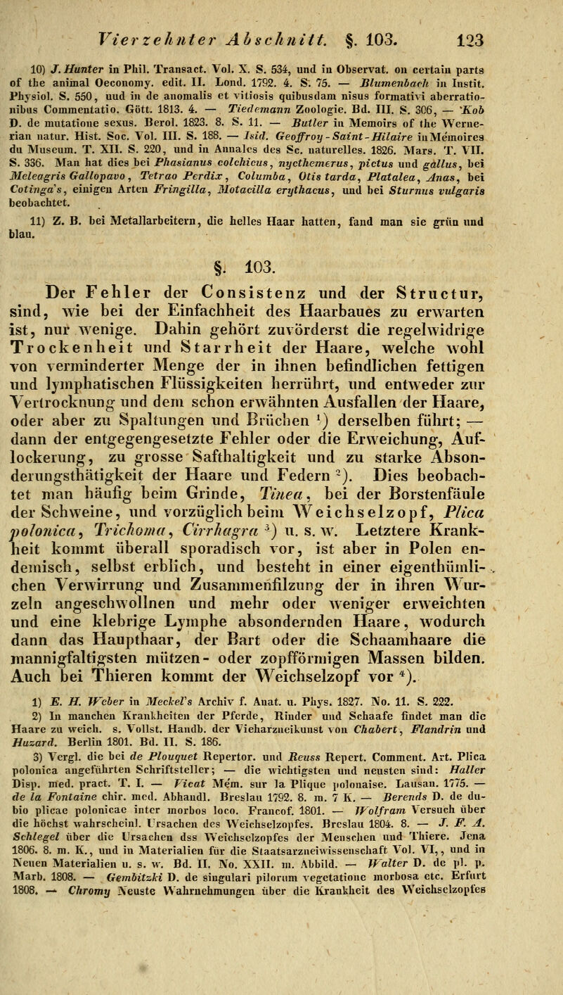 10) J. Hunter in Phil. Transact. Vol. X. S. 534, und in Observat. on ceitain parts of the animal Oeconomy. edit. II. Lond. 1792. 4, S. 75. — Blumenbacli in Instit. Physiol. S. 550, und in de anomalis et vitiosis quibusdam nisus formativi aberratio- nibus Commentatio. Gott. 1813. 4. — Tiedemann Zoologie. Bd. III. S. 306, — 'Koh D. de mutatione sexus, Berol. 1823. 8. S. 11. — Butler in Memoirs of the Werne- rian natur. Hist. Soc. Vol. III. S. 188. — ls>id. Geoffroy-Saint-Hilaire iuMemoirea du Museum. T. XII. S. 220, und in Annaks des Sc. naturelles. 1826. Mars. T. VII. S. 336. Man hat dies bei Fhasianus colchicus, nycthemerus, pictus und gallus, bei Meleagris Gallopavo, Tetrao Pcrdix ^ Columba, Otts tarda, Flatalea, ^nas, bei Cotinga's, einigen Arten Fringilla, Motacilla erythacus, und bei Sturnus vulgaris beobachtet. 11) Z. B. bei Metallarbeitern, die helles Haar hatten, fand man sie grün und blau. §j 103. Der Fehler der Consistenz und der Structur, sind, wie bei der Einfachheit des Haarbaues zu erwarten ist, nur wenige. Dahin gehört zuvörderst die regelwidrige Trockenheit und Starrheit der Haare, welche wohl von verminderter Menge der in ihnen befindlichen fettigen und lymphatischen Flüssigkeiten herrührt, und entweder zur Yertrocknung und dem schon erwähnten Ausfallen der Haare, oder aber zu Spaltungen und Brüchen ^) derselben führt; — dann der entgegengesetzte Fehler oder die Erweichung, Auf- lockerung, zu grosse Safthaltigkeit und zu starke Abson- derungsthätigkeit der Haare und Federn -). Dies beobach- tet man häufig beim Grinde, Tinea^ bei der Borstenfäule der Schweine, und vorzüglich beim Weichselzopf, Plica jjolonica^ Trichoma ^ Cirrhagra ^) u. s. w. Letztere Krank- heit kommt überall sporadisch vor, ist aber in Polen en- demisch, selbst erblich, und besteht in einer eigenthümli- chen Verwirrung und Zusammenfilzung der in ihren Wur- zeln angeschwollnen und mehr oder weniger erweichten und eine klebrige Lymphe absondernden Haare, wodurch dann das Haupthaar, der Bart oder die Schaamhaare die mannigfaltigsten mutzen- oder zopfförmigen Massen bilden. Auch bei Thieren kommt der Weichselzopf vor *). 1) E. H. Weler in MeckeVs Archiv f. Anat. u. Phys. 1827. No. 11. S. 222, 2) In manchen Kranlvheiten der Pferde, Rinder und Schaafe findet man die Haare zu weich, s. Vollst. Handb. der Vieharzneikunst von Chabert, Flandrin und Huzard. Berlin 1801. Bd. II. S. 186. 3) Vergl. die bei de Flouquet Repertor. und Reuss Repert. Commeut. Art. Plica polonica angeführten Schriftsteller; — die wichtigsten und neusten sind: Haller Disp. med. pract. T. I. — Vicat Me'm. sur la Plique polouaise. Lausan. 1775. — de la Fontaine chir. med, Abhandl. Breslau 1792. 8. ra. 7 K. — Berends D. de du- bio plicae polonicae inter morbos loco. Francof. 1801. — TFolfram Versuch über die höchst wahrscheinl. Ursachen des Weichselzopfes. Breslau 1804. 8. — J. F. A. Schlegel über die Ursachen dss Weichsclzopfes der Menschen und Thiere. Jena 1806. 8. m. K., und in Materialien für die Staatsarzneiwissenschaft Vol. VI,, und in Neuen Materialien u. s. w. Bd. II. No. XXII. m. Abbild. — Walter D. de pl. p. Marb. 1808. — Gembitzki D. de singulari pilorum vegetatione morbosa etc. Erfurt 1808, — Chromy Neuste Wahrnehmungen über die Krankheit des Weichsclzopfes