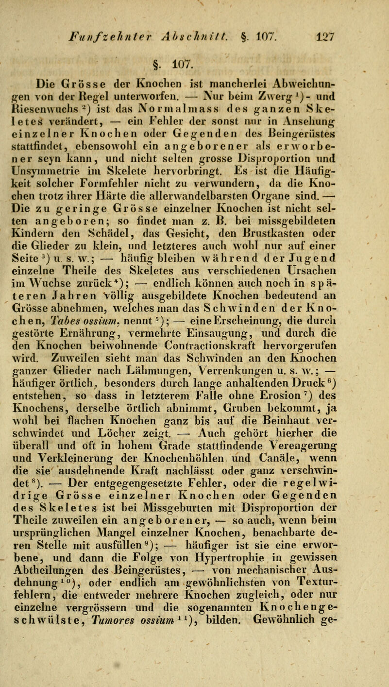 §. 107. Die Grösse der Knochen ist mancherlei Abweichun- gen von der Regel unterworfen. — Nur beim Zwerg *)- und Riesenwuchs^) ist das Xormalmass des ganzen Ske- letes verändert, — ein Fehler der sonst nur in Ansehung einzelner Knochen oder Gegenden des Beingerüstes stattfindet, ebensowohl ein angeborener als erworbe- ner seyn kann, und nicht selten grosse Disproportion und Unsymmetrie im Skelete hervorbringt. Es ist die Häufig- keit solcher Formfehler nicht zu verwundern, da die Kno- chen trotz ihrer Härte die allerwandelbarsten Organe sind. —' Die zu geringe Grösse einzelner Knochen ist nicht sel- ten angeboren; so findet man z. B. bei missgebildeten Kindern den Schädel, das Gesicht, den Brustkasten oder die Glieder zu klein, und letzteres auch wohl nur auf einer Seite ^) u s. w^; — häufig bleiben während der Jugend einzelne Theile des Skeletes aus verschiedenen Ursachen im Wüchse zurück*); — endlich können auch noch in spä- teren Jahren Völlig ausgebildete Knochen bedeutend an Grösse abnehmen, welches man das Schwinden der Kno- chen, Tabes ossimn, nennt ^); — eine Erscheinung, die durch gestörte Ernährung, vermehrte Einsaugung, und durch die den Knochen beiwohnende Contractionskraft hervorgerufen wird. Zuweilen sieht man das Schwinden an den Knochen ganzer Glieder nach Lähmungen, A'errenkungen u. s. w.; — häufiger örtlich^ besonders durch lange anhaltenden Druck ^) entstehen, so dass in letzterem Falle ohne Erosion^) des Knochens, derselbe örtlich abnimmt, Gruben bekommt, ja wohl bei flachen Knochen ganz bis auf die Beinhaut ver- schwindet und Löcher zeigt. — Auch gehört hierher die überall und oft in hohem Grade stattfindende Verengerung und Verkleinerung der Knochenhöhlen und Canäle, wenn die sie ausdehnende Kraft nachlässt oder ganz verschwin- det^). — Der entgegengesetzte Fehler, oder die regelwi- drige Grösse einzelner Knochen oder Gegenden des Skeletes ist bei Missgeburten mit Disproportion der Theile zuweilen ein angeborener, — so auch, wenn beim ursprünglichen Mangel einzelner Knochen, benachbarte de- ren Stelle mit ausfüllen'^); — häufiger ist sie eine erAVor- bene, und dann die Folge von Hypertrophie in gewissen Abtheilungen des Beingerüstes, — von mechanischer Aus- dehnung ^°), oder endlich am gewöhnlichsten von Textur- fehlern, die entweder mehrere Knochen zugleich, oder nur einzelne vergrössern und die sogenannten Knochenge- schwülste, Tumores ossiwn * ^), bilden. Gew öhnlich ge-