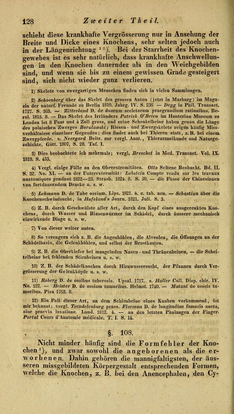 schiebt diese krankhafte Vergrösserung nur in Ansehung der Breite und Dicke eines Knochens, sehr sehen jedoch auch in der Längenrichtung ^~). Bei der Starrheit des Knochen- gewebes ist es sehr natürlich, dass krankhafte Anschwellun- gen in den Knochen dauernder als in den Weichgebilden sind, und wenn sie bis zu einem gewissen Grade gesteigert sind, sich nicht wieder ganz verlieren. 1) Skelete von zwergartigen Menschen finden sich in vielen Sammlungen. 2) ScJioenberg üher das Skelet des grossen Anton (jetzt in Marburg) im Maga- zin der naturf. Freunde zu Berlin 1810. Jahrg. IV. S. 236 — I>egg in Phil. Transact. 1727. S. 363. — Zitterland D. de duorum sceletorum praegraudium rationihus. Be- Tol. 1815. 8. — Das Skelet des Irrländers Patrick O'Brien im Hunterian Museum zu London ist 8 Fass und 4 Zoll gross, und seine Schenkelbeine haben genau die Länge des polnischen Zwerges JBorulawski; Riesen- und Zwergskelete zeigen häufig Miss- verhältnisse einzelner Gegenden; dies findet auch bei Thieren statt, z.B. bei einem Zwergpferde, s. Neergard Beitr. zur vergl. Anat., Thierarzneikuude und Naturge- echichte. Gott. 1807. S. 28. Taf. 1. 3) Dies beobachtete ich mehrmals; vergl. BrescJiet in Med. Transact. Vol. IX. 1818. S. 433. 4) Vergl, einige Fälle an den Oberextremitäten. Otto Seltene Beobacht. Bd. IL S. 32. INo. XL — an der Unterextremität: Lohstein Compte reudu sur les travaux anatomiques pendant 1822—23. Strasb. 1824. 8. S. 30. — die Füsse der Chinesinnen von fortdauerndem Drucke u. s. w. 5) Lehmann D. de Tabe ossium. Lips. 1821. 4. c. tab. aen. — Sebastian über die Knochenschwindsucht, in Hufeland's Journ. 1821. Juli. S. 3. 6) Z. B. durch Geschwülste aller Art, durch den Kopf eines ausgerenkten Kno- chens, durch Wasser und Blasenwürmer im Schädel, durch äussere mechanisch einwirkende Dinge u. s, w. 7) Von dieser weiter unten. 8) So verengern sich z. B. die Augenhöhlen, die Alveolen, die Öffnungen an der Schädelbasis, die Gelenkhöhlen, und selbst der Brustkasten. 9) Z. B. die Oberkiefer bei mangelnden Nasen- und Thränenbeinen, — die Schei- telbeine bei fehlenden Stirnbeinen u. s. w. 10) Z. B. der Schädelkuocheu durch Hirnwassersucht, der Pfannen durch Ver- grösserung der Geleukköpfe u. s. w. 11) Roberg D. de ossibus tuberosis. Upsal. 1717. s. Haller Coli. Disp. chir, IV. No. 122. — Heister D. de ossium tomoribus. Heimst. 1740. — Matani de osseis tu- moribus. Pisa 1763. 8. 12) Ein Fall dieser Art, an dem Schienbeine eines Knaben vorkommend, ist mir bekannt; vergl. Trendelenburg praes. Florman D. de longitudine femoris ancta, sine praevia luxatione. Lund. 1812. 4. — an den letzten Phalangen der Finger. Portat Cours d'Anatomie medicale. T. 1. S. 14. §. 108. Nicht minder häufig sind die Formfehler der Kno- \ chen^)^ und zwar sowohl die angeborenen als die er- worbenen. Dahin gehören die mannigfaltigsten, der äus- seren missgebildeten Körpergestalt entsprechenden Formen, welche die Knochen, z. B. bei den Anencephalen, den Cy-