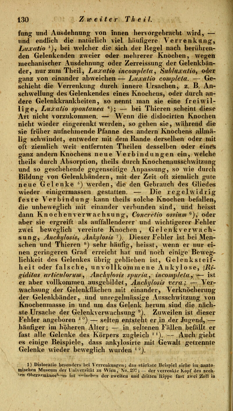 fang und Ausdehnung von innen hervorgebracht wird, — und endlich die natürlich viel hiluligere Verrenkung, Luxatio ^), bei welcher die sich der Regel nach berühren- den Gelenkenden zweier oder mehrerer Knochen, wegen mechanischer Ausdehnung oder Zerreissung der Gelenkbän- der, nurzuniTheil, huxatio incompleia^ Subluxalio, oder ganz von einander abweichen — Luxatio compleia. — Ge- schieht die Verrenkung durch innere Ursachen, z. B. An- schwellung des Gelenkendes eines Knochens, oder durch an- dere Gelenkkrankheiten, so nennt man sie eine freiwil- lige, Ltuxatio spontanea *); — bei Thieren scheint diese Art nicht vorzukommen, —- Wenn die dislocirten Knochen nicht wieder eingerenkt werden, so gehen sie, während die sie früher aufnehmende Pfanne des andern Knochens allmä- lig schwindet, entweder mit dem Rande derselben oder mit oft ziemlich weit entfernten Theilen desselben oder eine^ ganz andern Knochens neue Verbindungen ein, welche theils durch Absorption, theils durch Knochenausschwitzung und so geschehende gegenseitige Anpassung, so wie durch Bildung von Gelenkbändern, mit der Zeit oft ziemlich gute neue Gelenke ^) werden, die den Gebrauch des Gliedes wieder einigermassen gestatten. — Die regelwidrig feste Verbindung kann theils solche Knochen befallen, die unbeweglich mit einander verbunden sind, und heisst dann Knochenverwachsung, Concretio ossinm ^), oder aber sie ergreift als auffallenderer und wichtigerer Fehler zwei beweglich vereinte Knochen, Gelenkverwach- sung, Atichylosis^ Änhylosis ^). Dieser Fehler ist bei Men- schen und Thieren ^) sehr häufig, heisst, wenn er nur ei- nen geringeren Grad erreicht hat und noch einige Beweg- lichkeit des Gelenkes übrig geblieben ist, Gelenk Steif- heit oder falsche, unvollkommene Ankylose, \Ri^ giditas articulorum ^ Anchylosis spuria^ incompletUy •'^ ist er aber vollkommen ausgebildet, Anchylosis vera; — Ver- wachsung der Gelenkflächen mit einander. Verknöcherung der Gelenkbänder, und unregelmässige Ausschwitzung von Knochenmasse in und um das Gelenk herum sind die näch- ste Ursache der Gelenkverwachsung ^). Zuweilen ist dieser Fehler angeboren ^ °) — selten entsteht er in der Jugend, — häufiger im höheren Alter; — in seltenen Fällen befällt er fast alle Gelenke des Körpers zugleich ^^). — Auch giebt es einige Beispiele, dass ankylosirte mit Gewalt getrennte Gelenke wieder beweglich wurden ^ ^). 1) Dislocaüo besonders bei Verreukungen; das stärkste Beispiel siehe im anato- mischen Museum der Universität zu Wien, ]No. 297; — der verrenkte Kopf des rech- len Ol»erf»rinkuoc''''ns ist •'ischpn der zweiten und dritten Rippe fast zwei Zoll in