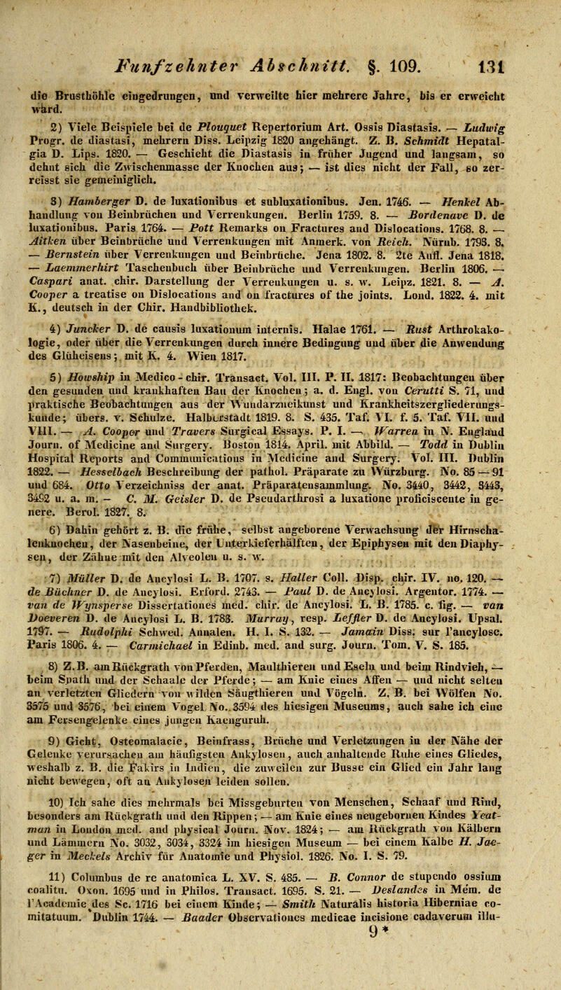 die Brusthöhle eingedrungen, nnd verweilte hier mehrere Jahre, bis er erweicht wkrd. 2) Viele Beispiele hei de Plouquet Repertorium Art. Ossis Diastasis. — Ludwig Progr. de diastasi, mehrern Diss. Leipzig 1820 angehängt. Z. B, Schmidt Hepatal- gia D. Lips. 1820. — Geschieht die Diastasis in früher Jugend und langsam, so dehnt eich die Zwischenmasse der Knochen aus; — ist dies nicht der Fall, so zer- reisst sie gemeiniglich. 5) Hamberger D. de luxatiouibus et suhluxationibus. Jen. 1746. — Henkel Ab- handlung von Beinbrüchen und Verrenkungen. Berlin 175S, 8. — Bordenavc D. de luxationibus. Paris 1764. — Pott Remarks on Fractures and Dislocations. 1768. 8. — Aiticen über Beinbrüche und Verrenkungen mit Anraerk. von Reich. Nürub. 1793. 8. — Bernstein über Verrenkungen und Beinbrüche. Jena 1802. 8. 2te Aufl. Jena 1818. — Laemmerhirt Taschenbuch über Beinbrüche und Verrenkungen. Berlin 1806. — Caspari anat. chir. Darstellung der Verrenkungen u. s. m'. Leipz. 1821. 8. — J. Cooper a treatise on Dislocations and on fractures of the joints. Lond. 1822. 4. mit K., deutsch in der Chir. Handbibliothek. 4) Juncker D. de causis luxationum iuternis. Halae 1761. — Rust Arthrokako- logie, oder über die Verrenkungen durch innere Bedingung und über die Anwendung des Glüheisens; mit K. 4. Wien 1817. 6) Howship iu Medico-chir. Transact. Vol. III. P. II. 1817: Beobachtungen über den gesunden und krankhaften Bau der Knochen; a. d. Engl, von Cerutti S. 71, und praktische Beobachtungen aus der Wundarzneikunst und Krankheitszergliederungs- kuude; übers, v. Schulze. Halbcrstadt 1819. 8. S. 435. Taf. VI. f. 5. Taf. VII. und Vlll. — A. Cooper und Travers Surgical Essays. P. I. -^ Warrea iu N. England Journ. of Medicine and Surgery. Boston 1814. April, mit Abbild. — Todd in Dublin Hospital Reports and Commimications in Medicine aud Surgery. Vol. III. Dublin 1822. — Hesselbach Beschreibung der pathol. Präparate zu VVürzburg. No. 85 — 91 und 684. Otto Verzeichniss der anat. Präparatensammlung. No. 3440, 3442, S443, 3492 u. a. m. - C. M. Geisler D. de Pseudarthrosi a luxatione proficiscente iu ge- liere. Berol. 1827. 8. 6) Dahin gehört z. B. die frühe, selbst angeborene Verwachsung dfer Hirnscha- lenkuocheu, der Nasenbeine, der Unterkieferhälften, der Epiphyseu mit den Diaphj- seii, der Zähue mit den Alveolen u. s. w. 7) Müller D. de Ancylosi L. B. 1707. s. Ilaller Coli. Disp. chir. IV. no. 120. — de Büchner D. de Ancylosi. Erford. 2743. — Paul D. de Ancylosi. Argentor. 1774. — van de Wynsperse Dissertationes med. chir, de Ancylosi. L. B. 1785. c. fig. — van JJoeveren D. de Ancylosi L. B. 1783. Murray, resp. Lefflerü. de Ancylosi. Upsal. 1797. — Rudolphi Schwed. Annalen. H. I. S. 132. — Jamain Diss. sur l'ancylose. Paris 1806. 4. — Carmichael in Edinb. med. and surg. Journ. Tom. V. S. 185. ^ 8) Z.B. amRückgrath von Pferden, Maulthieren und Eseln und beim Rindvieh, -^ beim Späth und der Schaale der Pferde; — am Knie eines Affen — und nicht selten an verletzten Gliedern von wilden Säugthieren und Vögeln. Z, B. bei Wölfen No. 3575 und 3576, bei einem Vogel No..3594 des hiesigen Museums, auch sähe ich eine am Ferseugelenke eines jungen Kaenguruh. 9) Gicht, Ostcoraalacie, Beinfrass, Brüche und Verletzungen iu der Nähe der Gelenke verursacheu aia häufigsten Ankylosen, auch aiüialteude Ruhe eines Gliedes, weshalb z. B. die Fakirs in Indien, die zuweilen zur Busse ein Glied ein Jahr lang nicht bewegen, oft au Ankylosen leiden sollen. 10) Ich sähe dies mehrmals bei Missgeburten von Menschen, Schaaf und Rind, besonders am Rückgrath und den Rippen; — am Knie eines nengeboruen Kindes Yeat- man in London med. and physical Journ. Nov. 1824; — am Rückgrath von Kälberu und Lämmern No. 3032, 3034, 3324 im hiesigen Museum — bei einem Kalbe H. Jae- ger in Meclels Archiv für Anatomie und Physiol. 1826. No. I. S. 79. 11) Columbus de rc anatomica L, XV. S. 485. — B. Connor de stupcndo ossiuin coalitu, Oxon. 1695 und iu Philos. Transact, 1695. S. 21. — Veslandes in Mem. de TAcademie^des Sc. 1716 bei eiucm Kinde; — Smith Naturalis historia Hiberniae co- mitatuum. Dublin 1744. — Baader übservalioucs medicae incisione cadaverum illu- 9*