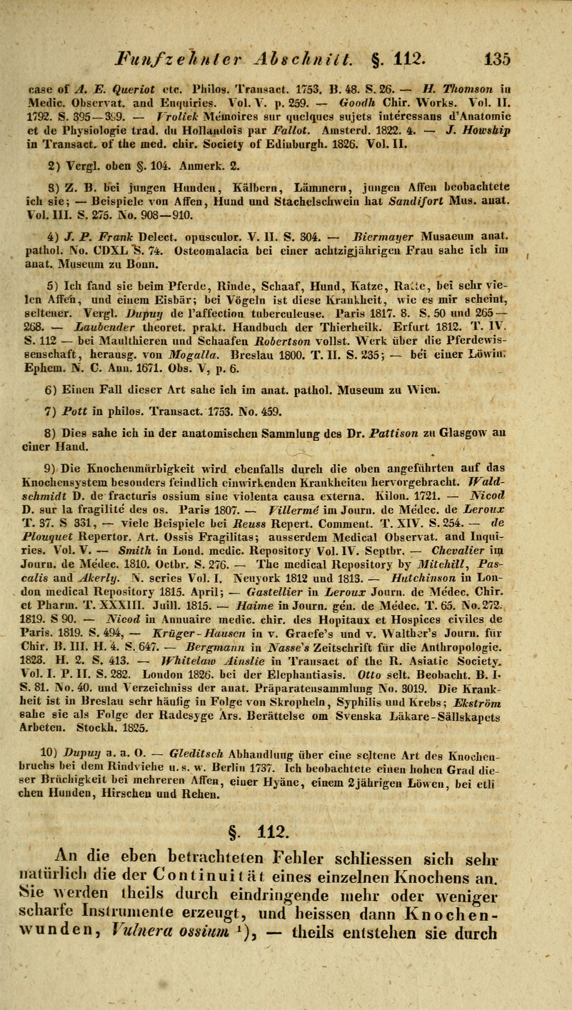case of A. E. Queriot etc. Philos. Trausact. 1753. B. 48. S. 26. — H. Thomson m Medic. Observat. aatl Enquiries. Vol. V. p. 239. — Goodh Chir. Works. Vol. II. 1792. S. 395 — 3S9. — T'roUck Memoires sur quelques sujets iuteressans d'Anatomie et de Physiologie trad. du Hollaudois par Fallot. Amstcrd. 1822. 4. — J. Howship in Transact. vi the med. chir. Society of Ediuburgh. 1826. Vol. II. 2) Vergl. oben §. 104. Anmerk. 2. 8) Z. B. bei jungen Houden, Kälbern, Lämmern, jungen Alien beobachtete ich sie; — Beispiele von Affen, Hund und Stachelschwein hat Sandifort Mus. auat. Vol. III. S. 275. IVo. 908—910. 4) J. P. Frank Delect. opusculor. V. II. S. 304. — Biermayer Musaeum anat. pathol. ]Vo. CDXL'S. 74. Osteomalacia bei einer achtzigjährigen Frau sähe ich im auat. Museum zu Bonn. 5) Ich fand sie beim Pferde, Rinde, Schaaf, Hund, Katze, Ralte, bei sehr vie- len Affen, und einem Eisbär; bei Vögeln ist diese Krankheit, wie es mir scheint, seltener. Vergl. JJupuy de l'affection tuberculeuse. Paris 1817. 8. S. 50 und 265 — 268. — Laubender theoret. prakt. Handbuch der Thierheilk. Erfurt 1812. T. IV. S. 112 — bei Maulthieren und Schaafen Robertson vollst. Werk über die Pferdewis- eenschaft, herausg. von Mogalla. Breslau 1800. T. IL S. 235; ~ bei einer Löwin: Ephem. N. C. Ann. 1671. Obs. V, p. 6. 6) Einen Fall dieser Art sähe ich im anat. pathol. Museum zu Wien. 7) Pott in philos. Transact. 1753. No. 459. 8) Dies sähe ich in der anatomischen Sammlung des Dr. Pattison zu Glasgow au einer Hand. - 9) Die Knochenmürbigkeit wird ebenfalls durch die oben angeführten auf das Knochensystem besonders feindlich einwirkenden Krankheiten hervorgebracht. Wald- schmidt D. de fracturis ossium sine violenta causa externa. Kilon. 1721. — Nicoä D. sur la fragilite des os. Paris 1807. — Villerme im Journ. de Medec. de Leroux T. 37. S 331, — viele Beispiele bei Reuss Repert. Comment. T. XIV. S. 254. — de Plouquet Repertor. Art. Ossis Fragilitas; ausserdem Medical Observat. and Inqui- ries. Vol. V. — Smith in Lond. medic. Repository Vol. IV. Septbr. — Chevalier iqi Journ. de Medec. 1810. Octbr. S. 276. ~ The medical Repository by Mitchill^ Pas- calis and Akerly. N, scries Vol. I. Neuyork 1812 und 1813. — Hutchinson in Lon- don medical Repository 1815. April; — Gastellier in Leroux Journ. de Medec. Chir. et Pharm. T. XXXIII. Juill. 1815. — Haime in Journ. gen. de Medec. T. 65. No.272. 1819. S 90. — Nicod in Annuaire medic. chir. des Hopitaux et Hospices civiles de Paris. 1819. S. 494, — Krüger - Hausen in v. Graefe's und v. Walthor's Journ. für Chir. B. III. H. 4. S. 647. — Bergmann in Nasse's Zeitschrift für die Anthropologie. 1823. H. 2. S. 413. — Whitelaiü Ainslie in Transact of the R. Asiatic Society, Vol. I. P. II. S. 282. London 1826. bei der Elephantiasis. Otto seit. Beobacht. B. I- S. 81. jVo, 40. und Verzeichniss der anat, Präparateusammlung No. 3019. Die Krank- heit ist in Breslau sehr häulig in Folge von Skropheln, Syphilis und Krebs; Ekström sähe sie als Folge der Radesyge Ars. Berättelse om Svenska Läkare-Sällskapets Arbeten. Stockh. 1825. 10) Dupuy a. a, O. — Gleditsch Abhandlung über eine seltene Art des Knochen- bruchs bei dem Rindviehe u. s. w. Berlin 1737. Ich beobachtete einen hohen Grad die- ser Brüchigkeit bei mehreren Affen, einer Hyäne, einem 2jährigen Löwen, bei etli cheu Hunden, Hirschen und Rehen. §. 112. An die eben betrachteten Fehler schliessen sich sehr natürlich die der Continuität eines einzelnen Knochens an. 8ie werden theiJs durch eindringende mehr oder weniger scharfe Instrumente erzeugt, und heissen dann Knochen- wunden, Vidnera ossium '), — theils entstehen sie durch
