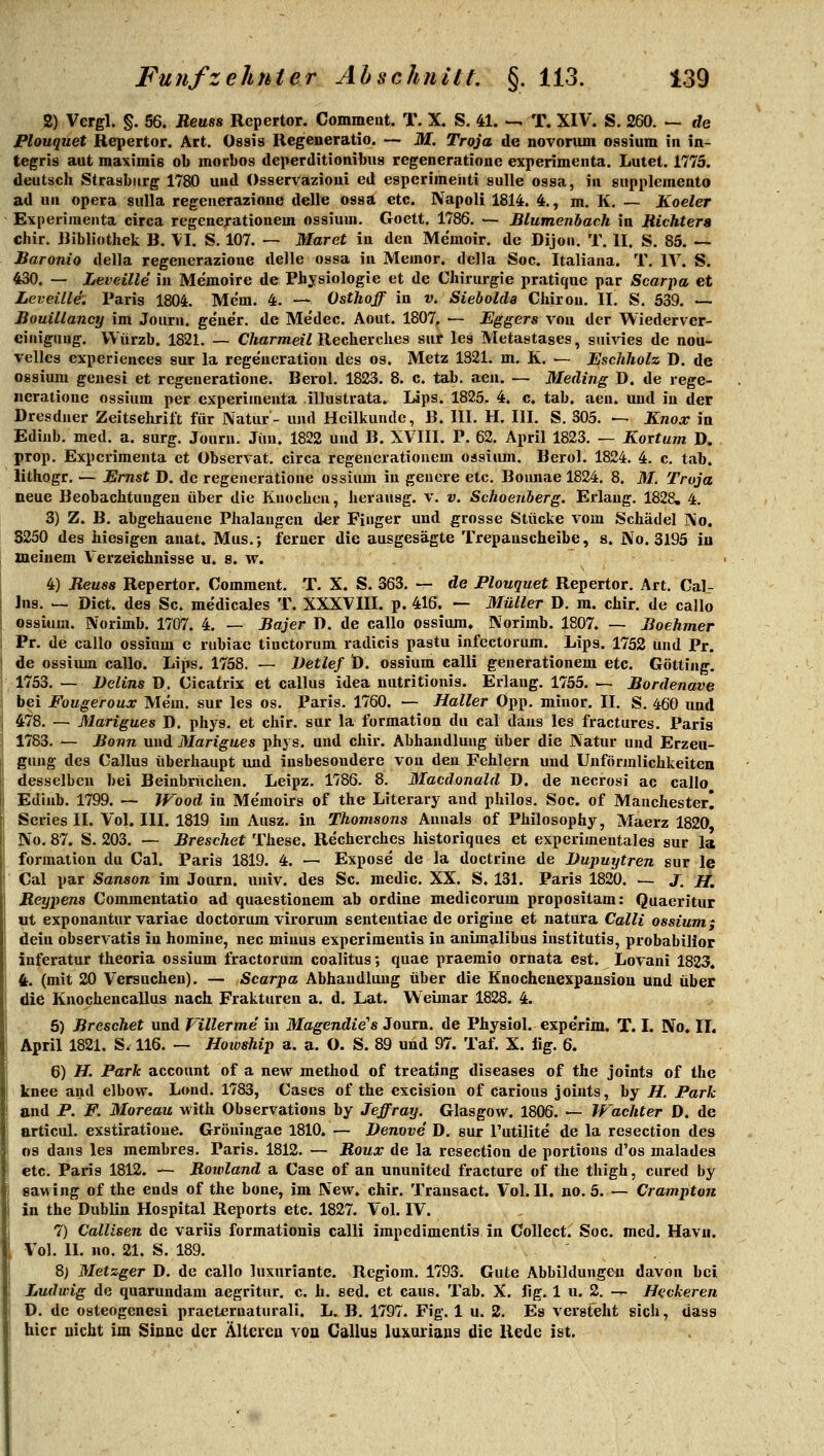 2) Vergl. §. 56. Reuss Repertor. Comment. T. X. S. 41. ^ T. XIV. S. 260. ~ de Plouquet Repertor. Art. Ossis Regeneratio. — M. Troja de novorum ossium in in- tegris aut maximis ob morbos deperditionibus rcgeneratioue experimenta. Lutet. 1775. deutsch Strasburg 1780 und Osservazioui ed esperiraehti suUe ossa, in suppleinento ad un opera siilla regenerazione delle ossa etc. Napoli 1814. 4., m. K. — Koeler Experimenta circa regenerationem ossium. Goett. 1786. — Blumenbach in Richters chir. Bibliothek B. M. S, 107. — Maret in den Memoir, de Dijon. T. II. S. 85. — Baronio della regenerazione delle ossa in Memor. della Soc. Italiana. T. IV. S. 430. — Leveille in Memoire de Physiologie et de Chirurgie pratique par Scarpa et LeveUle. Paris 1804. Mc'm. 4. — Osthoff in v. Sieholda Chiron. II. S. 539. — Bouillancy im Journ. geue'r. de Me'dec. Aout. 1807, — Eggers von der Wiederver- einigung. VVürzb. 1821. — Charmeü Recherches sur les Metastases, suivies de nou- velles experiences sur la rege'neration des os. Metz 1821. m. K. — Eschholz D. de ossium geuesi et regeneratione. Berol. 1823. 8. c. tab. aeu. — Meding D. de rege- neratione ossium per experimenta illustrata. Lips. 1825. 4. c. tab. aen. und in der Dresdner Zeitsehrift für Natur- und Heilkunde, B. III. H. III. S. 305. — Knox in Ediub. med. a. surg. Journ. Jim. 1822 und B. XVIII. P. 62. April 1823. — Kortum D. prop. Experimenta et Observat. circa regenerationem oasiiun. Berol. 1824. 4. c. tab. lithogr. — Ernst D. de regeneratione ossium in genere etc. Boimae 1824. 8. M. Troja neue Beobachtungen über die Knochen, herausg. v. v. Schoenberg. Erlaug. 1828, 4. 3) Z. B. abgehauene Phalangen der Finger und grosse Stücke vom Schädel i\o. 8250 des hiesigen anat. Mus.; ferner die ausgesägte Trepanscheibe, s. iXo. 3195 iu meinem Verzeichnisse u. 8. w. 4) Reuss Repertor. Comment. T. X. S. 363. — de Plouquet Repertor. Art, Cal- Jns. ^ Biet, des Sc. medicales T. XXXVIII. p. 416. — Müller D. m. chir. de callo ossium. Norimb. 1707. 4. — Bajer D. de callo ossium, Norimb. 1807. — Boehmer Pr. de callo ossium e rubiae tiuctorum radicis pastu infcctorum. Lips. 1752 und Pr. de ossium callo. Lips. 1758. — Detlef D. ossium calli generationem etc. Götting. 1753. — Velins ü. Cicatrix et callus idea nutritionis. Erlang. 1755. — Bordenave bei Fougeroux Mem. sur les os. Paris. 1760. — Haller Opp. minor. II. S. 460 und 478, — Marigues D. phys. et chir. sur la formation du cal dans les fractures. Paris 1783. — Bonn und Marigues phys. und chir. Abhandlung über die Natur und Erzeu- gung des Callus überhaupt und insbesondere von den Fehlern und Uuförmlichkeiten desselben bei Beinbrüchen. Leipz. 1786. 8. Macdonald D. de necrosi ac callo Ediub. 1799. — Wood in Me'moirs of the Literary and philos. Soc. of Manchester! Scries II. Vol. III. 1819 im Ausz. in Thomsons Anuals of Philosophy, Maerz 1820 No. 87. S. 203. — Breschet These. Re'cherches historiques et experimentales sur la formation du Cal. Paris 1819. 4. — Expose de la doctrine de Dupuytren sur le Cal par Sanson im Journ. univ. des Sc. medic. XX. S. 131. Paris 1820. — J, Jff, Reypens Commeutatio ad quaestionem ab ordine medicorum propositam: Quaeritur ut exponantur variae doctorom virorum sententiae de origiue et natura Calli ossium; dein observatis iu horaine, nee minus experiraentis in animalibus institutis, probabilior inferatur theoria ossium fractorum coalitus; quae praemio ornata est. Lovaui 1823. 4. (mit 20 Versuchen). — Scarpa Abhandlung über die Enocheaexpausiou und über die Knochencallus nach Frakturen a. d. LÄt. Weianar 1828. 4. 5) Breschet und Villerme in Magendie's Journ. de Physiol. expe'rim. T. L No. II. April 1821. S. 116. — Hotvship a. a. O. S. 89 und 97. Taf. X. flg. 6. 6) H. Park account of a new method of treating diseases of the joints of the knee and elbow. Lond. 1783, Cases of the excision of carious joints, by H. Park and P. F. Moreau with Observations by Jeffray. Glasgow. 1806. — Wächter D. de articul. exstiratioue. Gröningae 1810. — Denove D. sur l'utilite de la resection des 09 dans les membres. Paris. 1812. — Roux de la resection de portious d'os malades etc. Paris 1812. — Rowland a Case of an ununited fracture of the thigh, cured by sawing of the ends of the bone, im New. chir. Transact. Vol. II. no. 5. — Crampton in the Dublin Hospital Reports etc. 1827. Vol. IV. 7) CalUsen de variis formationis calli impedimentis in Collect. Soc. med. Havn. Vol. II. no. 21. S. 189. ' 8) Metzger D. de callo Inxuriante. Regiom. 1793. Gute Abbildungeu davon bei Ludwig de quarundam aegritur. c. h. eed. et caus. Tab. X. fig. 1 u. 2. — Heckeren D. de osteogenes! praeternaturali. L. B. 1797. Fig. 1 u. 2. Es versteht sich, dass hier nicht im Sinne der Ältereu voa Callus luxuriaus die Rede ist.