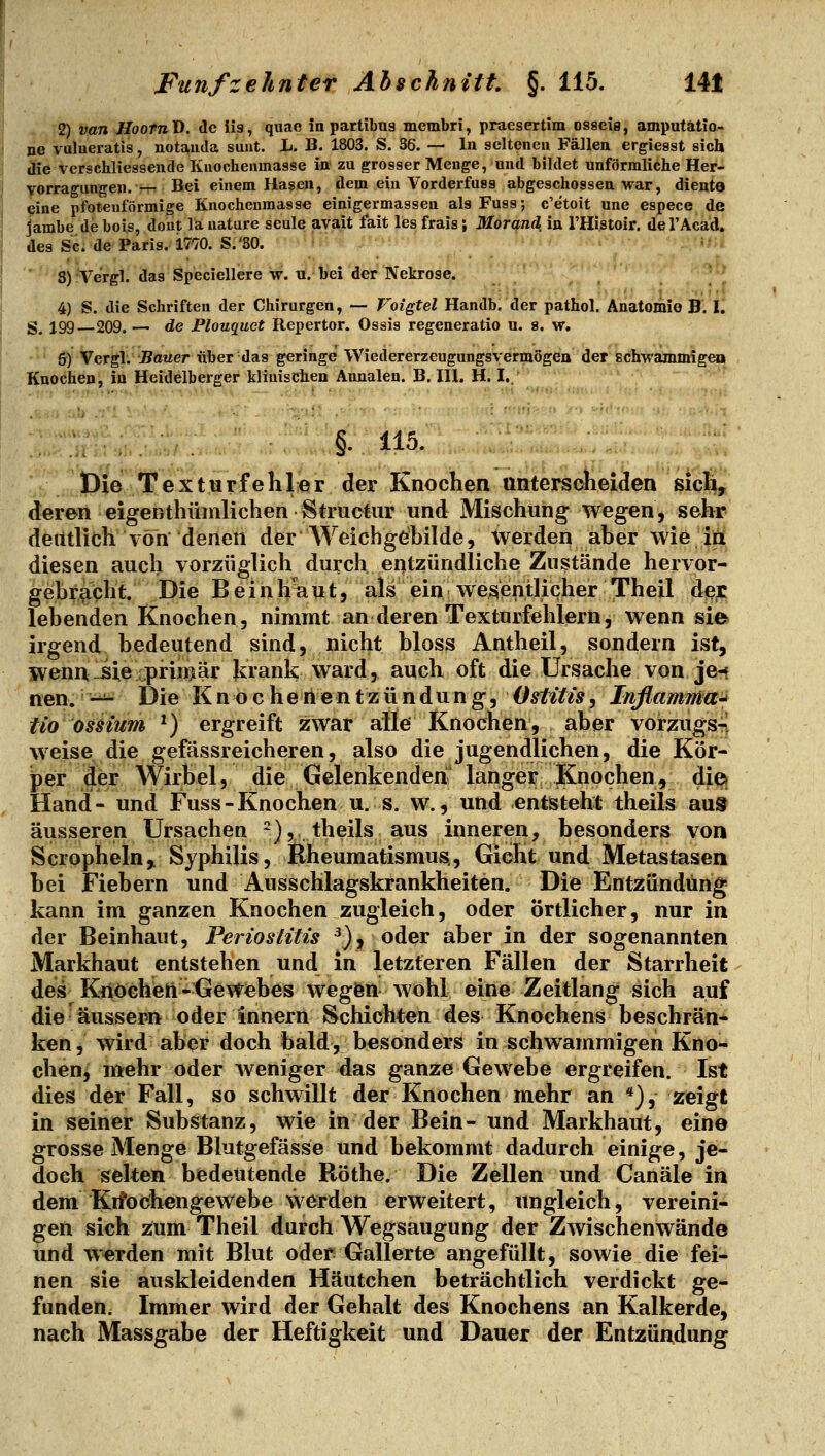 2) van HooTnD. de iis, quae in partibus membri, praesertim osaeifl, amputatio- rie valneratis, notaiida sunt. L. B. 1803. S. 36. — In seiteneu Fällen ergiesst sich tKe verschlxessende Kuochenmasse in zu grosser Menge, und bildet unförmliche Her- yorragungen. — Bei einem Hasen, dem ein Vorderfuss abgeschossen war, dient« 9ine pfotenförmige Knochenmasse einigermassen als Fuss; c'etoit une espece de Jambe de bois, dont la uature seule avait fait les frais; Morand in THistoir. del'Acad, des Sc. de Paris. 1770. S.'80. 'r,i 5) Vergl. das Speciellere w. «.-trei der Nekrose. 4) S. die Schriften der Chirurgen, — Voigtel Handb, der pathol. Anatomie B. I. S. 199—209. — de Plouquct Repertor. Ossis regeneratio u. 8. w, 6) Vergl. Bauer über das geringe Wiedererzeugungsvermogen der Echwanunigeo Knochen, in Heidelberger klinischen Aunalen. B. III. H. I. §. 115. ._ iDielTexturfehler der Knochen unterscheiden sich, deren eigenthümlichenStructiir und Mischung wegen, sehr deutlich von denen der Weicbgebilde, werden aber wie' iäi diesen auch vorzüglich durch entzündliche Zustände hervor- gebr^Oht, Die Beinh'iaut, als ein wesentlicher Theil de;c lebenden Knochen, nimmt an deren Texturfehlern, wenn sie» irgend, bedeutend sind, nicht bloss Antheil, sondern ist, wenn sie primär krank ward, auch oft die Ursache von je-{ nen. -^ Die K n o c h e n e n t z ü n d u n g, Ostitis, Inflamma-i tio ossium ^) ergreift zwar alle Knochen, aber vorzugsrj weise die gefässreicheren, also die jugendlichen, die Kör- per der Wirbel, die Gelenkenderi^ langer Knochen, di© Hand- und Fuss-Knochen u. s. w., und entsteht theils aus äusseren Ursachen ^),, theils aus inneren, besonders von Scropheln,. Syphilis, Rheumatismus,, Gicht und Metastasen bei Fiebern und Ausschlagskrankheiten. Die Entzündung kann im ganzen Knochen zugleich, oder Örtlicher, nur in der Beinhaut, Periostitis ^)j oder aber in der sogenannten Markhaut entstehen und in letzteren Fällen der Starrheit des KiiöGhen-Gewebes wegfen wohl eine Zeitlang sich auf die ■^ äussern oder innern Schichten des Knochens beschrän- ken , wird aber doch bald, besonders in schwammigen Kno- chen, mehr oder weniger das ganze Gewebe ergreifen. Ist dies der Fall, so schwillt der Knochen mehr an *), zeigt in seiner Substanz, wie in der Bein- und Markhaut, eine grosse Menge Blutgefässe und bekommt dadurch einige, je- doch selten bedeutende Röthe. Die Zellen und Canäle in dem Kifochengewebe werden erweitert, ungleich, vereini- gen sich zum Theil durch Wegsaugung der Zwischenwände und werden mit Blut oder Gallerte angefüllt, sowie die fei- nen sie auskleidenden Häutchen beträchtlich verdickt ge- funden. Immer wird der Gehalt des Knochens an Kalkerde, nach Massgabe der Heftigkeit und Dauer der Entzündung