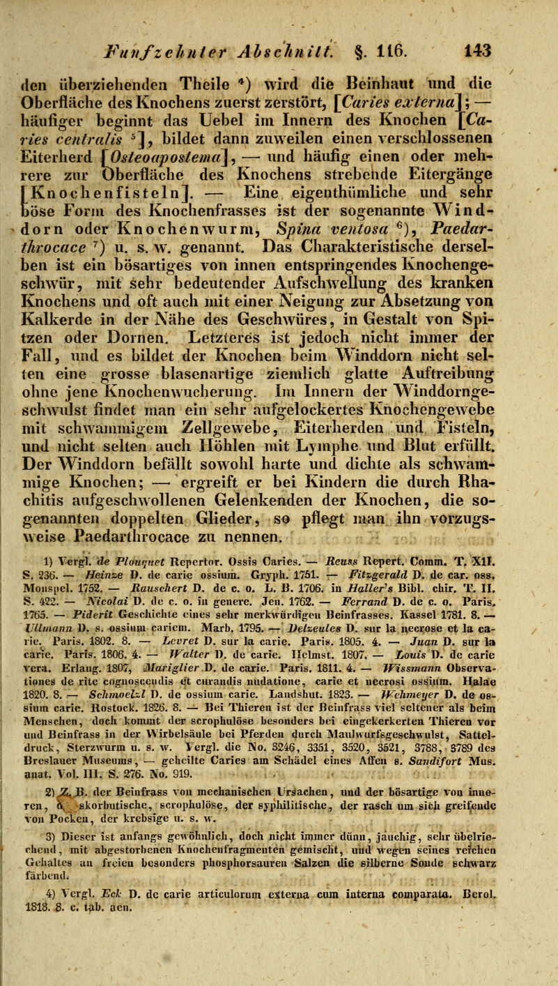 den überziehenden Theile *) wird die Beinhaut und die Oberfläche des Knochens zuerst zerstört, [Caries ea;lerua]; — häufiger beginnt das üebel im Innern des Knochen [Ca- ries centralü ^], bildet dann zuweilen einen verschlossenen Eiterherd \Ost€oapo$iemci\^— und häufig einen oder meh- rere zur Oberfläche des Knochens strebende Eitergänge [Knochenfisteln]. — Eine eigenthiimliche und sehr Öse Forju des Knochenfrasses ist der sogenannte Wind- dorn oder K n o che n w u r ni5 Spina veutosa ^), Paedar- throcace '') u. &. w. genannt. Das Charakteristische dersel- ben ist ein bösartiges von innen entspringendes Knochenge- schwür, mit sehr bedeutender Aufschwellung des kranken Knochens und oft auch mit einer Neigung zur Absetzung von Kalkerde in der Nähe des Geschwüres, in Gestalt von Spi- tzen oder Dornen. Letzteres ist jedoch nicht immer der Fall, und es bildet der Knochen beim Winddorn nicht sel- ten eine grosse blasenartige ziemlich glatte Auftreibung ohne jene Knochenwucherung. Im Innern der Winddornge- schwulst findet man ein sehr aufgelockertes Knochengewebe mit schwammigem Zellgewebe, Eiterherden und Fisteln, und nicht selten auch Höhlen mit Lymphe und Blut erfüllt. Der Winddorn befällt sowohl harte und dichte als schwam- mige Knochen; —• ergreift er bei Kindern die durch Rha- chitis aufgeschwollenen Gelenkenden der Knochen, die so- genannten doppelten Glieder, so pflegt man ihn vorzugs- weise Paedarthrocace zu nennen. 1) \evg\.'de Plouquet Repertor. Ossis Caries.— Reus.s Repert. Comm. T, XII. S. 236. — Heinze D. de carie ossium. Gryiili. 1751. r~ Fitzgerald D. de car. oss. Mouspel. 1752. — Rauschen D. de c. o. L, B. 1706. in Haller-s Bibl. chir. T. II. S. 422. — Nicolai D. de c. o. in genere. Jen. 1762. — Ferrand D. de c. o. Paris. 1765. — Piderit Geschichte eines sehr merkAvürdigen Beinfrasses. Kassel 1781. 8. —- llUmann ü. s. ossium caricm. Marb. 1795. — Delzeules D. sur la necrose et la ca- rie. Paris. 1802. 8. — Lcvret D. sur la carie. Paris. 1805. 4. — Juan D. sur la carie. Paris. 1806. 4. — Walter 1). de carie. Ilelmst. 1807. — Louis J). de carie rera. Erlaug. 1807, Mariglier B. de carie. Paris. 1811. 4. — Wissmann Observa- tiones de rite cflguosceiidis et cnraudis uudatione, carie et uecrosi os^iiim. Halae 1820. 8. — ScJimoeLzl D. de ossium carie. Landshut. 1823. — Wehmeyer D. de os- sium carie. Rostock. 1826. 8. -^ Bei Thieren ist der Beinfrass viel seltener als beim Menschen, doch kommt der scrophulöse besonders bei eingekerkerten Thieren vor und Beinfrass in der Wirbelsäule bei Pferden durch Maulwurfsgeschwulst, Sattel- druck, Sterzwurm u. 8. w. Vergl. die No. S246, 3351, 3520, 3521, 3788, S789 des Breslauer Museums, — geheilte Caries am Schädel eines Affen 8. Sandifort Mus. anat. Vol. III. S. 276. No. 919. 2)>S^JB. der Beinfrass von mechanischen Ursachen, und der bösartige von inne- ren, ^\^-skorbutische, scrophulöse, der syphilitische, der rasch um sich grei^nde von Pocken, der krebsige u. s. m. 3) Dieser ist anfangs gewöhnlich, doch nicht immer dünn, jauchig, sehr übelrie- chend, mit abgestorbenen Knochent'ragmenten gemischt, und wegen seines reichen Gehaltes an freien besonders phosphorsauren Salzen die silberne Sonde schwarz färbende 4) Vergl. Eck D. de carie articulorum externa cum interna comparata. Berol. 181Ö. 8. c. tab. aen.
