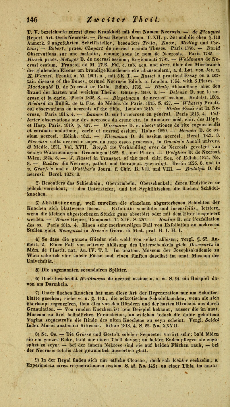 T. V. bezeichnete zuerst diese Krankheit mit dem Namen Necrosis. — de Flouquet Repert. Art, Ossis Necrosis.— Reuss Repert. Comm. T. XII. p, 246 und die oben §.11S Anmerk. 2 angeführten Schriftsteller, besonders Troja, Knos, Meding imd Cor^ tum; — Roiert, praes. Chopart de necrosi ossium Theses. Paris 1776. — David Observations sur une maladie, connue sous le nom de Necrosis. Paris 1782.— Hirsch praes. Metzger D. de necrosi ossium; Regiomonti 1791. — Weidmann de Ne- crosi ossium. Francof. ad M. 1793. Fol. c. tab. aen. und ders. über den Missbrauch des glühenden Eisens um brandige Knochenstücke abzusondern, a. d. Lat. von Jos. n. K. Wenzel. Frankf. a. M. 1801. 4., mit 8K.T. — Rüssel A practical Essay on a cer- taiu disease of theBones, termed Necrosis Ediub. a. London. 1794. with 6 Plates. — Macdonald D. de Necrosi ac Gallo. Edinb. 1799. — Himly Abhandlung über deo Brand der harten und weichen Theile, Götting. 1800. 8. — Deleuze D. sur la ne- crose et la carie. Paris 1802. 8. — Birgelmann de necrosi ossium, Rudolst. 1804. Be'clard im Bullet, de la Fac. de Mede'c. de Paris, 1815. S, 427. — TFhately Practi- cal observations on necrosis of the tibia. London 1815. — Blaise Essai sur la Ne- crose. Paris 1815. 4, •— Lannes D. sur la necrose en general. Paris 1815. 4. Cul- lerier observations sur des necroses du crane etc. in Ammaire med. chir. des Höpit. et Hosp. Paris. 1819. p. 437. — Wissmann D. s. observationes de rite cognoscendis et curandis nudatione, carie et nesrosi ossium. Halae 1820. — Hennen D. de os- &ium necrosi. Edinb. 1821. — Kleemann D. de ossium necrosi. Berol, 1821. 8. Flecchia sulla necrosi e sopra un raro osseo processo, in Omodci's Annali uniyers. di Medic. 1821. Vol. XVII, Borgh Ite Verhaudling over de Necrosis gevolget van eenige VVaarnemiiigen. Groeningen 1822. 8., met Platen. — Weiglein D. de Necrosi, Wien. 1824. 8. — J. Bussel in Transact, of the med. chir. Soc. of Ediub. 1824. No. 3. — Richter die Necrose, pathol. und therapeut. gewürdigt. Berlin 1826, 8, und in V. Graefe's und v. Walthefs Journ. f. Chir. B. VII. und VIII. — Rudolph J). de necrosi. Berol. 1827. 8. 2) Besonders das Schienbein, Oberarmbein, Oberschenkel, deren Endstücke er jedoch verschont, — den Unterkiefer, und bei Syphilitischen die flachen Schädel- knochen. 3) Abblätterung, weil zuweilen die einzelnen abgestorbenen Schichten der Knochen sich blattweise lösen. — Exfoliatio sensibilis und insensibilis, letztere, wenn die kleinen abgestorbenen Stücke ganz absorbirt oder mit dem Eiter ausgeleert werden. — Reuss Repert. Comment. T. XIV. S. 251. — Boulay D, sur Texfoliation des OS. Paris 1814. 4. Einen sehr merkwürdigen Fall von Exfoliation an mehreren Stellen giebt Menegazzi in Brera'a Giorn. di Med. prat. B. I. H. I. 4) So dass die ganzen Glieder sich wohl von selbst ablösen; vergl, §, 62. An- merk. 2. Einen Fall von seltener Ablösung des Unterschenkels giebt Besessartz in Mem. de l'Instit, nat. An. IV. T. 1. Im anatom. Museum der Josephsakademie zu Wien sähe ich vier solche Füsse und einen fünften daselbst im anat. Museum der Universität. 6) Die sogenannten secundairen Splitter, 6) Doch beschreibt Weidmann de necrosi ossium u. g. w. S. 94 ein Beispiel da- von am Darmbein. 7) Unter flachen Knochen hat man diese Art der Regeneration nur am Schulter- blatte gesehen; siehe w, u. §. 140,; die nekrotischen Schädelknochen, wenn sie sich überhaupt regeueriren, thim dies von den Rändern und der harten Hirnhaut aus durch Granulation. — Von runden Knochen ist kein Beispiel bekannt, ausser die im anat. Museum zu Kiel befindlichen Fersenbeine, an welchen jedoch die dafür gehaltene Vagina sequestralis die Rinde des alten Knochens zu seyn scheint. Vergl. Seidel In^ex Musei anatomici Kiliensis. Kiliae 1818. 4. S, 22. No. XXVII. 8) Sc. Os. — Die Grösse und Gestalt solcher Sequester yariirt sehr; bald bilden sie ein ganzes Rohr, bald nur einen Theil davon; an beiden Enden pflegen sie zuge- spitzt zu seyn; — bei der Innern Nekrose sind sie auf beiden Flächen rauh, — bei der Necrosis totalis aber gewöhnlich äusserlich glatt. 9) In der Regel finden sich nur etliche Cloacae, doch sah Köhler sechzehn, ». Experimenta circa reio^enerationem ossium. S. 45. No. 146 i an einer Tibia im anato-