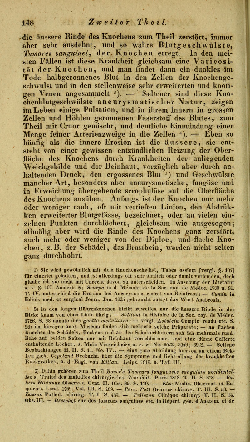die äussere Rinde des Knochens zum Theil zerstört, immer aber sehr ausdehnt, und so wahre Blutgeschwülste^ Tumor es sanguinei^ der. Knochen erregt. In den mei- sten Fällen ist diese Krankheit gleichsam eine Varicosi- tät derKnochen, und man findet dann ein dunkles im Tode halbgeronnenes Blut in den Zellen der Knochenge- schwulst und in den stellenweise sehr erweiterten und knoti- gen Venen angesammelt ^). — Seltener sind diese Kno- chenblutgeschwülste aneurysmatischer Natur, zeigen im Leben einige Pulsation, und in ihrem Innern in grossen Zellen und Höhlen geronnenen Faserstoff des Blutes, zum Theil mit Cruor gemischt, und deutliche Einmündung einer Menge feiner Arterienzweige in die Zellen *). — Eben so häufig als die innere Erosion ist die äussere, sie ent- steht von einer gewissen entzündlichen Reizung der Ober- fläche des Knochens durch Krankheiten der anliegenden Weichgebilde und der Beinhaut, vorzüglich aber durch an- haltenden Druck, den ergossenes Blut ^) und Geschwülste mancher Art, besonders aber aneurysmatische, fungöse und in Erweichung übergehende scrophulöse auf die Oberfläche des Knochens ausüben. Anfangs ist der Knochen nur mehr oder weniger rauh, oft mit vertieften Linien, den Abdrük- ken erweiterter Blutgefässe, bezeichnet, oder an vielen ein- zelnen Punkten durchlöchert, gleichsam wie ausgesogen; allmälig aber wird die Rinde des Knochens ganz zerstört, auch mehr oder weniger von der Diploe, und flache Kno- chen, z.B. der Schädel, das Brustbein, werden nicht selten ganz durchbohrt. 1) Sie wird gewöhnlich mit dem Knochenschvviud, Tabes ossinm [vergl. §. 1073 für einerlei gehalten, und ist allerdings oft sehr ähnlich oder damit verbunden, doch glaube ich sie nicht mit Unrecht davon zu unterscheiden. In Ansehung der Literatur 8. V. §. 107. Anmerk. 5; Scarpa in d. Me'moir. de la Soc. roy. de Medec. 1780 u. 81. T. IV. unterschied die Erosion bei Aneurysmen zuerst von Beinfrass; — Cumin in Edinb. med. et surgical Joiu'u. Jan. 1825 gebraucht zuerst das Wort Anabrosis. 2) In den langen Röhrenknochen bleibt zuweilen nur die äussere Rinde in der Dicke kaum von einer Linie übrig; — Saillant in Histoire de la Soc. roy. de Medec. 1786. S. 98 nannte dies goutte meäuUaire; — vergl. Lobstein Comptc rendu etc. S. 26; im hiesigen anat. Museum finden sich mehrere solche Präparate; — an flachen Knochen des Schädels, Beckens und an den Schulterblättern sah ich mehrmals rund- liche auf beiden Seiten nur mit Beinhaut verschlossene, und eine dünne Gallerte enthaltende Löcher; s. Mein Verzeichniss.u. s. w. No. 3522, 3649, 3925. — Seltene Beobachtungen H. II. S. 11. No. IV., — eine gute Abbildung hiervon au einem Bek- ken giebt Copeland Beobacht. über die Symptome und Behandlung des krankhaften Rückgrathes, a. d. Engl, von Kilian. Leipz. 1819. 4. Taf. III. 3) Dahin gehören zum Theil Boyer s Tumeurs fongueuses sanguines accidentel- les s. Traite des maladies chirurgicales, 2iiie edit. Paris 1818. T. II. S. 318. — Fa- iriz Hildanus Observat. Cent. II. Obs. 35. S. 110. — Else Medic. Observat. et Eu- quiries. Lond. 1769. Vol. IIL S. 169. — Peic. Pott Oeuvres chirurg. T. IIl. S. 58. — Lassus Pathol. chirurg. T. I. S. 489. — Pelletan Clinique chirurg. T. II. S. 14. Obs.IIL.— BreseJiGt sur des tumeurs sanguines etc. inRe'pert. gen. d'Anatom, et de