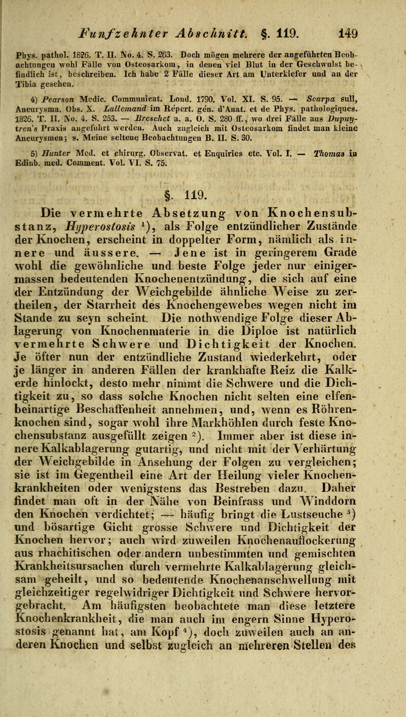 Phys. pathol. 1826. T. II. No. 4. S. 263. Doch mögen mehrere der angeführten Beob- achtungen wohl Fälle von Osteosarkom, in denen viel Blut in der Geschwulst be- findlich ist, beschreiben. Ich habe 2 Fälle dieser Art am Unterkiefer und an der Tibia gesehen. 4) Pearson Medic. Commuuicat. Lond. 1790. Vol. XI. S, 95. — Scarpa sull, Aneurysma. Obs. X. Lallemand im Repert. gen. d'Anat. et de Phys. pathologiques. 1826. T. II. No. 4. S. 253. — Breschct a. a. O. S. 280 ff., wo drei Fälle aus Dupurj- tren's Praxis augeführt werden. Auch zugleich mit Osteosarkom findet man kleine Aneurysmen; s. Meine seltene Beobachtungen B. II. S.SO. 5) Hunter Med. et chirurg. Observat. et Enquiries etc. Vol. I. — Thomas in Ediub. med. Comment. Vol. VI, S. 75. §. 119. Die vermehrte Absetzung von Knocliensub- stanz, Hyperostosis ^), als Folge entzündlicher Zustände der Knochen, erscheint in doppelter Form, nämlich als in- nere und äussere. — Jene ist in geringerem Grade wohl die gewöhnliche und beste Folge jeder nur einiger- massen bedeutenden Knochenentzündung, die sich auf eine der Entzündung der Weichgebilde ähnliche Weise zu zer- theilen, der Starrheit des Knochengewebes wegen nicht im Stande zu seyn scheint. Die nothwendige Folge dieser Ab- lagerung von Knochenmaterie in die Diploe ist natürlich vermehrte Schwere und Dichtigkeit der Knochen. Je öfter nun der entzündliche Zustand wiederkehrt, oder je länger in anderen Fällen der krankhafte Reiz die Kalk- erde hinlockt, desto mehr nimmt die Schwere und die Dich- tigkeit zu, so dass sokhe Knochen nicht selten eine elfen- beinartige Beschaftenheit annehmen, und, wenn es Röhren- knochen sind, sogar wohl ihre Markhöhlen durch feste Kno- chensubstanz ausgefüllt zeigen 2). Immer aber ist diese in- nere Kalkablagerung gutartig, und nicht mit der Verhärtung der Weichgebilde in Ansehung der Folgen zu vergleichen; sie ist im Gegentheil eine Art der Heilung vieler Knochen- krankheiten oder wenigstens das Bestreben dazu. Daher findet man oft in der Nähe von Beinfrass und Winddorn den Knochen verdichtet; — häufig bringt die Lustseuche ^) und bösartige Gicht grosse Schwere und Dichtigkeit der Knochen hervor; auch wird zuweilen Knochenauflockerung aus rhachitischen oder andern unbestimmten und gemischten Krankheitsursachen durch vermehrte Kalkablagerung gleich- sam geheilt, und so bedeutende Knochenanschwellnng mit gleichzeitiger regelwidriger Dichtigkeit und Schwere hervor- gebracht. Am häufigsten beobachtete man diese letztere Knochenkrankheit, die man auch im engern Sinne Hypero- stosis genannt hat, am Kopf*), doch zuweilen auch an an- deren Knochen und selbst zugleich an mehreren Stellen des